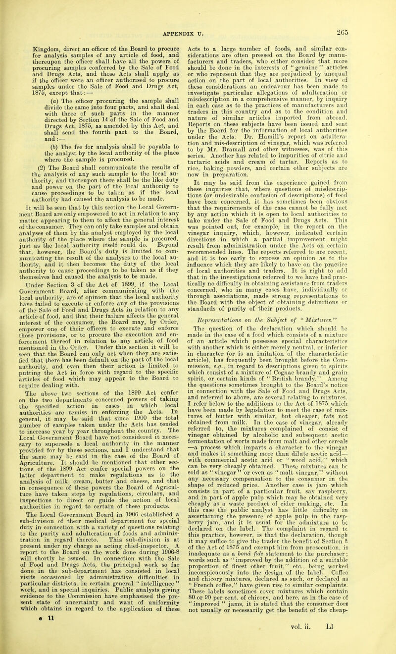 Kingdom, direct an officer of the Board to procure for analysis samples of any article of food, and thereupon the officer shall have all the powers of procuring samples conferred by the Sale of Food and Drugs Acts, and those Acts shall apply as if the officer were an officer authorised to procure samples under the Sale of Food and Drugs Act, 1875, except that: — (a) The officer procuring the sample shall divide the same into four parts, and shall deal with three of such parts in the manner directed by Section 14 of the Sale of Food and Drugs Act, 1875, as amended by this Act, and shall send the fourth part to the Board, and: — (&) The fee for analysis shall be payable to the analyst by the local authority of the place where the sample is procured. (2) The Board shall communicate the results of the analysis of any such sample to the local au- thority, and thereupon there shall be the like duty and power on the part of the local authority to cause proceedings to be taken as if the local authority had caused the analysis to be made. It will be seen that by this section the Local Govern- ment Board are only empowered to act in relation to any matter appearing to them to affect the general interest of the consumer. They can only take samples and obtain analyses of them by the analyst employed by the local authority of the place where the sample is procured, just as the local authority itself could do. Beyond that, however, the Board's duty is limited to com- municating the result of the analyses to the local au- thority, and it then becomes the duty of the local authority to causa proceedings to be taken as if they themselves had caused the analysis to be made. Under Section 3 of the Act of 1899, if the Local Government Board, after communicating with the local authority, are of opinion that the local authority have failed to execute or enforce any of the provisions of the Sale of Food and Drugs Acts in relation to any article of food, and that their failure affects the general interest of the consumer, the Board may, by Order, empower one of their officers to execute and enforce those provisions, or to procure the execution and en- forcement thereof in relation to any article of food mentioned in the Order. Under this section it will be seen that the Board can only act when they are satis- fied that there has been default on the part of the local authority, and even then their action is limited to putting the Act in force with regard to the specific articles of food which may appear to the Board to require dealing with. The above two sections of the 1899 Act confer on the two departments concerned powers of taking the specified action in cases in which local authorities are remiss in enforcing the Acts. In general, it may be said that since 1900 the total number of samples taken under the Acts has tended to increase year by year throughout the country. The Local Government Board have not considered it neces- sary to supersede a local authority in the manner provided for by these sections, and I understand that the same may be said in the case of the Board of Agriculture, 'it should be mentioned that other sec- tions of the 1899 Act confer special powers on the latter department to make regulations as to the analysis of milk, cream, butter and cheese, and that in consequence of these powers the Board of Agricul- ture have taken steps by regulations, circulars, and inspections to direct or guide the action of local authorities in regard to certain of these products. The Local Government Board in 1906 established a sub-division of their medical department for special duty in connection with a variety of questions relating to the purity and adulteration of foods and adminis- tration in regard thereto. This sub-division is at present under my charge as acting chief-inspector._ A report to the Board on the work done during 1906-8 will shortly be issued. In connection with the Sale of Food and Drugs Acts, the principal work so far done in the sub-department has consisted in local visits occasioned by administrative difficulties in particular districts, in certain general intelligence work, and in special inquiries. Public analysts giving evidence to the Commission have emphasised the pre- sent state of uncertainty and want of uniformity which obtains in regard to the application of these e 11 Acts to a large number of foods, and similar con- siderations are often pressed on the Board by manu- facturers and traders, who either consider that more should be done in the interests of genuine articles or who represent that they are prejudiced by unequal action on the part of local authorities. In view of these considerations an endeavour has been made to investigate particular allegations of adulteration or misdescription in a comprehensive manner, by inquiry in each case as to the practices of manufacturers and traders in this country and as to the condition and nature of similar articles imported from abroad. Reports on these subjects have been issued and sent by the Board for the information of local authorities under the Acts. Dr. Hamill's report on adultera- tion and mis-description of vinegar, which was referred to by Mr. Bramall and other witnesses, was of this serieSi Another has related to impurities of citric and tartaric acids and cream of tartar. Reports as to rice, baking powders, and certain other subjects are now in preparation. It may be said from the experience gained from these inquiries that, where questions of misdescrip- tions (or undesirable confusion of descrijDtions) of food have been concerned, it has sometimes been obvious that the requirements of the case cannot be fully met by any action which it is open to local authorities to take under the Sale of Food and Drugs Acts. This was pointed out, for example, in the report on the vinegar inquiry, which, however, indicated certain directions in which a partial improvement might result from administration under the Acts on certain recommended lines. The reports referred to are recent, and it is too early to express an opinion as to the influence which they are likely to have on the praciice of local authorities and traders. It is right to add that in the investigations referred to we have had prac- tically no difficulty in obtaining assistance from traders concerned, who in many cases have, individually or through associations, made strong representations to the Board with the object of obtaining definitions or standards of purity of their products. Itepresentations on the Subject of Mixtures.^' The question of the declaration which should be made in the case of a food which consists of a mixture of an article which possesses special characteristics with another which is either merely neutral, or inferior in character (or is an imitation of the characteristic article), has frequently been brought before the Com- m.ission, e.g., in regard to descriptions given to spirits which consist of a mixture of Cognac brandy and grain spirit, or certain kinds of British brandy. Among the questions sometimes brought to the Board's notice in connection with the Sale of Food and Drugs Acts, and referred to above, are several relating to mixtures. I refer below to the additions to the Act of 1875 which have been made by legislation to meet the case of mix- tures of butter with similar, but cheaper, fats not obtained from milk. In the case of vinegar, already referred to, the mixtures complained of consist of vinegar obtained by alcoholic and subsequent acetic fermentation of worts made from malt and other cereals —a process which imparts a character to the vinegar and makes it something more than dilute acetic acid— with commercial acetic acid or wood acid, which can be very cheaply obtained. These mixtures can be sold as  vinegar  or even as  malt vinegar, without any necessary compensation to the consumer in the shape of reduced price. Another case is jam which consists in part of a particular fruit, say raspberry, and in part of apple pulp which may be obtained very cheaply as a waste product of cider making, etc. In this case the public analyst has little difficulty in ascertaining the presence of apple pulp in the rasp- berry jam, and it is usual for the admixture to be declared on the label. The complaint in regard tc this practice, however, is that the declaration, though it may suffice to give the trader the benefit of Section S of the Act of 1875 and exempt him from prosecution, is inadequate as a hond fide statement to the purchaser; words such as  improved by the addition of a suitable proportion of finest other fruit, etc., being worked inconspicuously into the design of the label. Coffee and chicory mixtures, declared as such, or declared as  French coffee, have given rise to similar complaints. These labels sometimes cover mixtures which contain 80 or 90 per cent, of chicory, and here, as in the case of improved  jams, it is stated that the consumer does not usually or necessarily get the benefit of the cheap- vol. ii. LI
