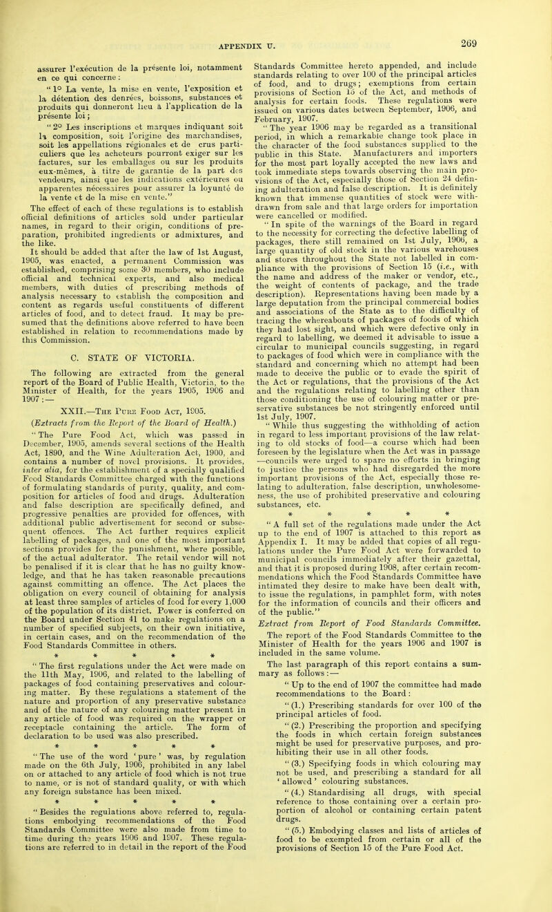 assurer I'execution de la presente loi, notamment en ce qui concerns :  1° La vente, la misa en vente, I'exposition et la detention des denrees, boissons, substances et produits qui donneront lieu a I'application de la presente loi;  2° Les inscriptions et marques indiquant soit la composition, soit I'origine des marchandises, soit les appellations regionales et de crus parti- culiers que les acheteurs pouiTont exiger sur les factures, sur les emballages ou sur les produits eux-memes, a titre de garantie de la part des vendeurs, ainsi que les indications exterieures ou apparentes necessaires pour assurer la loyunte de la vent« et de la mise cn vente. The effect of each of these regulations is to establish official definitions of articles sold under particular names, in regard to their origin, conditions of pre- paration, prohibited ingredients or admixtures, and the like. It should be added that after the law of 1st August, 1905, was enacted, a permanent Commission was established, comprising some 30 members, who include official and technical experts, and also medical members, with duties of prescribing methods of analysis necessary to establish the composition and content as regards useful constituents of different articles of food, and to detect fraud. It may be pre- sumed that the definitions above referred to have been established in relation to recommendations made by this Commission. C. STATE OF VICTORIA. The following are extracted from the general report of the Board of Public Health, Victoria, to the Minister of Health, for the years 1905, 1906 and 1907 : — XXII.—The Puiie Food Act, 1905. {Extracts f rom the Bcport of the Board of Health.)  The Pure Food Act, which was passed in December, 1905, amends several sections of the Health Act, 1890, and the Wine Adulteration Act, 1900, and contains a number of novel provisions. It provides, inter alia, for the establishment of a specially qualified Food Standards Committee charged with the functions of formulating standards of purity, quality, and com- position for articles of food and drugs. Adulteration and false description are specifically defined, and progressive penalties are provided for offences, with additional public advertisement for second or subse- quent offences. The Act further requires explicit labelling of packages, and one of the most important sections provides for the punishment, where possible, of the actual adulterator. The retail vendor will not be penalised if it is clear that he has no guilty know- ledge, and that he has taken reasonable precautions against committing an offence. The Act places the obligation on every council of obtaining for analysis at least three samples of articles of food for every 1,000 of the population of its district. Power is conferred on the Board under Section 41 to make regulations on a number of specified subjects, on their own initiative, in certain cases, and on the recommendation of the Food Standards Committee in others, *****  The first regulations under the Act were made on the 11th May, 1906, and related to the labelling of packages of food containing preservatives and colour- ing matter. By these regulations a statement of the nature and proportion of any preservative substance and of the nature of any colouring matter present in any article of food was required on the wrapper or receptacle containing the article. The form of declaration to be used was also prescribed. *****  The use of the word ' pure' was, by regulation made on the 6th July, 1906, prohibited in any label on or attached to any article of food which is not true to name, or is not of standard quality, or with which any foreign substance has been mixed. *****  Besides the regulations above referred to, regula- tions embodying recommendations of the Food Standards Committee were also made from time to time during the years 1906 and 1907. These regula- tions are referred to in detail in the report of the Food Standards Committee hereto appended, and include standards relating to over 100 of the principal articles of food, and to drugs; exemptions from certain provisions of Section 15 of the Act, and methods of analysis for certain foods. These regulations were issued on various dates between September, 1906, and February, 1907.  The year 1906 may be regarded as a transitional period, in which a remarkable change took place in the character of the food substances supplied to the public in this State. Manufacturers and importers for the most part loyally accepted the new laws and took immediate steps towards observing the main pro- visions of the Act, especially those of Section 24 defin- ing adulteration and false description. It is definitely known that immense quantities of stock were with- drawn from sale and that large orders for importation were cancelled or modified.  In spite of the warnings of the Board in regard to the necessity for correcting the defective labelling of packages, there still remained on 1st July, 1906, a large quantity of old stock in the various warehouses and stores throughout the State not labelled in com- pliance with the provisions of Section 15 {i.e., with the name and address of the maker or vendor, etc., the weight of contents of package, and the trade description). Representations having been made by a large deputation from the principal commercial bodies and associations of the State as to the difficulty of tracing the whereabouts of packages of foods of which they had lost sight, and which were defective only in regard to labelling, we deemed it advisable to issue a circular to municipal councils suggesting, in regard to packages of food which were in compliance with the standard and concerning which no attempt had been made to deceive the public or to evade the spirit of the Act or regulations, that the provisions of the Act and the regulations relating to labelling other than those conditioning the use of colouring matter or pre- servative substances be not stringently enforced until 1st July, 1907.  While thus suggesting the withholding of action in regard to less important provisions of the law relat- ing to old stocks of food—a course which had been foreseen by the legislature when the Act was in passage ■—councils were urged to spare no efforts in bringing to justice the persons who had disregarded the more imf)ortant provisions of the Act, especially those re- lating to adulteration, false description, unwholesome- ness, the use of prohibited preservative and colouring substances, etc. *****  A full set of the regulations made under the Act up to the end of 1907 is attached to this report as Appendix I. It may be added that copies of all regu- lations under the Pure Food Act were forwarded to municipal councils immediately after their gazettal, and that it is proposed during 1908, after certain recom- mendations which the Food Standards Committee have intimated they desire to make have been dealt with, to issue the regulations, in pamphlet form, with notes for the information of councils and their officers and of the public. Extract from Beport of Food Standards Committee. The report of the Food Standards Committee to the Minister of Health for the years 1906 and 1907 is included in the same volume. The last paragraph of this report contains a sum- mary as follows: —  Up to the end of 1907 the committee had made recommendations to the Board:  (1.) Prescribing standards for over 100 of the principal articles of food.  (2.) Prescribing the proportion and specifying the foods in which certain foreign substances might be used for preservative purposes, and pro- hibiting their use in all other foods.  (3.) Specifying foods in which colouring may not be used, and prescribing a standard for all ' allowed ' colouring substances.  (4.) Standardising all drugs, with special reference to those containing over a certain pro- portion of alcohol or containing certain patent drugs.  (5.) Embodying classes and lists of articles of food to be exempted from certain or all of the provisions of Section 15 of the Pure Food Act.