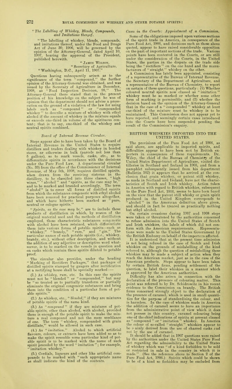 '■■ The Lahelling of Whiskey, Blends, Compounds, and Imitations thereof.  The labelling of whiskey, blends, compounds, and imitations thereof, under the Food and Drugs Act of June 30, 1906, will be governed by the opinion of the Attorney-General, dated April 10, 1907, bearing the approval of the President, published herewith.  James Wilson,  Secretary of Agriculture. Washington, D.C., April 11, 1907. Questions having subsequently arisen as to the significance of the term compound, the further opinion of the Attorney-General was obtained, and was issued by the Secretary of Agriculture in December, 1908, as Food Inspection Decision, 98, The Attorney-General there stated that in the present position of his knowledge on the subject he was of opinion that the department should not advise a prose- cution on the ground of a violation of the law for using labels such as compound or compounded whiskey  to describe a mixture of whiskey with ethyl alcohol if the amount of whiskey in the mixture equals or exceeds one-third in volume of the spirituous con- tent; that is to say, one-third of the whiskey and neutral spirits combined. Board of Infernal Bevenue Circular. Steps appear also to have been taken by the Board of Internal Revenue in the United States to require distillers and traders dealing with whiskey in bonded stores, or otherwise in bulk (parcels not less than 5 gallons), so to mark vessels, casks, etc., as to differentiate spirits in accordance with the decisions under the Pure Food Law. A departmental circular (No. 33) from the ofhce of the Commissioner of Internal Revenue, of May 5th, 1908, requires distilled spirits, when drawn from the receiving cisterns in the distillery, to bo classified into three classes,  high wines, alcohol and spirits, as the case may be, and to be marked and branded accordingly. The term alcohol is to cover all forms of distilled spirits from which the substances congeneric with ethyl alcohol have been removed for practical purposes altogether, and which have hitherto been marked as  pure, neutral or cologne spirits. Spirits, as the case may be, are to include those products of distillation in which, by reason of the original material used and the methods of distillation employed, those characteristic substances cong2neric with alcohol have been retained, which differentiate them into various forms of potable spirits—such as whiskey, brandy, rum, and .gin. The particular names of such potable spirits (i.e., whiskey, brandy, etc.), without other description, and without the addition of any adjective or descriptive word what- soever, is to be marked on the vessels in question and on casks which contain these spirits diluted to potable proof. The circular also provides, under the heading Marking of Rectifiers Packages, that packages of distilled spirits stamped by gangers after rectification at a rectifying house shall be specially marked : — (1.) As whishey, rum, etc. In this case the spirits must not be blended or compounded, but may be  so treated as to partially transform or partially eliminate the original congeneric substances and bring them into the condition of a particular form of pot- able spirits. (2.) As whiskey, etc.,  blended, if they are mixtures of potable spirits of the same kind. (3.) As compound  if they are mixtures of pot- able spirits, other than alcohol, with alcohol, provided there is enough of the potable spirit to make the mix- ture a real compound and not the mere semblance of one. The term  whiskey, compounded with grain distillate, would be allowed in such case. (4.) As imitation. Alcohol to which artificial flavours, colours, or extracts have been added so as to make the spirit resemble some particular kind of pot- able spirit is to be marked with the name of such spirit preceded by the word  imitation ; for example, imitation whiskey. (5.) Cordials, liqueurs and other like artificial com- pounds to be marked with  such appropriate name as shall indicate the kind of the contents. Cases in the Courts: Appointment of a Commission. Some of the obligations imposed upon various sections of the spirit trade in America, in consequence of the Pure Food Act, 1906, and decisions such as those above quoted, appear to have raised considerable opposition on the part of important sections of the trade. Various points have been contested in the Courts, or are still under the consideration of the Courts, in the United States, the parties in the dispute on the trade side being the  rectifiers  on the one hand and the manu- facturers of straight whiskey on the other. A Commission has lately been appointed, consisting of a representative of the Bureau of Internal Revenue, the Secretary of the Department of Agriculture, and a representative of the Bureau of Chemistry, to report on certain of these questions, particularly : (1) Whether coloured neutral spirits now classed as  imitation  whiskey must be so marked or v/hether some other form of marking is permissible, and (2) whether the decision based on the opinion of the Attorney-General that in the case of a compounded  whiskey at least one-third of the mixture must be whiskey is to be maintained. This Commission does not appear yet to have reported, and seemingly certain cases introduced into the Courts have been suspended pending the result of the Commission's enquirj'. BRITISH WHISKIES IMPORTED INTO THE UNITED STATES. The provisions of the Pure Food Act of 1906, as said above, are applicable to imported spirits, and difficulties appear to have been met by British ex- porters in consequence of these requirements. Dr. Wiley, the chief of the Bureau of Chemistry of the United States Department of Agriculture, visited dis- tilleries in Scotland and Ireland in 1905, and from a pamphlet subsequently issued from his department (Bulletin 102) it appears that ho arrived at the con- clusion that grain whiskey, or patent still whiskey, as made in Scotland and Ireland, have not the charac- teristics of Scotch and Irish whiskej'. Action taken in America with regard to British whiskies, subsequent to the Pure Food Act, 1906, seems to have been based on the view that the patent still whisky or grain spirit produced in the United Kingdom corresponds to  alcohol in the American definition above given, and should in fact be treated as practically nothing but ethyl alcohol. On certain occasions during 1907 and 1908 steps were taken or threatened by the authorities concerned to refuse admission into the United States of Scotch and Irish v/liiskies, the labels of which did not con- form with the American requirements. Representa- tions were made to the United States Government ly the British Embassy on behalf of the importers affected. It is understood that at the present time admission is not being refused in the case of Scotch and Irish whiskies on the grounds of mislabelling of the kind referred to, although the question of mislabelling these whiskies may be made a subject of action when they reach the American market, just as in the case of the American products. Steps appear to have been taken by certain British firms, pending settlement of the question, to label their whiskies in a manner which is approved by the American authorities. Difficulty has also arisen in connection with the declaration of the presence of colouring matter. This point was referred to by Dr. Schidrowitz in his recent evidence to the Commission on brandy. The British firms concerned strongly object to the declaration of the presence of caramel, which is used in small quanti- ties for the purpose of standardising the colour, and is harmless. In the case of whiskies made in America the addition of caramel seems to have an importance from the administrative point of view which it does not possess in this country, caramel colouring being one of the chief indications of spirits at present classed as  compound  or  imitation  whiskey. In America the colour of so-called straight whiskies appear to be ainly derived from the use of charred casks fnd not by the use of caramel. It should be added that in 1907 questions were raised by the authorities under the United States Pure Food Act regarding the admissibility to the United States of whiskey which was  of a kind forbidden to be sold or restricted in sale in the country in which it is made. (See the reference above to Section 2 of the Pure Food Act, 1906.) Spirits which could be shown to be of a kind so forbidden may be excluded from