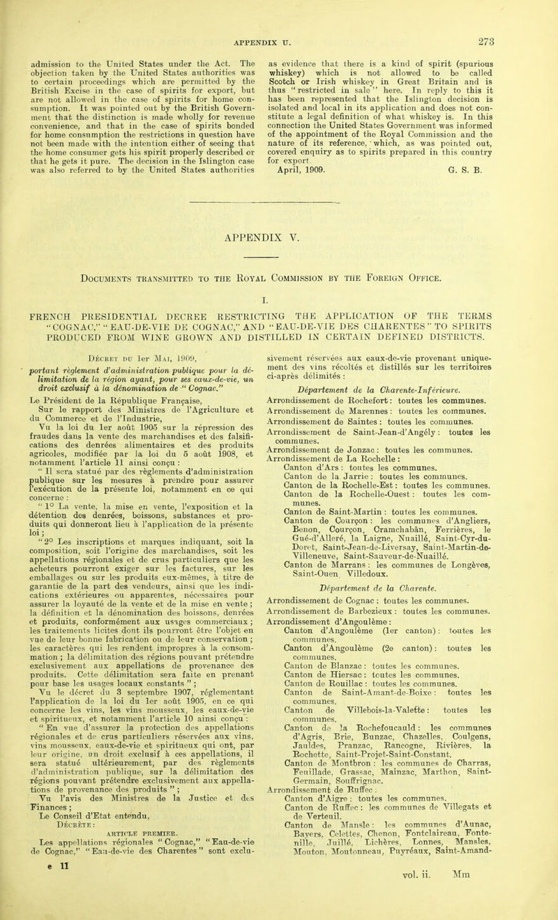 admission to the United States under the Act. The objection taken by the United States authorities was to certain proceedings which are permitted by the British Excise in the case of spirits for export, but are not allowed in the case of spirits for home con- sumption. It was pointed out by the British Govern- ment that the distinction is made wholly for revenue convenience, and that in the case of spirits bonded for home consumption the restrictions in question have not been made with the intention either of seeing that the home consumer gets his spirit properly described or that he gets it pure. The decision in the Islington case was also referred to by the United States authorities as evidence that there is a kind of spirit (spurious whiskey) which is not allowed to be called Scotch or Irish whiskey in Great Britain and is thus restricted in sale here. In reply to this it has been represented that the Islington decision is isolated and local in its application and does not con- stitute a legal definition of what whiskey is. In this connection the United States Government was informed of the appointment of the Royal Commission and the nature of its reference,' which, as was pointed out, covered enquiry as to spirits prepared in this country for exjjort- April, 1909. G. S. B. APPENDIX V. Documents transmitted to the Royal Commission by the Foreign Office. I. FRENCH PRESIDENTIAL DECREE RESTRICTING THE APPLICATION OF THE TERMS COGNAC, EAU-DE-VIE DE COGNAC, AND EAU-DE-VIE DBS CHARENTESTO SPIRITS PRODUCED FROM WINE GROWN AND DISTILLED IN CERTAIN DEFINED DISTRICTS. Dechet du ler Mai, 1909, ■ portant reglement d'administration publique pour la de- limitation de la region ayant, pour ses eaux-de-vie, un droit exclusif a la denomination de ■ Cognac. Le President de la Republique Fran9aise, Sur le rapport des Ministres de I'Agriculture et du Commerce et de I'lndustrie, Vu la loi du ler aout 1905 sur la repression des fraudes dans la vente des marchandises et des falsifi- cations des denr^es alimentaires et des produits agricoles, modifi^e par la loi du 5 aout 1908, et notamment I'article 11 ainsi con9U :  U sera statue par des r^glements d'administration publique sur les mesures h prendre pour assurer I'execution d© la presente loi, notamment en ce qui concerne :  1° La vente, la raise en vente, I'exposition et la detention des denrees, boissons, substances et pro- duits qui donneront lieu k 1'application de la presente loi;  2° Les inscriptions et marques indiquant, soit la composition, soit I'origine des marchandises, soit les appellations regionales et de crus particuliers que les acheteurs pourront exiger sur les factures, sur les emballages ou sur les prodaits eux-memes, a titre de garantie de la part des vendeurs, ainsi que les indi- cations exterieures ou apparentes, necessaires pour assurer la loyaute de la vente et de la mise en vente ; la definition et la denomination des boissons, denrees et produits, conform^ment aux usages commerciaux; les traiteraents licites dont ils pourront etre I'objet en vue de leur bonne fabrication ou de leur conservation; les caractferes qui les rendent impropres h, la consom- mation ; la delimitation des regions pouvant pretendre exclusivement aux appellations de provenance des produits. Cette delimitation sera faite en prenant pour base les usages locaux constants  ; Vu le decret du 3 septembre 1907, r^glementant I'application de la loi du ler aout 1905, en ce qui concerne les vins, les vins mousseux, les eaux-de-vie et spiritueux, et notamment I'article 10 ainsi con§u :  En vue d'assurer la protection des appellations regionales et de crus particuliers reserv^es aux vins, vins mousseux, eaux-de-vie et spiritueux qui ont, par leur origine, un droit exclusif k ces appellations, 11 sera statue ultdrieurement, par des r^glements d'administration publique, sur la delimitation des regions pouvant pretendre exclusivement aux appella- tions de provenance des produits  ; Vu I'avis des Ministres de la Justice et dt.s Finances; Le Conseil d'Etat entendu, DeCKETE: ARTICLE PREMIER. Les appellations regionales Cognac, Eau-de-vie de Cognac,  Eau-de-vie des Charentes sont exclu- sivement reservees aux eaux-de-vie provenant unique- ment des vins r^colt^s et distilles sur les territoires ci-apr^s delimites : Departement de la Charente-Inferieure. Arrondissement de Rochefort: toutes les communes. Arrondissement de Marennes: toutes les communes. Arrondissement de Saintes : toutes les communes. Arrondissement de Saint-Jean-d'Ang61y: toutes les communes. Arrondissement de Jonzac : toutes les communes. Arrondissement de La Rochelle : Cantoir d'Ars : toutes les communes. Canton de la Jarrie : toutes les communes. Canton de la Rochelle-Est: toutes les communes. Canton de la Rochelle-Ouest: toutes les com- munes. Canton de Saint-Martin : toutes les communes. Canton de Courgon: les communes d'Angliers, Benon, Cour9on, Cramchaban, Eerri^res, le Gue-d'AUere, la Laigne, NuailM, Saint-Cyr-du- Doret, Saint-Jean-de-Liversay, Saint-Martin-de- Villeneuve, Saint-Saaveur-de-Nuaill6. Canton de Marrans ; les communes de Long^ves, Saint-Ouen Villedoux. Departement de la Charente. Arrondissement de Cognac : toutes les communes. Arrondissement de Barbezieux : toutes les communes. Arrondissement d'Angoul^me: Canton d'Angoul^me (ler canton): toutes les communes. Canton d'Angoul^me (2e canton): toutes les communes. Canton de Blanzac: toutes les communes. Canton de Hiersac: toutes les communes. Canton de Rouillac: toutes les communes. Canton de Saint-Amant-de-Boixe: toutes les communes. Canton de Villebois-la-Valette: toutes les communes. Canton de la Rochefoucauld: les communes d'Agris, Brie, Bunzac, Chazelles, Coulgens, Jauldes, Pranzac, Rancogne, Rivieres, la Rochette, Saint-Projet-Saint-Constant. Canton de Montbron : les communes de Charras, Feuillade, Grassac, Mainzac, Marthon, Saint- Germain, Souffrignac. Arrondissement de RufEec; Canton d'Aigre : toutes les communes. Canton de Ruffec : les communes de Villegats et de Verteuil. Canton de Mansle: les communes d'Aunac, Bayers, Celettes, Chenon, Fontclaireau, Eonte- nille. .Juille, Lich^res, Lonnes, _ Mansles, Mouton, Moutonneau, Puyr^aux, Saint-Amand- e 11 vol. ii. Mm