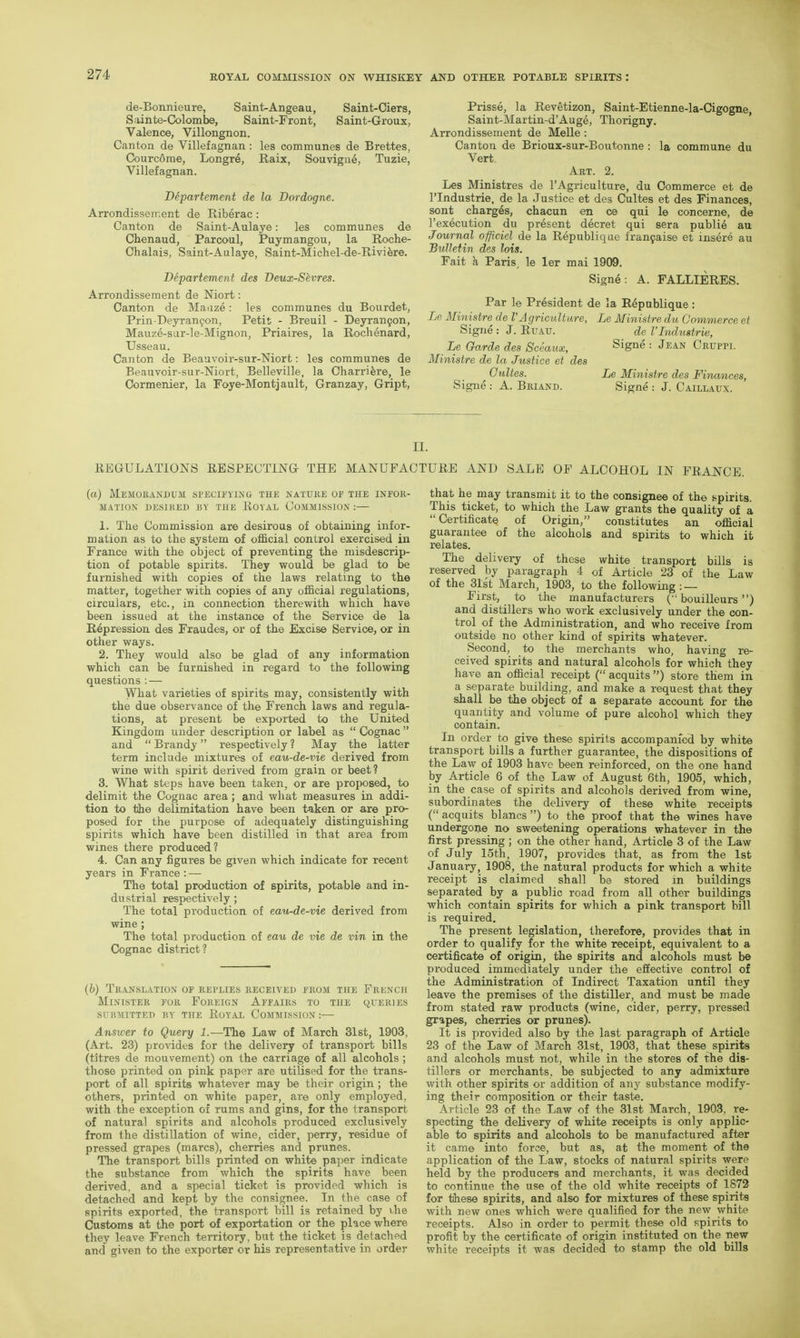 de-Bonnieure, Saint-Angeau, Saint-Ciers, S linte-Colombe, Saint-Front, Saint-Groux, Valence, Villongnon. Canton de Villefagnan: les communes de Brettes, Courcome, Longre, Raix, Souvigii6, Tuzie, Villefagnan. Departement de la Dordogne. Arrondissement de Riberac: Canton de Saint-Aulaye: les communes de Chenaud, Parcoul, Puymangou, la Roche- Chalais, Saint-Aulaye, Saint-Michel-de-Rivi^re. Departement des Deux-Sevres. Arrondissement de Niort: Canton de Maaze: les communes du Bourdet, Prin-Deyranfon, Petit - Breuil - Deyran9on, Mauze-sar-le-Mignon, Priaires, la Rochenard, Usseau. Canton de Beauvoir-sur-Niort: les communes de Beauvoir-sur-Niort, Belleville, la Charri^re, le Cormenier, la Foye-Montjault, Granzay, Gript, Prisse, la Revetizon, Saint-Etienne-la-Cigogne, Saint-Martin-d'Aug^, Thorigny. Arrondissement de Melle : Canton de Brioux-sur-Boutonne : la commune du Vert, Art. 2. Les Ministres de I'Agriculture, du Commerce et de I'lndustrie, de la Justice et des Cultes et des Finances, sont charges, chacun en ce qui le concerne, de I'execution du present decret qui sera public au Journal officiel de la Republique lran9aise et insere au Bulletin des lots. Fait k Paris, le ler mai 1909. Signe: A. FALLIERES. Par le President de la Republique : Le Ministre de I'Agriculture, Le Ministre du Commerce et Signe : J. EuATJ. de I'Lidustrie, Le Garde des Sceaux, Signe : Jean Caum. Ministre de la Justice et des Cultes. Le Ministre des Finances, Signe : A. Briand. Signe : J. Caillaux. II. REGULATIONS RESPECTING THE MANUFACTURE AND SALE OF ALCOHOL IN FRANCE. (a) Memorandum specifying the nature of the infor- mation DESIRED BY THE RoYAL COMMISSION : 1. The Commission are desirous of obtaining infor- mation as to the system of official control exercised in France with the object of preventing the misdescrip- tion of potable spirits. They would be glad to be furnished with copies of the laws relating to the matter, together with copies of any official regulations, circulars, etc., in connection therewith which have been issued at the instance of the Service de la Repression des Fraudes, or of the Excise Service, or in other ways. 2. They would also be glad of any information which can be furnished in regard to the following questions ; — What varieties of spirits may, consistently with the due observance of the French laws and regula- tions, at present be exported to the United Kingdom under description or label as  Cognac  and  Brandy respectively ? May the latter term include mixtures of eau-de-vie derived from wine with spirit derived from grain or beet? 3. What steps have been taken, or are proposed, to delimit the Cognac area; and what measures in addi- tion to the delimitation have been taken or are pro- posed for the purpose of adequately distinguishing spirits which have been distilled in that area from wines there produced? 4. Can any figures be given which indicate for recent years in France : — The total production of spirits, potable and in- dustrial respectively ; The total production of eau-de-vie derived from wine; The total production of eau de vie de vin in the Cognac district? (h) Translation of replies received from the French Minister for Foreign Affairs to the queries submitted by the Royal Commission :— Answer to Query 1.—The Law of March 31st, 1903, (Art. 23) provides for the delivery of transport bills (titres de mouvement) on the carriage of all alcohols ; those printed on pink paper are utilised for the trans- port of all spirits whatever may be their origin; the others, printed on white paper, are only employed, with the exception of rums and gins, for the transport of natural spirits and alcohols produced exclusively from the distillation of wine, cider, perry, residue of pressed grapes (marcs), cherries and prunes. The transport bills printed on white paper indicate the substance from which the spirits have been derived, and a special ticket is provided which is detached and kept by the consignee. In the case of spirits exported, the transport bill is retained by i,he Customs at tJie port of exportation or the place where they leave French territory, but the ticket is detached and given to the exporter or his representative in order that he may transmit it to the consignee of the spirits. This ticket, to which the Law grants the quality of a Certificate of Origin, constitutes an official guarantee of the alcohols and spirits to which it relates. The delivery of these white transport bUls is reserved by paragraph 4 of Article 23 of the Law of the 31s't March, 1903, to the following : — First, to the manufacturers ('• bouilleurs) and distillers who work exclusively under the con- trol of the Administration, and who receive from outside no other kind of spirits whatever. Second, to the merchants who, having re- ceived spirits and natural alcohols for which they have an official receipt ( acquits ) store them in a separate building, and make a request that they shall be the object of a separate account for the quantity and volume of pure alcohol which they contain. In order to give these spirits accompanied by white transport bills a further guarantee, the dispositions of the Law of 1903 have been reinforced, on the one hand by /i-rticle 6 of the Law of August 6th, 1905, which, in the case of spirits and alcohols derived from wine, subordinates the delivery of these white receipts ( acquits blancs ) to the proof that the wines have undergone no sweetening operations whatever in the first pressing; on the other hand. Article 3 of the Law of July loth, 1907, provides that, as from the 1st January, 1908, the natural products for which a white receipt is claimed shall be stored m buildings separated by a public road from all other buildings which contain spirits for which a pink transport hill is required. The present legislation, therefore, provides that in order to qualify for the white receipt, equivalent to a certificate of origin, the spirits and alcohols must b© produced immediately under the effective control of the Administration of Indirect Taxation until they leave the premises of the distiller, and must be made from stated raw products (wine, cider, perry, pressed grapes, cherries or prunes). It is provided also by the last paragraph of Article 23 of the Law of March 31st, 1903, that these spirits and alcohols must not, while in the stores of the dis- tillers or merchants, be subjected to any admixture with other spirits or addition of any substance modify- ing their composition or their taste. Article 23 of the Law of the 31st March, 1903, re- specting the delivery of white receipts is only applic- able to spirits and alcohols to be manufactured after it came into force, but as, at the moment of the application of the Law, stocks of natural spirits were held by the producers and merchants, it was decided to continue the use of the old white receipts of 1872 for tihese spirits, and also for mixtures of these spirits with new ones which were qualified for the new \vhite receipts. Also in order to permit these old spirits to profit by the certificate of origin instituted on the new white receipts it was decided to stamp the old bills