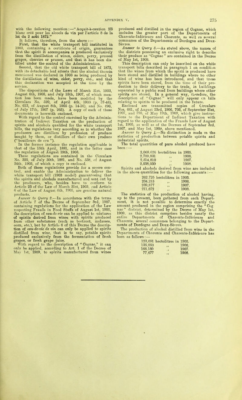 with the following mention : — Acquit-k-caution 2B blanc cr66 pour les alcools de vin pax I'article 8 de la loi du 2 aoftt 1872. It follows, therefore, from the above: — First, that the white transport bUl instituted in 1903, containing a certificate of origin, guarantees that the spirit it accompanies is produced exclusively from the distillation of wines, ciders, perry, pressed grapes, cherries or prunes, and tlhat it has been dis- tilled under the control of the Administration. Second, that the old white transport bill of 1872, with its detachable leaf attests that the alcohol therein mentioned was declared in 1903 as being produced by the distillation of wine, cider, perry, etc., and that this declaration was accepted at the time by the service. The dispositions of the Laws of March 31st, 1903, August 6th, 1905, and July 15th, 1907, of which men- tion has been made, have been modified by the Circulars No. 520, of April 4th, 1903 (p. 37-48), No. 613, of August 8th, 1905 (p. 14-16), and No. 696, of July 17th, 1907 (p. 265). A copy of each of these documents is herewith enclosed. With regard to the control exercised by the Adminis- tration of Indirect Taxation on the production of spirits and alcohols qualified for the white transport bills, the regulations vary according as to whether the producers are distillers by profession of produce bought by them, or distillers of their own produce ( bouilleurs de cru ). In the former instance the regulation applicable is that of the 15th April^ 1881, and in the latter case the regulation of August 19th, 1903. These regulations are contained in the Circulars No. 325, of July 30th, 1881, and No. 638, of August 24th, 1903, of which a copy is enclosed. Both of these regulations provide for a severe con- trol, and enable the Administration to deliver the white transport bill (1903 model) guaranteeing that the spirits and alcohols manufactured and sent cut by the producers, who, besides have to conform to Article 23 of the Law of March 31st, 1903, ?nd Article 6 of the Law of August 6th, 1905, are genuine natural products. Answer to Query 2.—In accordance with the terms of Article 7 of the Decree of September Srd, 1907, containing regulations for the application of ihe Law respecting Frauds in Food Stuffs of August 1st, 1905, the description of eau-3e-me can be applied to mixtures of spirits derived from wines with spirits produced from other substances (such as beetroot, molasses, corn, etc.), but by Article 6 of this Decree the descrip- tion of eau-de-vie de vin can only be applied to spirits distilled from wine, that is to say, potable spirits produced exclusively from the fermentation of fresh grapes, or fresh grape juice. With regard to the description of  Cognac, it can only be applied, according to Art. 1 of the Decree of May 1st, 1909, to spirits manufactured from wines produced and distilled in the region of Cognac, which includes the greater part of the Departments of Charente-Inf^rieure and Charente, as well as several communes of the Departments of Dordogne and Deux- S^vres. Answer to Query 3.—As stated above, the names of the districts possessing an exclusive right to describe their produce as Cognac  are contained in the Decree of May 1st, 1909. This description can only be inscribed on the white transport bills described in paragraph 1 on conditi:jn that the wines from which the spirit is produced have been stored and distilled in buildings where no other kind of wine has been introduced, and that ttiese spirits have been stored, from the time of their pro- duction to their delivery to the trade, in Luildinjs separated by a public road from buildings where other spirits are stored. In a general way, therefore, the description of  Cognac  will only appear cn bills relating to spirits to be produced in the future. Enclosed are transmitted copies of Circulars Nos. 661, of August 23rd, 1906, 708, of September 21st, 1907, and 795, of May 19th, 1909, which give instruc- tions to the Department of Indirect Taxation with regard to the application of the Frauds Law of August 1st, 1905, as well as of the Decrees of September 3rd, 1907, and May 1st, 1909, above mentioned. Ansioer to Query 4-—No distinction is made m the statistics of production between potable spirits and industrial spirits. The total quantities of pare alcohol produced have been : — 2,068,626 hectolitres in 1905. 2,709,831 „ 1906. 2,514,810 ,, 1907. 2,538,030 ,, 1908. Spirits and alcohols derived from wine are included in the above quantities for the following amounts : — 262,725 heotoKtres in 1905. 234,213 „ 1906. 239,877 „ 1907. 211,672 ,, 1908. The statistics of the production of alcohol having, up to the present, been gathered from each Depart- ment, it is not possible to determine exactly the amount produced in the region comprising the  Cog nac  district, determined by the Decree of May 1st, 1909, as this district comprises besides nearly the entire Departments of Charente-Inferieure and Charente, several communes belonging to the Depart- ments of Dordogne and Deux-S^vres. The production of alcohol distilled from wine in the Departments of Charente and Charente-Inferieure has been as follows : —■ 123,691 hectolitres in 1905. 135,050 ,, 1906. 166,150 , 1907. 77,677 ;, 1908.