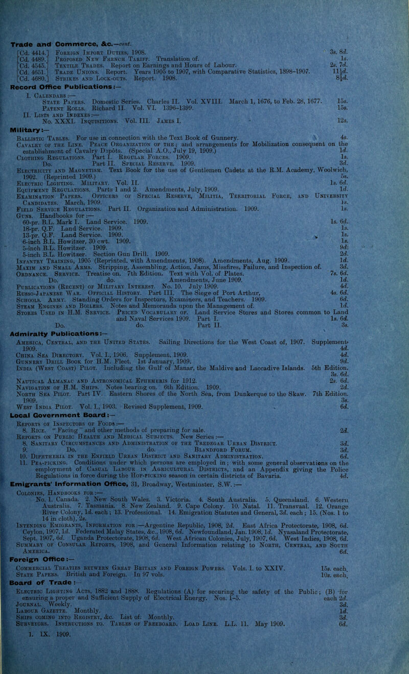 Trade and Commerce, &c.—(7('»^ [Cd. 4414.] FofiEiGN liMPORT Duties, 1908. [Cd. 4489.] Proposed New French Tariff. Translation of. [Cd. 4545.] Textile Trades. Report on Earnings and Hours of Labour [Cd. 4661.] Trade Unions. Eeport. Years 1905 to 1907, with Comparative [Cd. 4680.] Strikes and Lock-outs. Report. 1908. Record Office Publications:— I. Calendars :— State Papers. Domestic Series. Charles II. Vol. XVIII. March 1, 1676, to Feb. 28, 1677. Patent Rolls. Richard II. Vol. VI. 1396-1399. II. Lists and Indexes:— No. XXXI. Inquisitions. Vol. III. James I. - 12s. Military:— Ballistic Tables. For use in connection with the Text Book of Gunnery. \ 4s. Cavalry of the Line. Peace Organization of the ; and arrangements for Mobilization consequent on the establishment of Cavalry Dspots. (Special A.O., July 19, 1909.) Id. Clothing Regul.itions. Part I. Regular Forces. 1909. Is. Do. Part II. Special Reserve. 1909. 'Scl. Electricity and Magnetism. Text Book for the use of Gentlemen Cadets at the R.M. Academy, Woolwich, 5.S. Is. 6d. Id. University 3s. Is. Territorial Force, and Organization and Administration. 1909. 1909. 1902. (Reprinted 1909.) Electric Lighting. Military. Vol. II. Equipment Regulations. Parts 1 and 2. Amendments, July, 1909. Examination Papers. Officers of Special Reserve, Militia, Candidates. March, 1909. Field Service Regulations. Part II. Guns. Handbooks for :— 60-pr. B.L. Mark I. Land Service. 18-pr. Q.F. Land Service. 1909. 13-pr. Q.F. Land Service. 1909. ^ 6-iiich B.L. Howitzer, 30 cwt. 1909. 5-inch B.L. Howitzer. 1909. 5-inch B.L. Howitzer. Section Gun Drill. 1909. Infantry Training, 1905 (Reprinted, with Amendments, 1908). Amendments, Aug. 1909. . Maxim and Small Arms. Stripping, Assembling, Action, Jams, Missfires, Failure, and Inspection of. Ordnance. Service. Treatise on. 7th Edition. Text with Vol. of Plates. Do. do. Amendments, June 1909. POBLICATIONS (ReCENT) OF MILITARY INTEREST. No. 10. July 1909. Russo-Japanese War. Official History. Part III. The Siege of Port Arthur, Schools. Army. Standing Orders for Inspectors, Examiners, and Teachers. 1909. Steam Engines and Boilers. Notes and Memoranda upon the Management of. Is. 6d. Is. Is. Is. 9d: 2d. Id. 'Sd. U. Id. U. U. U. Id. 7s. 4s. Land Service Stoi'es and Stores common to Land Is. 6d. 3s. Sailing Directions for the West Coast of, 1907. Stores Used in H.M. Service. Priced Vocabulary of. and Naval Services 1909. Part I. Do. do. Part II. Admiralty Publications:— America, Central, and the United States 1909. China Sea Directory. Vol. I., 1906. Supplement, 1909. Gunnery Drill Book for H.M. Fleet. 1st January, 1909. India (West Coast) Pilot. Including the Gulf of Manar, the Maldive and Laccadive Islands. Nautical Almanac and Astronomical Ephemeris for 1912. Navigation of H.M. Ships. Notes bearing on. 6th Edition. 1909. North Sea Pilot. Part IV. Eastern Shores of the North Sea, from Duiikerque to the Skaw. 1909. West India Pilot. Vol. I., 1903. Revised Supplement, 1909. Local Government Board Reports of Inspectors of Foods:— 8. Rice.  Facing  and other methods of preparing for sale. Reports on Public Health and Medical Subjects. New Series:— 8. Sanitary Circumstances and Administration of the Tredegar Urban District. 9. Do. do. Blandpord Forum. Supplement' U. 4d. 9d. 5th Edition. 3s. 6c?. 2s. 6d. 2d. 7th Edition. 3s. 6d. 2d. od. Sd. 10. Diphtheria in the Enfield Urban DIstrict and Sanitary Administration. 6d. 11. PEA.-PICKING. Conditions under which persons are employed in; with some general observations on the employment of Casual Labour in Agricultural Districts, and an Appendix giving the Police Regulations in force during the Hop-picking season in certain districts of Bavaria. 4<d. Emigrants' Information Office, 31, Broadway, Westminster, S.W. :— Colonies, Handbooks fob:— No. 1. Canada. 2. New South Wales. 3. Victoria. 4. South Australia. 5. Queensland. 6. Western Australia. 7. Tasmania. 8. New Zealand. 9. Cape Colony. 10. Natal. 11. Transvaal. 12. Orange River Colony, Id. each ; 13. Professional. 14. Emigration Statutes and General, M. each; 15. (Nos. 1 to 14 in cloth), 2s. Intending Emigrants, Information for:—Argentine Republic, 1908, 2d. East Africa Protectorate, 1908, 6d. Ceylon, 1907, Id. Federated Malay States, &c., 1908, 6d. Newfoundland, Jan. 1908, Id. Nyasaland Protectorate, Sept. 1907, 6c?. Uganda Protectorate, 1908, Qd. West African Colonies, July, 1907, 6d. West Indies, 1908, 6d. Summary of Consular Reports, 1908, and General Information relating to North, Central, and South America. Qd. Foreign Office :— Commercial Treaties between Great Britain and Foreign Powers. State Papers. British and Foreign. In 97 vols. Board of Trade :~ Vols. L to XXIV. Electric Lighting Acts, 1882 and 1888. Regulations (A) for securing the safety of the ensuring a proper and Sufficient Supply of Electrical Energy. Nos. 1-5. Journal. Weekly. Labour Gazette. Monthly. Ships coming into Registry, &c. List of; Monthly. 15s. each. 10s. each. Public; (B) -for each 2c^. 3d. Id. 3d. 6d,