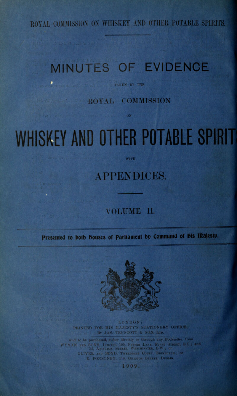 MINUTES OF EVIDENCE AKl'N BY THE EOYAL COMMISSION UN WHISKEY AND OTHER POTABLE 8PIRIT1 WITH APPENDICES. VOLUME II. Presentea to Jbotb Bouses of Parliament bp Commana of Bis majestp. LONDON: PRINTED FOR HIS MAJESTY'S STATIONERY OFFICE, - : By JAS. TRUSCOTT & SON, Lm , purchased, either directly or through any Bookseller, from SONS, LiMiTED, 109, Fetteh Lane, Flket Stkeet, E.G.; and 32, Abingdon Street, Westminster, S.W. ; or OLIVER AND BOYD, Tweeddale Court, Edinburbu ; or E. PONSONIV GRAi'TON ^' i l l I. Dublin.