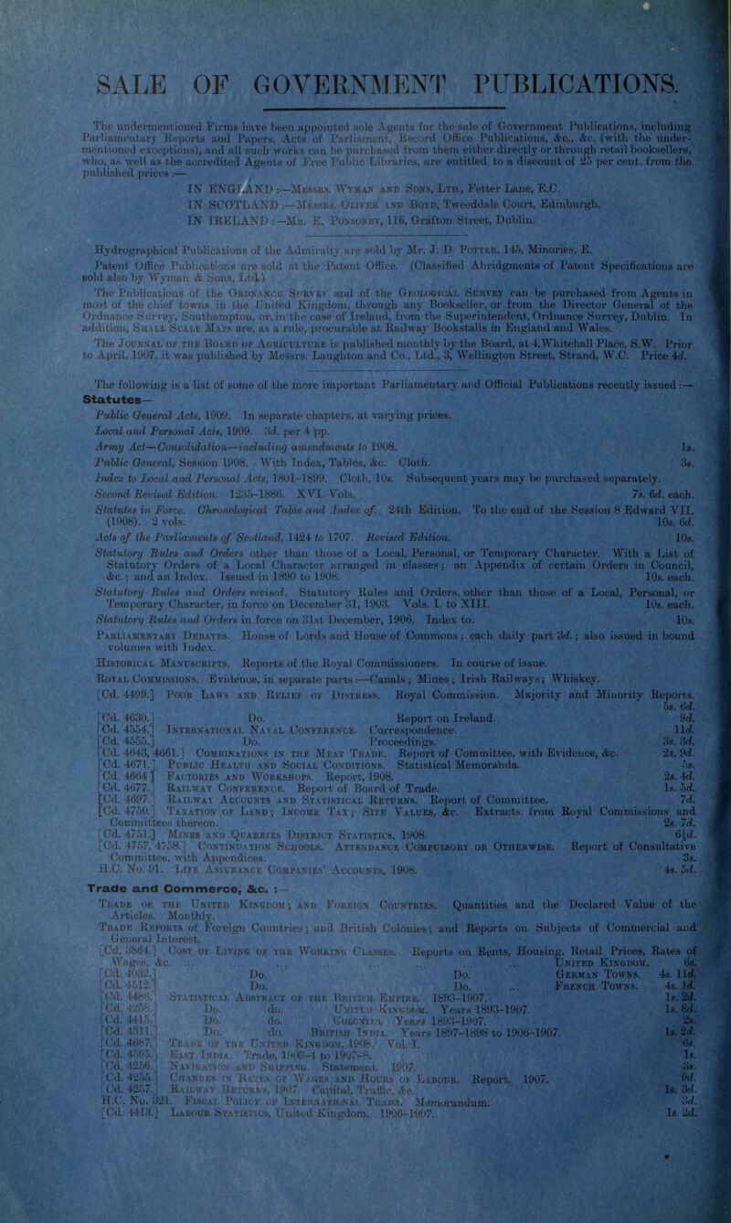 SALE OF GOVERNMENI^ PUBLICATIONS. The undermentioned Firms have been appointed sole Agents ior the sale of Government Publications, including Parliamentary Reports and Papers, Acts of Parliament, Kecord OfKce Publications, &c., &c: (with the under- mentioned exceptions), and all such Avorks can be purchased from them either directly or through retail booksellers, who, as well as the accredited Agents of Free Public Libraries, are entitled to a discount of 25 per cent, from the published prices:— IN ENGLAND :—Messks. Wyman and Soxs, Ltd., Fetter Lane, E.G. IN SCOTLAND :—Messrs. Olivee and Boyd, Tweeddale Court, Edinburgh. IN IRELAND .—Ma. E. Ponsonby, 116, Grafton Street, Dublin. llydrographical Publications of the Admiralty are sold by Mr. J. D. Pottkk, 145, Minoi-ies, E. Patent Office Publications are sold ni ibp Pntent Office. (Classified Aln-idgment.'S of Patent Specifications are Bold also by Wyman & Sons, Ltd.) The Publications of the Ordnani ; i.^i.. iiid of the Geologicaj, Suiivey can be purchased from Ageut.s lu most of the chief towns in the United Kingdom, through any Bookseller, or from the Director General of the Ordnance Survey, Southampton, or, in the case of Ireland, from the Superintendent, Ordnance Survey, Dublin. In addition. Small Scale Maps are, as a rule, procurable at Railway Bookstalls in England and Wales. The JouKNAL OK THE BoARD OF Ageiculture is published monthly by the Board, at 4, Whitehall Place, S.W. Pi-icjr to April, 1907, it was published by Messrs. Laughton and Co., Ltd., 3, Wellington Street, Strand, W.C. Price 4d. The following is a list of some of the more important Parliamentary and Official Publications recently issued:— Statutes— Public Q&iieral Acts, 1909. In separate chapters, at var3'ing prices. Local and Personal Acts, 1909. 3d. per 4 pp. Army Act—Consolidation—ioichiding amendmmts to 1908. ] > Public General, Session 1908. With Index, Tables, &c. Cloth. . i,. Index to Local and Personal Acts, 1801-1899. Cloth, 10s. Subsequent years may be purchased separately. Second Revised Edition. 1235-1886. XVI. Vols. . 7s. &d. each. Statutes in Force. Ghronolocjiral Table and Index of.. 24th Edition. To the end of the Session 8 Edward VII. (1908). 2 vols. 10s. 6c?. Acts of the Parliaments of ScoUand, 1424 to 1707. Revised Edition. lOs. Statutory Rules and Orders other than those of a Local, Personal, or Temporary Character. With a List of Statutory Orders of a Local Character arranged in classes; an .\ppendi.\ of certain Orders in Council, &c.; and an Index. Issued in 1890 to 1908. lOs. each. Statutory Rules and Orders revised. Statutory Rules and Orders, other than those of a Local, Personal, or Temporai-y Character, in force on December 31, 1903. Vols. I. to XIII. , 10s. each. Statutory Rules and Orders in force on 31st December, 1906. Index to. 10s. Parliamentary Debates. Him we of l/irds :iml Hciusiwif (''ommons ; each daily pat-t : also issued inbound volumes with Index. Historical Manuscripts, iveports ui tlic iioyal LuJimiissioners. in course ui i.saue. Royal Commissions. Evidence, in separate parts:—Canals ; Mines ; Irish Railways; Whiskey. [Cd. 4499.] Poor Laus am. Relief oi Distress. Royal Commission. Majority and Minority Reports. 58. 6d. [Od. 4630.] Do. . Report on Ireland. 9d. [Cd. 4554.] International Naval Conference. Correspondence. lid. [Cd. 4555.J Do. Proceedings. 3s. 3d. [Cd. 4643, 4661.] Combinations in the Meat Trade. Report of Committee, with Evidence, &c. 2s. 9c?. [Cd. 4671.] PuBuc Health and Social Conditions. Statistical Memoranda. -^s. [Cd. 4664 ] Factories and Workshops. Report, 1908. 2s. id. [Cd. 4677.] Railway Conference. Report of Board of Trade. Is. od. [Cd. 4697.] Railm'ay Accounts and Statistical Returns. Report of Committee. 7d. [Cd. 4750.] Taxation of Land ; Income Tax ; Site Values, Ac. Extracts from Royal Commissions and Committees thereon. Ss. 7d. [Cd. 4751.] Mines and Quarries District Statistics, 1908. 6|ci. [Cd. 4757, 4758.] Costinu.'vtion Schools. Attendance Compulsory or Otherwise. Report of Consultative Committee, with Appendices. 38. H.O. No. 91. Life Assurance Companies' Accounts, 1908. 4s. 5d. Trade and Commerce, &c. :— TiiADE OF TiiK United Kingdom; am. 1<'oi;eig.\ v>iL .jj;m. Quantities and the Declared Value of the- Articles. Monthly. Trade Reports of Foreign Countrit , , JJritish Colonies; and Reports on Subjects of Commercial and General Interest. '* [Cd. 3864.] Cost of Living of the Working Clas j. Reports on Rents, Housing, Retail Prices, Rates of^ Wages, &c. ... ... .. ... ... .. ... United Kingdom. 6s. [Cd. 403-2.] ijo. Do. German Towns. 4s. lid. ! Cil ' Uo. j)q French Towns. 4s. li. iC<i vbstract I i . L, 1893-1907. Is. 2d. I*'<i i 'u. do. ivj.NGiJOM. Years 1893-1907. Is. 8d. |Cd. Do. do. riLONiKs. Yeai's 1893-1907. 28. |Cd. Do. do. liuiri^n India. Years 1897-1898 to 1906-1907. Is. 2d. [Cd. 4687.1 Trade of THij Umtkx) Kingdom, 1908. Vol. I. • 68. [Cd. 459.^ 1- . . 'mm  r wle, 1903-4 to 1907-8. Is. (Cd. 425r, iuppi.\g. Statement. 1907. 3.s. [Cd. 4255 , ( ., . . .X , i.> of Wages and Hours of L.aiia u. Repuri.. 1907. 9»/. [Cd. 42.57.] Railw.\y Returns, 1907. Capital, Traffic, c'^'c. Is.'' H.C. No. 321. Fiscal Policy op Inieunational Trade, Memoi-andum. ■'