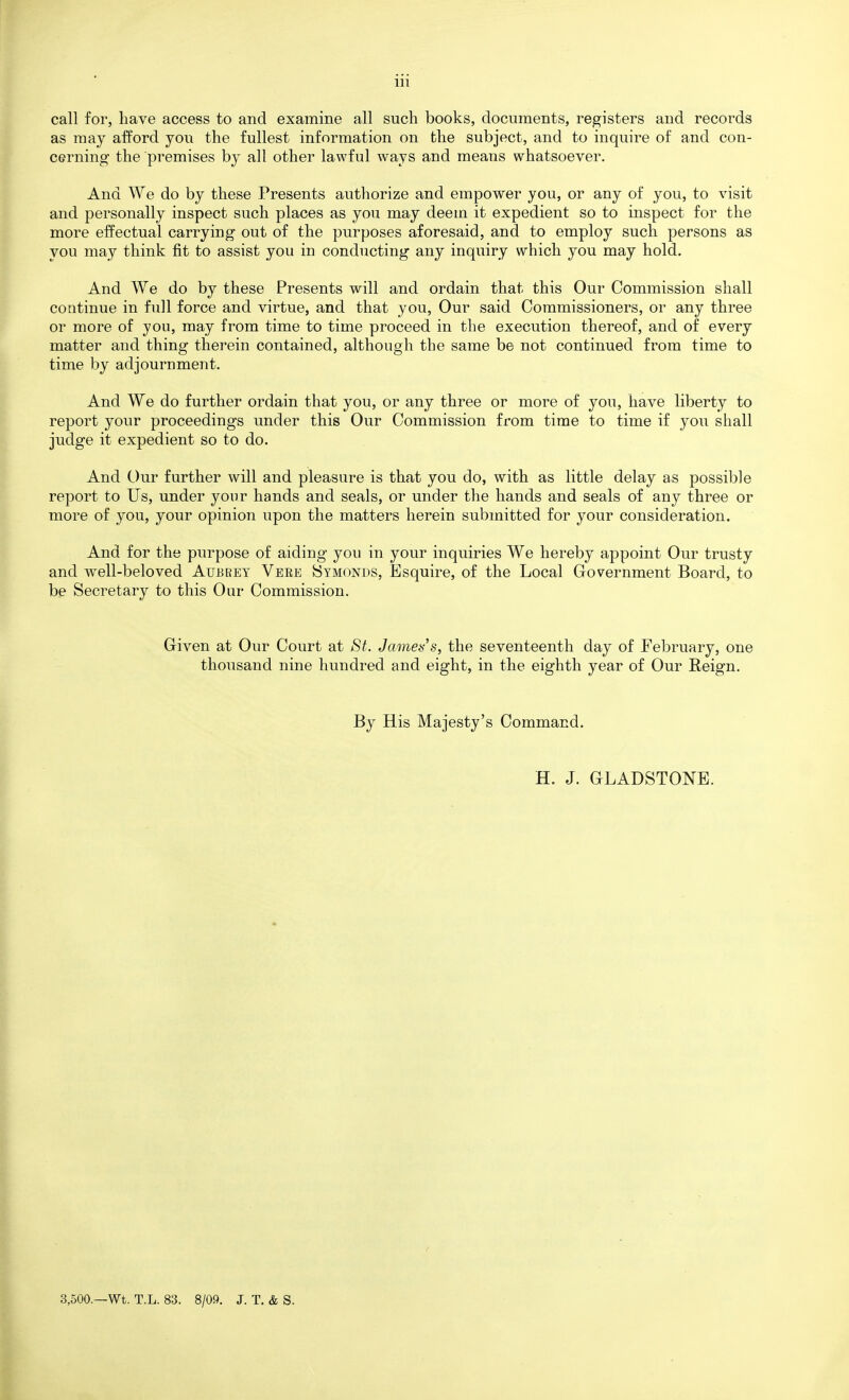 call for, have access to and examine all such books, documents, registers and records as may afford you the fullest information on the subject, and to inquire of and con- cerning the premises by all other lawful ways and means whatsoever. And We do by these Presents authorize and empower you, or any of you, to visit and personally inspect such places as you may deem it expedient so to inspect for the more effectual carrying out of the purposes aforesaid, and to employ such persons as you may think fit to assist you in conducting any inquiry which you may hold. And We do by these Presents will and ordain that this Our Commission shall continue in full force and virtue, and that you, Our said Commissioners, or any three or more of you, may from time to time proceed in the execution thereof, and of every matter and thing therein contained, although the same be not continued from time to time by adjournment. And We do further ordain that you, or any three or more of you, have liberty to report your proceedings under this Our Commission from time to time if you shall judge it expedient so to do. And Our further will and pleasure is that you do, with as little delay as possible report to Us, under your hands and seals, or under the hands and seals of any three or more of you, your opinion upon the matters herein submitted for your consideration. And for the purpose of aiding you in your inquiries We hereby appoint Our trusty and well-beloved Aubrey Veee Symonds, Esquire, of the Local Government Board, to be Secretary to this Our Commission. Given at Our Court at St. Jamets^s, the seventeenth day of February, one thousand nine hundred and eight, in the eighth year of Our Reign. By His Majesty's Command. H. J. GLADSTONE. 3,500.—Wt. T.L. 83. 8/09. J. T. & S.