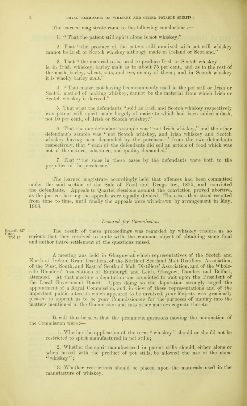 The learned magistrate came to the following conclusions:— 1.  That the patent still spirit alone is not whiskey. 2. That the produce of the patent still unmixed with pot still whiskey cannot be Irish or Scotch whiskey although made in Ireland or Scotland. 3. That  the material to be used to produce Irish or Scotch whiskey . . . is, in Irish whiskey, barley malt as to about 75 per cent., and as to the rest of the mash, barley, wheat, oats, and rye, or any of them; and in Scotch whiskey it is wholly barley malt. 4.  That maize, not having been commonly used in the pot still or Irish or Scotch method of making whiskey, cannot be the material from Avliich Irish or Scotch whiskey is derived. 5. That what the defendants sold as Irish and Scotch whiskey respectively was patent still spirit made largely of maize to which had been added a dash, not 10 per cent., of Irish or Scotch whiskey. 6. That the one defendant's sample was not Irish whiskey, and the other defendant's sample was  not Scotch v>/^hiskey, and Irish whiskey and Scotch whislcey having been demanded by the purchaser from the two defendants respectively, that  each of the defendants did sell an article of food which was not of the nature, substance, and quality demanded. 7. That  the sales in these cases by the defendants were both to the prejudice of the purchaser. The learned magistrate accordingly held that offences had been committed under the said section of the Sale of Food and Drugs Act, 1875, and convicted the defendants. Appeals to Quarter Sessions against the conviction proved abortive, as the justices hearing the appeals were equally divided. The cases then stood respited from time to time, until finally the appeals were withdrawn by arrangement in May, 1908. Demand for Commission. ramaii, 927 The result of thesc proceedings was regarded by whiskey traders as so 7705-17 serious that they resolved to unite with the common object of obtaining some final and authoritative settlement of the questions raised. A meeting was held in Glasgow at which representatives of the Scotch and North of Ireland Grain Distillers, of the North of Scotland Malt Distillers' Association, of the West, South, and East of Scotland Malt Distillers' Association, and of the Whole- sale Blenders' Associations of Edinburgh and Leith, Glasgow, Dundee, and Belfast, attended. At that meeting a deputation was appointed to wait upon the President of the Local Government Board. Upon doing so the dejDutation strongly urged the appointment of a Royal Commission, and, in view of these representations and of the important public interests which appeared to be involved, your Majesty was graciously pleased to appoint us to be your Commissioners for the purposes of inquiry into the matters mentioned in the Commission and into other matters cognate thereto. It will thus be seen that the prominent questions moving the nomination of the Commission were :— 1. Whether the application of the term  whiskey  should or should not be restricted to spirit manufactured in pot stills; 2. Whether the spirit manufactured in patent stills should, either alone or when mixed with the product of pot stills, be allowed the use of the name  whiskey ; 3. Whetlier restrictions should be placed upon the materials used in the manufacture of whiskey.