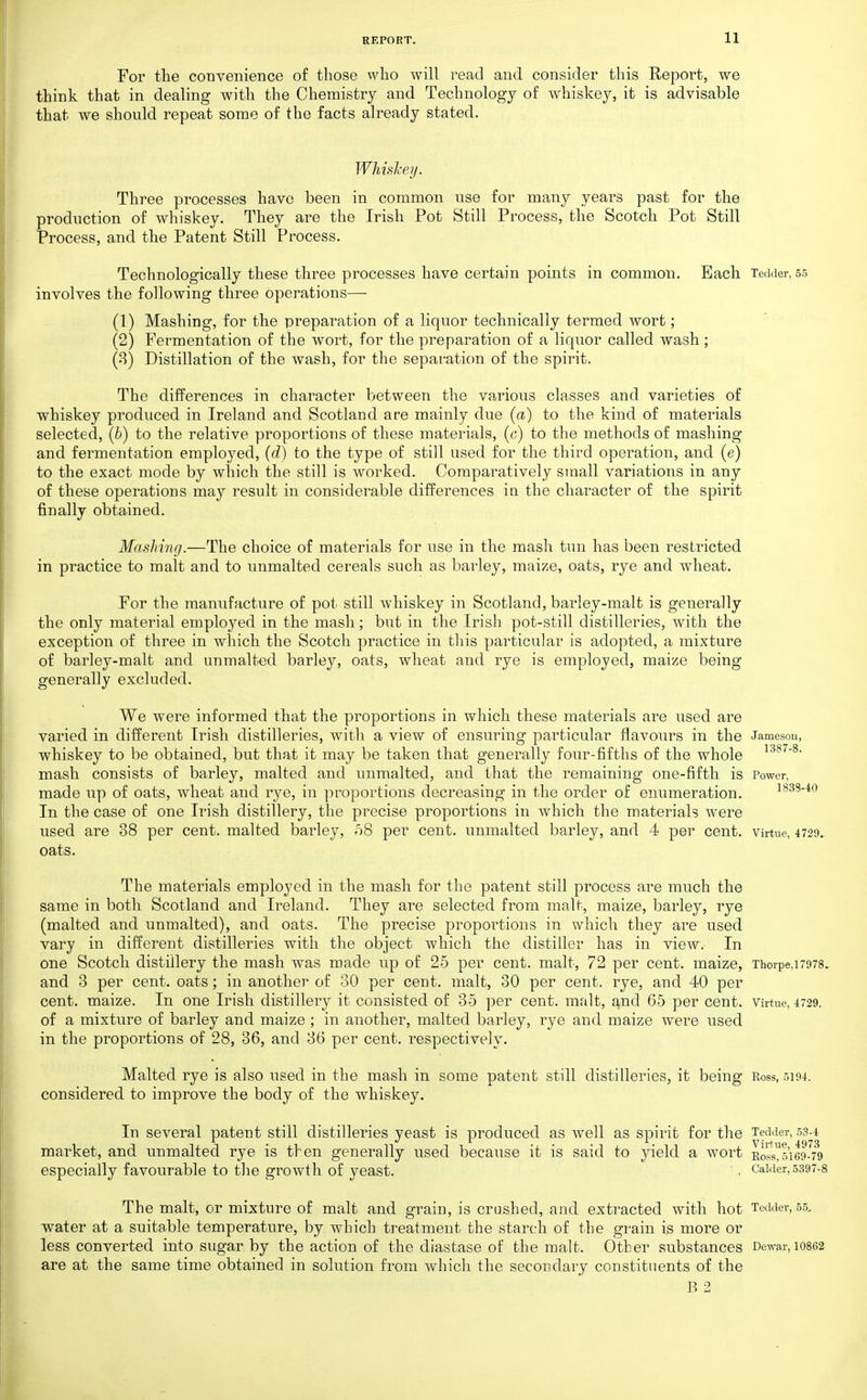For the convenience of those who will read and consider this Report, we think that in dealing with the Chemistry and Technology of whiskey, it is advisable that we should repeat some of the facts already stated. Whisl-eij. Three processes have been in common use for many years past for the production of whiskey. They are the Irish Pot Still Process, the Scotch Pot Still Process, and the Patent Still Process. Technologically these three processes have certain points in common. Each Tedder, 55 involves the following three operations— (1) Mashing, for the preparation of a liquor technically termed wort; (2) Fermentation of the wort, for the preparation of a liquor called wash; (8) Distillation of the wash, for the separation of the spirit. The differences in character between the various classes and varieties of whiskey produced in Ireland and Scotland are mainly due (a) to the kind of materials selected, (b) to the relative proportions of these materials, (c) to the methods of mashing and fermentation employed, (d) to the type of still used for the third operation, and (e) to the exact mode by which the still is worked. Comparatively small variations in any of these operations may result in considerable differences in the character of the spirit finally obtained. Mashing.—The choice of materials for use in the mash tun has been restricted in practice to malt and. to unmalted cereals such as barley, maize, oats, rye and wheat. For the manufacture of pot still whiskey in Scotland, barley-malt is generally the only material employed in the mash; but in the Irish pot-still distilleries, with the exception of three in which the Scotch practice in this particular is adopted, a mixture of barley-malt and unmalted barley, oats, wheat and rye is employed, maize being generally excluded. We were informed that the proportions in which these materials are used are varied in different Irish distilleries, with a view of ensuring particular flavours in the Jamesou, whiskey to be obtained, but that it may be taken that generally four-fifths of the whole mash consists of barley, malted and unmalted, and that the remaining one-fifth is Power, made up of oats, wheat and rye, in proportions decreasing in the order of enumeration. i833-4o In the case of one Irish distillery, the precise proportions in which the materials were used are 38 per cent, malted barley, 08 per cent, unmalted barley, and 4 per cent, virtne, 4729. oats. The materials employed in the mash for the patent still process are much the same in both Scotland and Ireland. They are selected from malt, maize, barley, rye (malted and unmalted), and oats. The precise proportions in which they are used vary in different distilleries with the object which the distiller has in view. In one Scotch distillery the mash was made up of 25 per cent, malt, 72 per cent, maize, Thorpe,i7978. and 3 per cent, oats; in another of 30 per cent, malt, 30 per cent, rye, and 40 per cent, maize. In one Irish distillery it consisted of 35 per cent, malt, and 65 per cent. Virtue, 4729. of a mixture of barley and maize; in another, malted barley, rye and maize were used in the proportions of 28, 36, and 36 per cent, respectively. Malted rye is also used in the mash in some patent still distilleries, it being Ross, 5194. considered to improve the body of the whiskey. In several patent still distilleries yeast is produced as well as spirit for the Tedder, 53-4 market, and unmalted rye is then generally used because it is said to yield a wort Kosly5i69-'7^9 especially favourable to the growth of yeast. . CaWer,5397-8 The malt, or mixture of malt and grain, is crashed, and extracted with hot Tedder, 55, water at a suitable temperature, by which treatment the starch of the grain is more or less converted into sugar by the action of the diastase of the malt. Other substances De^var, 10862 are at the same time obtained in solution from which the secondary constituents of the B 2