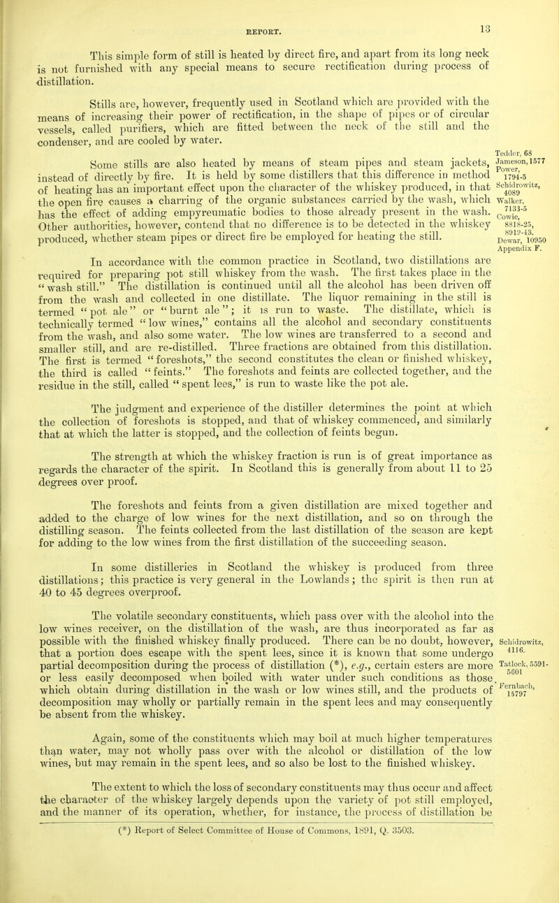 This simple form of still is heated by direct fire, and apart from its long neck is not furnished Avith any special means to secure rectification during process of distillation. Stills are, however, frequently used in Scotland which are provided with the means of increasing their power of rectification, in the shape of pipes or of circular vessels, called purifiers, which are fitted between the neck of the still and the condenser, and are cooled by water. Teclde.r, 63 Some stills are also heated by means of steam pipes and steam jackets, p^™^^°'^'^^^^ instead of directly by fire. It is held by some distillers that this difference in method T794-5 of heating has an important effect upon the character of the whiskey produced, in that ^''J^Jg'^' the open fire -causes a charring of the organic substances carried by the wash, which Waiker, has the effect of adding empyreumatic bodies to those already present in the wash, cowie!'^ Other authorities, however, contend that no difference is to be detected in the whiskey 88I8-25, produced, whether steam pipes or direct fire be employed for heating the still. Dewar.'^wgso Appendix F. In accordance with the common practice in Scotland, two distillations are required for preparing pot still whiskey from the wash. The first takes place in the  wash still. The distillation is continued until all the alcohol has been driven off from the wash and collected in one distillate. The liquor remaining in the still is termed pot ale or burnt ale; it is run to waste. The distillate, which is technically termed  low wines, contains all the alcohol and secondary constituents from the wash, and also some water. The low wines are transferred to a second and smaller still, and are re-distilled. Three fractions are obtained from this distillation. The first is termed foreshots, the second constitutes the clean or finished whiskey, the third is called feints. The foreshots and feints are collected together, and the residue in the still, called  spent lees, is run to waste like the pot ale. The judgment and experience of the distiller determines the point at which the collection of foreshots is stopped, and that of whiskey commenced, and similarly that at which the latter is stopped, and the collection of feints begun. ' The strength at which the whiskey fraction is run is of great importance as regards the character of the spirit. In Scotland this is generally from about 11 to 25 degrees over proof. The foreshots and feints from a given distillation are mixed together and added to the charge of low wines for the next distillation, and so on through the distilling season. The feints collected from the last distillation of the season are kept for adding to the low wines from the first distillation of the succeeding season. In some distilleries in Scotland the whiskey is produced from three distillations; this practice is very general in the Lowlands; the spirit is then run at 40 to 45 degrees overproof. The volatile secondary constituents, which pass over with the alcohol into the low wines receiver, on the distillation of the wash, are thus incorporated as far as possible with the finished whiskey finally produced. There can be no doubt, however, Schidrowitz, that a portion does escape witli the spent lees, since it is known that some undergo partial decomposition during the process of distillation (*), e.g., certain esters are more Ta^tiock, 5591- or less easily decomposed when boiled with water under such conditions as those , which obtain during distillation in the wash or low wines still, and the products of ^^^j^yg^^^' decomposition may wholly or partially remain in the spent lees and may consequently be absent from the whiskey. Again, some of the constituents which may boil at much higher temperatures than water, may not wholly pass over with the alcohol or distillation of the low wines, but may remain in the spent lees, and so also be lost to the finished whiskey. The extent to which the loss of secondary constituents may thus occur and affect the character of the whiskey largely depends upon the variety of pot still employed, and the manner of its operation, whether, for instance, the process of distillation be (*) Report of Select Committee of House of Commons, 1891, Q. 3503.