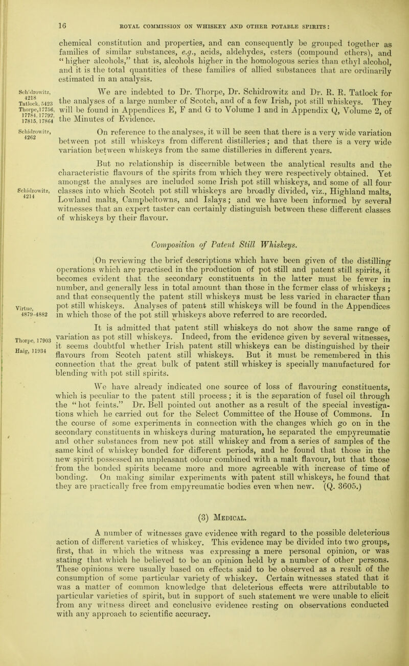 cliemical constitution and properties, and can consequently be grouped together as families of similar substances, e.g., acids, aldehydes, esters (compound ethers), and  higher alcohols, that is, alcohols higher in the homologous series than ethyl alcohol, and it is the total quantities of these families of allied substances that are ordinarily estimated in an analysis. Sch cirowitz, We are indebted to Dr. Thorpe, Dr. Schidrowitz and Dr. R. R. Tatlock for Tatkck, 5423 aualyscs of a large number of Scotch, and of a few Irish, pot still whiskeys. They Thorpe,!7756, will be fouud in Appendices E, F and G to Volume 1 and in Appendix Q, Volume 2, of 17815! 17864 ^he Miuutcs of Evidence. Schidrowit!', On reference to the analyses, it will be seen that there is a very wide variation between pot still whiskeys from different distilleries; and that there is a very wide variation between whiskeys from the same distilleries in different years. But no relationship is discernible between the analytical results and the characteristic flavours of the spirits from which they were respectively obtained. Yet amongst the analyses are included some Irish pot still whiskeys, and some of all four Schidrowitz, classcs iuto which Scotch pot still whiskeys are broadly divided, viz., Highland malts, ^^^^ Lowland malts, Campbeltowns, and Islays; and we have been informed bv several witnesses that an expert taster can certainly distinguish between these different classes of whiskeys by their flavour. Haig, 11934 Cowfosition of Patent Still Whiskeys. [On reviewing the brief descriptions which have been given of the distilling operations which are practised in the production of pot still and patent still spirits, it becomes evident that the secondary constituents in the latter must be fewer in number, and generally less in total amount than those in the former class of whiskeys ; and that consequently the patent still whiskeys must be less varied in character than Virtue P^^ ^^^^^ whiskcys. Analyses of patent still whiskeys will be found in the Appendices. 4879-4882 in wliich thoso of the pot still whiskeys above referred to are recorded. It is admitted that patent still whiskeys do not show the same range of Thorpe 17903 variation as pot still whiskeys. Indeed, from the evidence given by several witnesses, it seems doubtful whether Irish patent still whiskeys can be distinguished by their flavours from Scotch patent still whiskeys. But it must be remembered in this connection that the great bulk of patent still whiskey is specially manufactured for blending with pot still spirits. We have already indicated one source of loss of flavouring constituents, which is peculiar to the patent still process; it is the separation of fusel oil through the  hot feints. Dr. Bell pointed out another as a result of the special investiga- tions which he carried out for the Select Committee of the House of Comm.ons. In the course of some experiments in connection with the changes which go on in the secondary constituents in whiskeys during maturation, he separated the empyreumatic and other substances from new pot still whiskey and from a series of samples of the same kind of whiskey bonded for different periods, and he found that those in the new spirit possessed an unpleasant odour combined with a malt flavour, but that those from the bonded spirits became more and more agreeable with increase of time of bonding. On making similar experiments with patent still whiskeys, he found that they are practically free from empyreumatic bodies even when new. (Q. 3605.) (3) Medical. A number of witnesses gave evidence with regard to the possible deleterious action of different varieties of whiskey. This evidence may be divided into two groups, first, that in which the witness was expressing a mere personal opinion, or was stating that which he believed to be an opinion held by a number of other persons. These opinions were usually based on effects said to be observed as a result of the consumption of some particular variety of whiskey. Certain witnesses stated that it was a matter of common knowledge that deleterious effects were attributable to particular varieties of spirit, but in support of such statement we were unable to elicit from any witness direct and conclusive evidence resting on observations conducted with any approach to scientific accuracy.