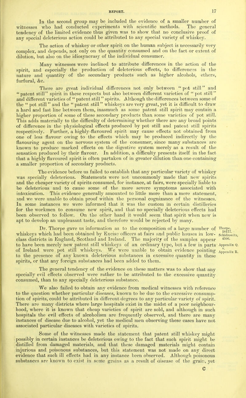In the second group may be included the evidence oE a smaller number of witnesses who had conducted experiments with scientific methods. The general tendency of the limited evidence thus given was to show that no conclusive proof of any special deleterious action could be attributed to any special variety of whiskey. The action of whiskey or other spirit on the human subject is necessarily very complex, and depends, not only on the quantity consumed and on the fact or extent of dilution, but also on the idiosyncrasy of the individual consumer. Many witnesses were inclined to attribute differences in the action of the spirit, and especially the production of deleterious effects, to differences in the nature and quantity of the secondary products such as higher alcohols, ethers, furfural, &c. There are great individual differences not only between  pot still and patent still spirit in these respects but also between different varieties of  pot still and different varieties of  patent still spirits. Although the differences between some of the  pot still  and the  patent still whiskeys are very great, yet it is difficult to draw a hard and fast line between them, inasmuch as some patent still spirit may contain a higher proportion of some of these secondary products than some varieties of pot still. This adds materially to the difficulty of determining whether there are any broad points of difference in the physiological effects produced by pot still and patent still spirits respectively. Further, a highly-flavoured spirit may cause effects not obtained from one of less flavour owing to the effects which may be produced indirectly by the flavouring agent on the nervous system of the consumer, since many substances are known to produce marked effects on the digestive system merely as a result of the sensation produced by their flavour. In addition, a difficulty presents itself in the fact that a highly flavoured spirit is often partaken of in greater dilution than one containing a smaller proportion of secondary products. The evidence before us failed to establish that any particular variety of whiskey was specially deleterious. Statements were not uncommonly made that new spirits and the cheaper variety of spirits consumed, for instance, at fairs, were specially liable to be deleterious and to cause some of the more severe symptoms associated with intoxication. This evidence generally amounted to little more than a mere statement, and we were unable to obtain proof within the personal cognizance of the witnesses. In some instances we were informed that it was the custom m certain distilleries for the workmen to consume new spirit, and that no specially deleterious effects had been observed to follow. On the other hand it would seem that spirit when new is apt to develop an unpleasant taste, and therefore would be rejected by many. Dr. Thorpe gave us information as to the composition of a large number of Thorpe, whiskeys which had been obtained by Excise officers at fairs and public houses in low- schidiw class districts in England, Scotland and Ireland. The majority of the samples appear to have been merely new patent still whiskeys of an ordinary type, but a few in parts ■ Appendix of Ireland were pot still whiskeys. We were unable to obtain evidence pointing Appendix to the presence of any known deleterious substances in excessive quantity in these spirits, or that any foreign substances had been added to them. The general tendency of the evidence on these matters was to show that any specially evil effects observed were rather to be attributed to the excessive quantitv consumed, than to any specially deleterious substance. We also failed to obtain any evidence from medical witnesses with reference to the question whether particular diseases, known to be due to the excessive consump- tion of spirits, could be attributed in different degrees to any particular variety of spirit. There are many districts where large hospitals exist in the midst of a poor neighbour- hood, where it is known that cheap varieties of spirit are sold, and although in such hospitals the evil effects of alcoholism are frequently observed, and there are many instances of disease due to alcohol, yet the medical men observing these cases have not associated particular diseases with varieties of spirits. Some of the witnesses made the statement that patent still whiskey might possibly in certain instances be deleterious owing to the fact that such spirit might be distilled from damaged materials, and that these damaged materials might contain injurious and poisonous substances, but this statement was not made on any direct evidence that such ill effects had in any instance been observed. Although poisonous substances arc known to exist in some grains as a result of disease of the grain, yet C