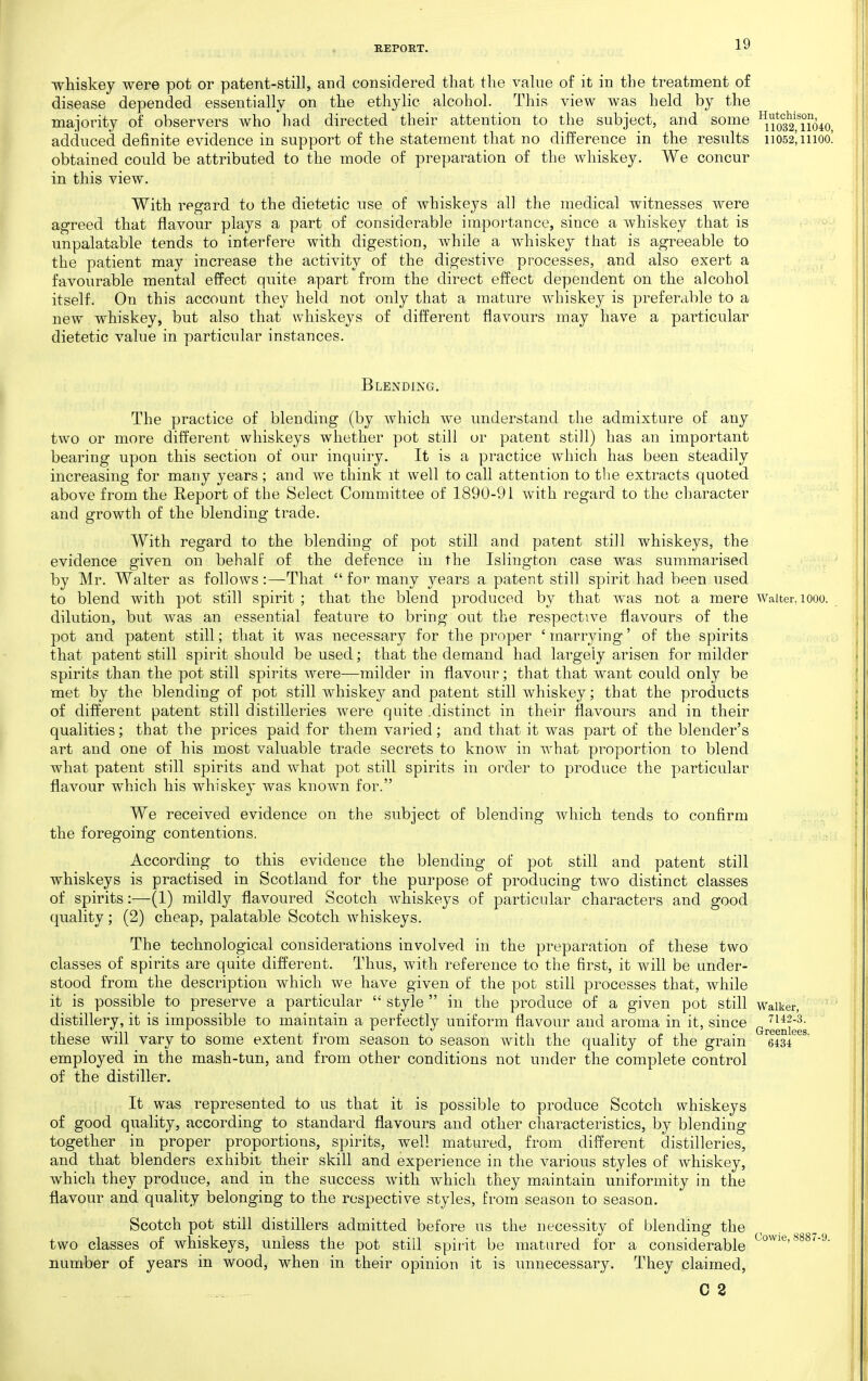 whiskey were pot or patent-still, and considered that the value of it in the treatment of disease depended essentially on the ethylic alcohol. This view was held by the majority of observers who had directed their attention to the subject, and some ^io32'Tio40 adduced definite evidence in support of the statement that no difference in the results 11052! moo! obtained could be attributed to the mode of preparation of the whiskey. We concur in this view. With regard to the dietetic use of whiskeys all the medical witnesses were agreed that flavour plays a part of considerable impoi'tance, since a whiskey that is unpalatable tends to interfere with digestion, while a whiskey that is agreeable to the patient may increase the activity of the digestive processes, and also exert a favourable mental effect quite apart from the direct effect dependent on the alcohol itself. On this account they held not only that a mature whiskey is preferable to a new whiskey, but also that whiskeys of different flavours may have a particular dietetic value in particular instances. Blending. The practice of blending (by which we understand the admixture of any two or more different whiskeys whether pot still or patent still) has an important bearing upon this section of our inquiry. It is a practice which has been steadily increasing for many years; and we think it well to call attention to tlie extracts quoted above from the Report of the Select Committee of 1890-91 with regard to the character and growth of the blending trade. With regard to the blending of pot still and patent still whiskeys, the evidence given on behalf of the defence in the Islington case was summarised by Mr. Walter as follows :—That  for many j^ears a patent still spirit had been used to blend with pot still spirit ; that the blend produced by that was not a mere waiter, 1000. dilution, but was an essential feature to bring out the respective flavours of the pot and patent still; that it was necessary for the proper ' marrying' of the spirits that patent still spirit should be used; that the demand had largely arisen for milder spirits than the pot still spirits were—milder in flavour; that that want could only be met by the blending of pot still whiskey and patent still whiskey; that the products of diiferent patent still distilleries were quite .distinct in their flavours and in their qualities; that the prices paid for them varied; and that it was part of the blender's art and one of his most valuable trade secrets to know in what proportion to blend what patent still spirits and what pot still spirits in order to produce the particular flavour which his whiskey was known for. We received evidence on the subject of blending which tends to confirm the foregoing contentions. : According to this evidence the blending of pot still and patent still whiskeys is practised in Scotland for the purpose of producing two distinct classes of spirits:—(1) mildly flavoured Scotch whiskeys of particular characters and good quality; (2) cheap, palatable Scotch whiskeys. The technological considerations involved in the preparation of these two classes of spirits are quite different. Thus, with reference to the first, it will be under- stood from the description which we have given of the pot still processes that, while it is possible to preserve a particular  style  in the produce of a given pot still waiker, distillery, it is impossible to maintain a perfectly uniform flavour and aroma in it, since (^^.g^^^ggg these will vary to some extent from season to season with the quality of the grain 'eis/^^' employed in the mash-tun, and from other conditions not under the complete control of the distiller. It was represented to us that it is possible to produce Scotch whiskeys of good quality, according to standard flavours and other characteristics, by blending together in proper proportions, spirits, well matured, from different distilleries, and that blenders exhibit their skill and experience in the various styles of whiskey, which they produce, and in the success with which they maintain uniformity in the flavour and quality belonging to the respective styles, from season to season. Scotch pot still distillers admitted before us the necessity of blending the two classes of whiskeys, unless the pot still spii'it be matured for a considerable number of years in wood, when in their opinion it is unnecessary. They claimed, C 2