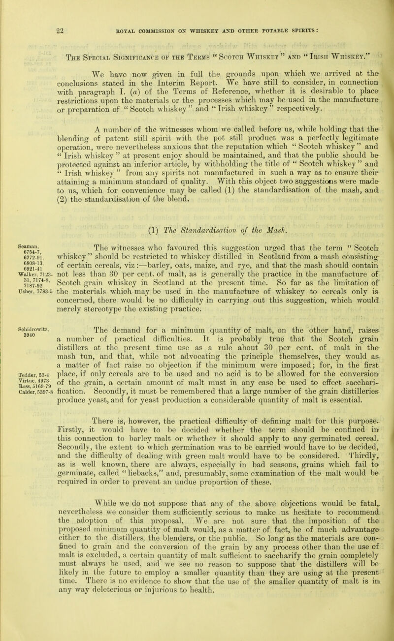 The Special Significance of the Terms  Scotch Whiskey  and  Irish Whiskey. We have now given in full the grounds upon which we arrived at the conclusions stated in the Interim Report. We have still to consider, in connection with paragraph I. {a) of the Terras of Reference, whether it is desirable to place restrictions upon the materials or the processes which may be used in the manufacture or preparation of  Scotch whiskey  and  Irish whiskey  respectively. A number of the witnesses whom we called before us, while holding that the- blending of patent still spirit with the pot still product was a perfectly legitimate operation, were nevertheless anxious that the reputation which  Scotch whiskey  and  Irish whiskey  at present enjoy should be maintained, and that the public should be protected against an inferior article, by withholding the title of  Scotch whiskey  and  Irish whiskey  from any spirits not manufactured in such a way as to ensure their attaining a minimum standard of quality. With this object two suggestions were made- to us, which for convenience may be called (1) the standardisation of the mash, and (2) the standardisation of the blend. (1) The Standardisation of the Mash. ^^liTii '^^^^ witnesses who favoured this suggestion urged that the term  Scotch 6772-91, whiskey  should be restricted to whiskey distilled in Scotland from a mash consisting- 692i'-4i' certain cereals, viz :—barley, oats, maize, and rye, and that the mash should contain Walker, 7123- not Icss than 30 per cent, of malt, as is generally the practice in the manufacture of 7187-92*^ Scotch grain whiskey in Scotland at the present time. So far as the limitation of Usher, 7783-5 the materials which may be used in the manufacture of whiskey to cereals only is concerned, there would be no difficulty in carrying out this suggestion, which would merely stereotype the existing practice. Schidrowitz, The demand for a minimum quantity of malt, on the other hand, raises a number of practical difficulties. It is probably true that the Scotch grain distillers at the present time use as a rule about 30 per cent, of malt in the mash tun, and that, while not advocating the principle themselves, they would as- a matter of fact raise no objection if the minimum were imposed; for, in the first Tedder, 53-4 placc, if Only ccrcals are to be used and no acid is to be allowed for the conversion Bo8s5i6r79 grain, a certain amount of malt must in any case be used to effect sacchari- Caider,5397-8 fication. Sccoudly, it must be remembered that a large number of the grain distilleries produce yeast, and for yeast production a considerable quantity of malt is essential. There is, however, the practical difficulty of defining malt for this purpose- Firstly, it would have to be decided whether the term should be confined in- this connection to barley malt or whether it should apply to any germinated cereal. Secondly, the extent to which germination was to be carried would have to be decided, and the difficulty of dealing with green malt would have to be considered. Thirdly, as is well known, there are always, especially in bad seasons, grains which fail to germinate, called liebacks, and, presumably, some examination of the malt would be required in order to prevent an undue proportion of these. While we do not suppose that any of the above objections would be fatal,, nevertheless we consider them sufficiently serious to make us hesitate to recommend the adoption of this proposal. We are not sure that the imposition of the proposed minimum quantity of malt would, as a matter of fact, be of much advantage either to the distillers, the blenders, or the public. So long as the materials are con- fined to grain and the conversion of the grain by any process other than the use of malt is excluded, a certain quantity of malt sufficient to saccharify the grain completely must always be used, and we see no reason to suppose that the distillers will be likely in the future to employ a smaller quantity than they are using at the present time. There is no evidence to show that the use of the smaller quantity of malt is im any way deleterious or injurious to health.