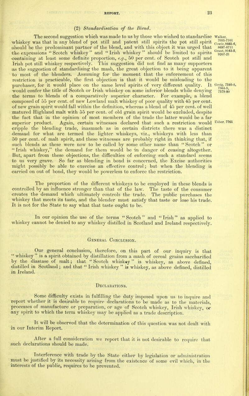 (2) Standardisation of the Blend. The second suggestion which was made to us by those who wished to standardise Waiker, whiskey was that in any blend of pot still and patent still spirits the pot still spirit cowief 8665-6 should be the predominant partner of the blend, and with this object it was urged that 8697-87ii the expressions  Scotch whiskey  and  Irish whiskey  should be limited to spirits ^^9207-^2\^^^' ^containing at least some definite proportion, e.g., 50 per cent, of Scotch pot still and -Irish pot still whiskey respectively. This suggestion did not find as many supporters :as the suggestion of standardising the mash, the great objection to it being apparent to most of the blenders. Assuming for the moment that the enforcement of this restriction is practicable, the first objection is that it would be misleading to the purchaser, for it would place on the same level spirits of very different quality. It Greig, 7340-4, would confer the title of Scotch or Irish whiskey on some inferior blends while denying 7379!8o the terms to blends of a comparatively superior character. For example, a blend -composed of 55 per cent, of new Lowland malt whiskey of poor quality with 45 per cent, ■of new grain spirit would fall within the definition, whereas a blend of 45 per cent, of well matured Highland malt with 55 per cent, of old grain spirit would be excluded, despite the fact that in the opinion of most members of the trade the latter would be a far superior product. Again, certain witnesses declared that such a restriction would u^^^r, 7765 cripple the blending trade, inasmuch as in certain districts there was a distinct ■demand for what are termed the lighter whiskeys, viz., whiskeys with less than 50 per cent, of malt spirit, and these witnesses are probably right in thinking that, if such blends as these were now to be called by some other name than  Scotch  or  Irish whiskey, the demand for them would be in danger of ceasing altogether. But, apart from these objections, the difficulties of enforcing such a standard seems to us very grave. So far as blending in bond is concerned, the Excise authorities might possibly be able to exercise an effective control; but when the blending is •carried on out of bond, they would be powerless to enforce the restriction. The proportion of the different whiskeys to be employed in these blends is •controlled by an influence stronger than that of the law. The taste of the consumer creates the demand which ultimately controls the trade. The public purchases the whiskey that meets its taste, and the blender must satisfy that taste or lose his trade. It is not for the State to say what that taste ought to be. In our opinion the use of the terms Scotch and Irish as applied to whiskey cannot be denied to any whiskey distilled in Scotland and Ireland respectively. G-ENERAL Conclusion. Our general conclusion, therefore, on this part of our inquiry is that ■whiskey is a spirit obtained by distillation from a mash of cereal grains saccharified by the diastase of malt; that  Scotch whiskey is whiskey, as above defined, distilled in Scotland; and that  Irish whiskey  is whiskey, as above defined, distilled in Ireland. Declarations. Some difficulty exists in fulfilling the duty imposed upon us to inquire and report whether it is desirable to require declarations to be made as to the materials, processes of manufacture or preparation, or age of Scotch whiskey, Irish whiskey, or any spirit to which the term whiskey may be applied as a trade description. It^ will be observed that the determination of this question was not dealt with in our Interim Report. After a full consideration we report that it is not desirable to require that such declarations should be made. ^ Interference with trade by the State either by legislation or administration must be justified by its necessity arising from the existence of some evil which, in the interests of the public, requires to be prevented.