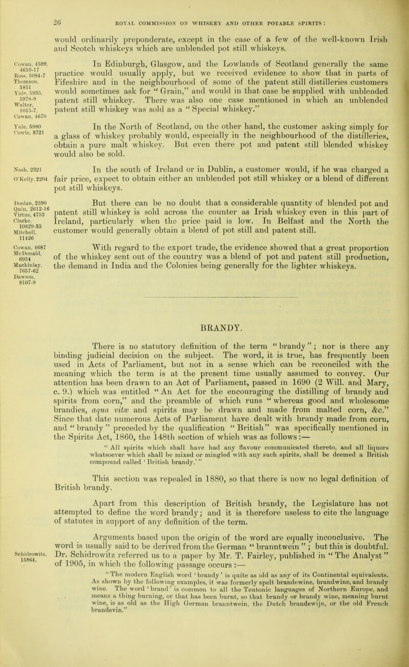 Co\va}i. 4599. 4610-17 Ross. .5084-7 Thomson. 5851 Yulp. 5935. 5978-9 Walter, 101.5-7. Cowan. 4670 Y'ule. 5980 Cowie, 8721 would ordinarily preponderate, except in the case of a few of the well-known Irish and Scotch whiskeys which are unblended pot still whiskeys. In Edinburgh, Glasgow, and the Lowlands of Scotland generally the same practice would usually apply, but we received evidence to show that in parts of Fifeshire and in the neighbourhood of some of the patent still distilleries customers would sometimes ask for  Grrain, and would in that case be supplied with unblended patent still whiskey. There was also one case mentioned in which an unblended patent still whiskey was sold as a  Special whiskey. In the North of Scotland, on the other hand, the customer asking simply for a glass of whiskey probably would, especially in the neighbourhood of the distilleries, obtain a pure malt whiskey. But even there pot and patent still blended whiskey would also be sold. Nash, 2321 In the soutli of Ireland or in Dublin, a customer Avould, if he was charged a o'Keiiy.2204 fair price, expect to obtain either an unblended pot still whiskey or a blend of different pot still whiskeys. But there can be no doubt that a considerable quantity of blended pot and patent still whiskey is sold across the counter as Irish whiskey even in this part of Ireland, particularly when the price paid is low. In Belfast and the North the customer would generally obtain a blend of pot still and patent still. With regard to the export trade, the evidence showed that a great proportion of the whiskey sent out of the country was a blend of pot and patent still production^ the demand in India and the Colonies being generally for the lighter whiskeys. Doolan, 2390 Quin, 2612-16 Virtue, 4753 Clarke, 10829-33 Mitchell. 11426 Cowan. 4687 McDonald, 6954 Mackinlay. 7657-62 Dawson, 8107-9 BEANDY. There is no statutory definition of the term  brandy ; nor is there any binding judicial decision on the subject. The word, it is true, has frequently been used in Acts of Parliament, but not in a sense which can be reconciled with the meaning which the term is at the present time usually assumed to convey. Our attention has been drawn to an Act of Parliament, passed m 1690 (2 Will, and Mary, 0. 9.) which was entitled  An Act for the encouraging the distilling of brandy and spirits from corn, and the preamble of which runs  whereas good and wholesome brandies, aqua vitse, and spirits may be drawn and made from malted corn, &c. Since that date numerous Acts of Parliament have dealt with brandy made from corn, and  brandy  preceded by the qualification British was specifically mentioned in the Spirits Act, 1860, the 148th section of which was as follows:—  All spirits which shall have had any flavour communicated thereto, and all liquors ■whatsoever which shall be mixed or mingled with any such spirits, shall be deemed a British compound called ' British brandy.'  This section was repealed in 1880, so that there is now no legal definition of British brandy. Apart from this description of British brandy, the Legislature has not attempted to define the word brandy; and it is therefore useless to cite the language of statutes in support of any definition of the term. Arguments based upon the origin of the word are equally inconclusive. The word is usually said to be derived from the Grerman  branntwein  ; but this is doubtful. ScjHirowitz, Dr. Schidrowitz referred us to a paper by Mr. T. Fairley, published in  The Analyst of 1905, in which the following passage occurs :—  The modern English word ' brandy' is quite as old as any of its Continental equivalents. As shown by the following examples, it was formerly spelt brandewine, brandwine, and brandy wine. The word ' brand' is common to all the Teutonic languages of Northern Europe, and . , means a thing burning, or that has been burnt, so that brandy or brandy wine, meaning burnt wine, is as old as the High German bi^anntwein, the Dutch brandewijn, or the old French brandevin.