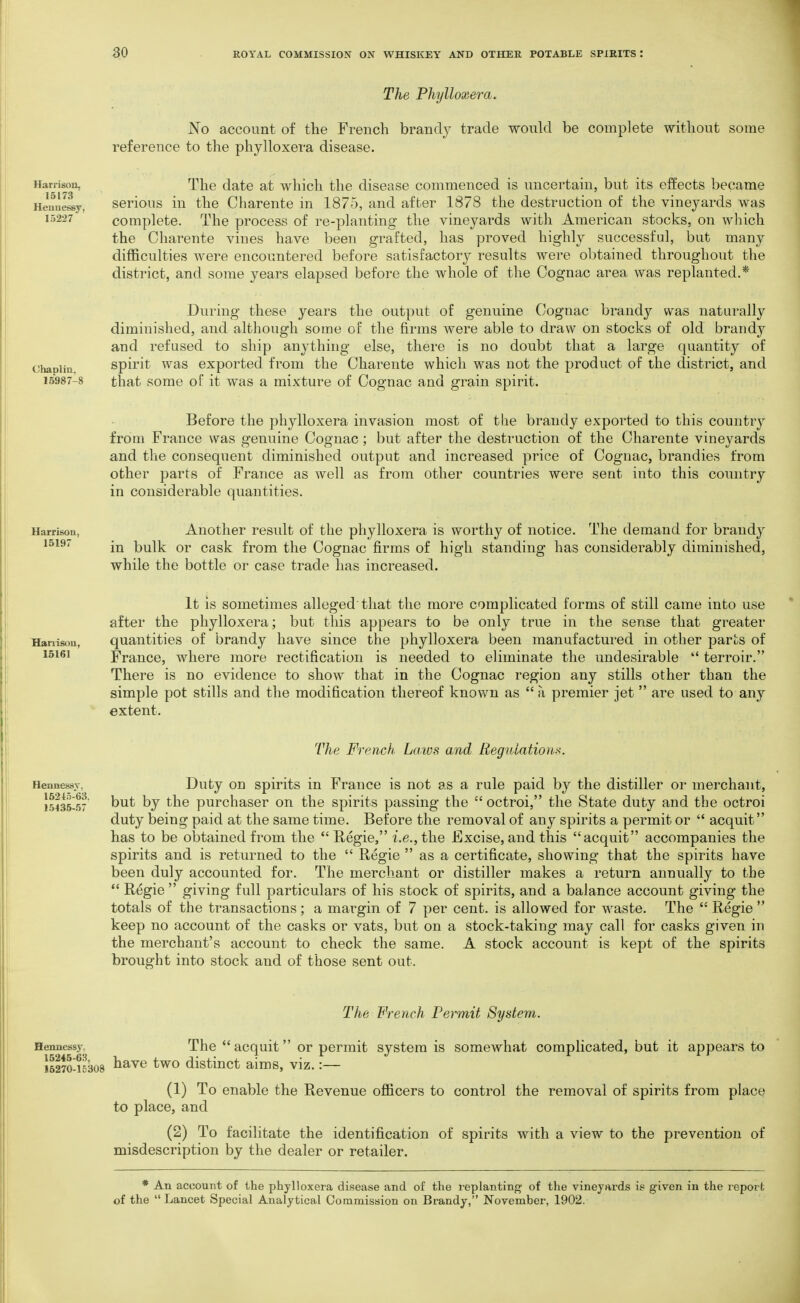 The Phylloxera. No account of the French brandy trade would be complete without some reference to the phylloxera disease. Harrison, 15173 Heuuessy, 15227 The date at which the disease commenced is uncertain, but its effects became serious in the Cliarente in 1875, and after 1878 the destruction of the vineyards was complete. The process of re-planting the vineyards with American stocks, on which the Charente vines have been grafted, has proved highly successful, but many difficulties were encountered before satisfactory results were obtained throughout the district, and some years elapsed before the whole of the Cognac area was replanted.* Chaolin, 16987-8 During these years the output of genuine Cognac brandy was naturally diminished, and although some of the firms were able to draw on stocks of old brandy and refused to ship anything else, there is no doubt that a large quantity of spirit was exported from the Charente which was not the product of the district, and that some of it was a mixture of Cognac and grain spirit. Before the phylloxera invasion most of the brandy exported to this country from France was genuine Cognac; but after the destruction of the Charente vineyards and the consequent diminished output and increased price of Cognac, brandies from other parts of France as well as from other countries were sent into this country in considerable quantities. Harrison, 15197 Another result of the phylloxera is worthy of notice. The demand for brandy in bulk or cask from the Cognac firms of high standing has considerably diminished, while the bottle or case trade has increased. Hanisoa, 15161 It is sometimes alleged that the more complicated forms of still came into use after the phylloxera; but this appears to be only true in the sense that greater quantities of brandy have since the phylloxera been manufactured in other parts of France, where more rectification is needed to eliminate the undesirable  terroir. There is no evidence to show that in the Cognac region any stills other than the simple pot stills and the modification thereof known as  a premier jet  are used to any extent. Hennessv. 15215-63. 15435-57 The French Laivs and Reguiatiom. Duty on spirits in France is not as a rule paid by the distiller or merchant, but by the purchaser on the spirits passing the  octroi, the State duty and the octroi duty being paid at the same time. Before the removal of any spirits a permit or  acquit has to be obtained from the Regie, i.e., the Excise, and this acquit accompanies the spirits and is returned to the  Regie  as a certificate, showing that the spirits have been duly accounted for. The merchant or distiller makes a return annually to the  Regie  giving full particulars of his stock of spirits, and a balance account giving the totals of the transactions; a margin of 7 per cent, is allowed for waste. The  Regie  keep no account of the casks or vats, but on a stock-taking may call for casks given in the merchant's account to check the same. A stock account is kept of the spirits brought into stock and of those sent out. The French Permit System. Hennessy. The  acquit or permit system is somewhat complicated, but it appears to 15270-15308 ^^^^ ^wo distiuct aims, viz.:— (1) To enable the Revenue officers to control the removal of spirits from place to place, and (2) To facilitate the identification of spirits with a view to the prevention of misdescription by the dealer or retailer. * An account of the phylloxera disease and of the replantinj^' of the vineynrds is given in the report of the  Lancet Special Analytical Commission on Brandy, November, 1902.