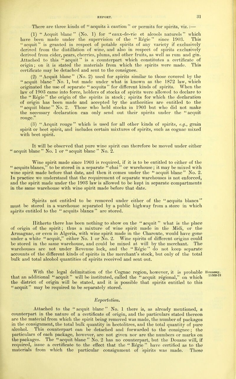 There are three kinds of  acquits a caution  or permits for spirits, viz.:— (1) Acquit blanc  (No. 1) for eaux-de-vie et alcools nature] s which have been made under the supervision of the  Regie since 1903. This 'acquit is granted in respect of potable spirits of any variety if exckisively derived from the distillation of wine, and also in respect of spirits exclusively derived from cider, pears, cherries, plums, and other fruits, as well as rum and gin. Attached to this  acquit is a counterpart which constitutes a certificate of origin; on it is stated the materials from which the spirits Avere made. This certificate may be detached and sent to the consignee. (2) Acquit blanc (No. 2) used for spirits similar to those covered by the  acquit blanc  No. 1, but made under what is known as the 1872 law, which originated the use of separate  acquits  for different kinds of spirits. When the law of 1903 came into force, holders of stocks of spirits were allowed to declare to the  Regie  the origin of the spirits in stock; spirits for which the declaration of origin has been made and accepted by the authorities are entitled to the  acquit blanc  No. 2. Those who held stocks in 1903 but who did not make the necessary declaration can only send out their spirits under the  acquit rouge. (3)  Acquit rouge  which is used for all other kinds of spirits, e.g., grain spirit or beet spirit, and includes certain mixtures of spirits, such as cognac mixed with beet spirit. It will be observed that pure wine spirit can therefore be moved under either  acquit blanc  No. 1 or  acquit blanc  No. 2. Wine spirit made since 1903 is required, if it is to be entitled to either of the  acquits blancs, to be stored in a separate  chai or warehouse; it may be mixed with wine spirit made before that date, and then it comes under the  acquit blanc  No. 2. In practice we understand that the requirement of separate warehouses is not enforced, and the spirit made under the 1903 law is allowed to be kept in separate compartments in the same warehouse with wine spirit made before that date. Spirits not entitled to be removed under either of the acquits blancs must be stored in a warehouse separated by a public highway from a store in which spirits entitled to the  acquits blancs  are stored. Hitherto there has been nothing to show on the  acquit  what is the place of origin of the spirit; thus a mixture of wine spirit made in the Midi, or the Armagnac, or even in Algeria, with wine spirit made in the Charente, would have gone under a white  acquit, either No. 1 or No. 2. Wine spirits of different origins could be stored in the same warehouse, and could be mixed at will by the merchant. The warehouses are not under Revenue lock, and the Regie do not keep separate accounts of the different kinds of spirits in the merchant's stock, but only of the total bulk and total alcohol quantities of spirits received and sent out. With the legal delimitation of the Cognac region, however, it is probable Henu^sy, that an additional acquit will be instituted, called the acquit regional, on which i-^-'^og-si the district of origin will be stated, and it is possible that spirits entitled to this  acquit may be required to be separately stored. Exportation, Attached to the  acquit blanc  No. 1 there is, as already mentioned, a counterpart in the nature of a certificate of origin, and the particulars stated thereon are the material from which the spirit being removed was made, the number of packages in the consignment, the total bulk quantity in hectolitres, and the total quantity of pure alcohol. This counterpart can be detached and forwarded to the consignee; the particulars of each package, however, are not given nor are the numbers or marks on the packages. The acquit blanc No. 2 has no counterpart, but the Douane will, if required, issue a certificate to the effect that the  Regie  have certified as to the materials from which the particular consignment of spirits was made. These