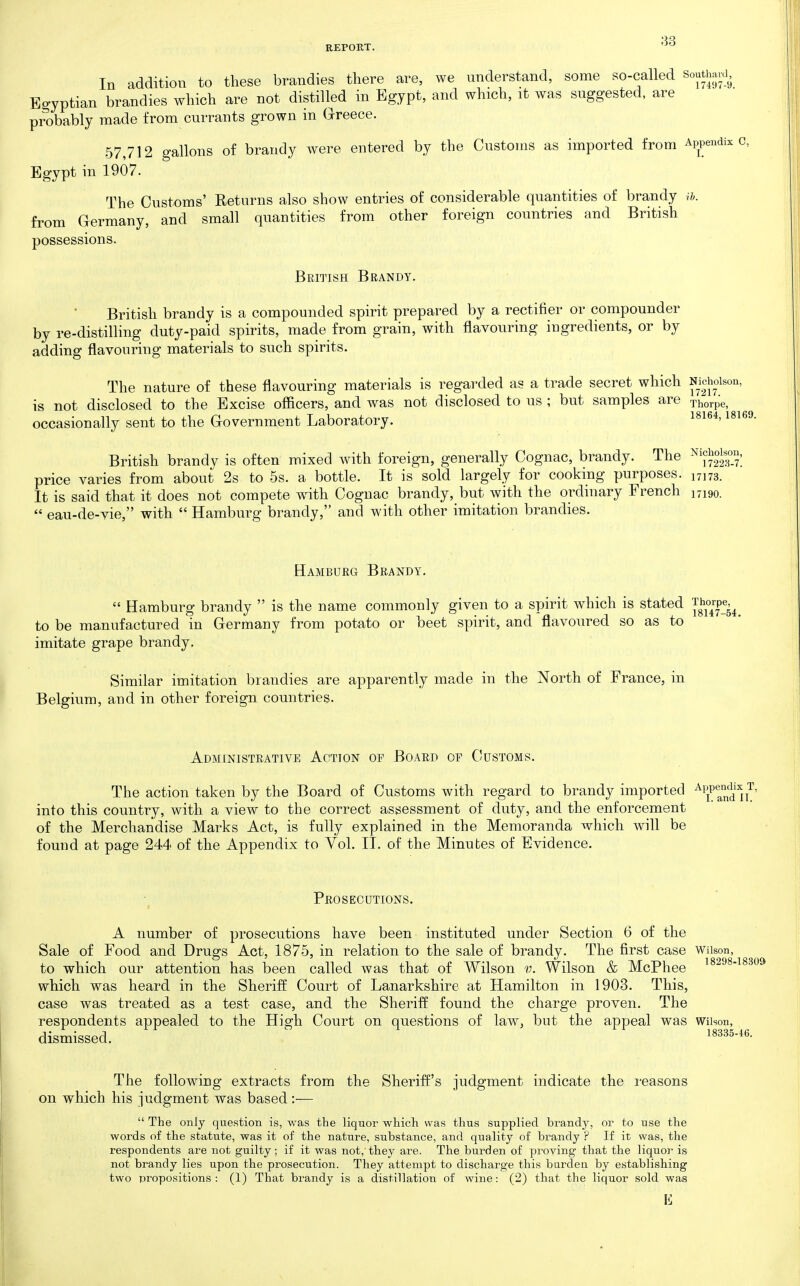 In addition to these brandies there are, we understand, some so-called Soutiwd, Egyptian brandies which are not distilled in Egypt, and which, it was suggested, are probably made from currants grown in areece. 57,712 gallons of brandy were entered by the Customs as imported from Appendix c, Egypt in 1907. The Customs' Returns also show entries of considerable quantities of brandy ih. from Germany, and small quantities from other foreign countries and British possessions. British Brandy. British brandy is a compounded spirit prepared by a rectifier or compounder by re-distilling duty-paid spirits, made from grain, with flavouring ingredients, or by adding flavouring materials to such spirits. The nature of these flavouring materials is regarded as a trade secret which Nicholson, is not disclosed to the Excise officers, and was not disclosed to us ; but samples are jhorpe, occasionally sent to the G-overnment Laboratory. British brandy is often mixed with foreign, generally Cognac, brandy. The price varies from about 2s to 5s. a bottle. It is sold largely for cooking purposes. 17173. It is said that it does not compete wath Cognac brandy, but with the ordinary French 17190.  eau-de-vie, with  Hamburg brandy, and with other imitation brandies. Hamburg Brandy.  Hamburg brandy  is the name commonly given to a spirit which is stated '[g^^^!^!. to be manufactured in Germany from potato or beet spirit, and flavoured so as to imitate grape brandy. Similar imitation brandies are apparently made in the North of France, in Belgium, and in other foreign countries. Administrative Action of Board of Customs. The action taken by the Board of Customs with regard to brandy imported into this country, with a view to the correct assessment of duty, and the enforcement of the Merchandise Marks Act, is fully explained in the Memoranda which will be found at page 244 of the Appendix to Yol. II. of the Minutes of Evidence. Prosecutions. A number of prosecutions have been instituted under Section 6 of the Sale of Food and Drugs Act, 1875, in relation to the sale of brandy. The first case Wiison, to which our attention has been called was that of Wilson v. Wilson & McPhee ^^8298-18309 which was heard in the Sheriff Court of Lanarkshire at Hamilton in 1903. This, case was treated as a test case, and the Sheriff found the charge proven. The respondents appealed to the High Court on questions of law, but the appeal was wiison, dismissed. 18335-46. The follow^ing extracts from the Sheriff's judgment indicate the reasons on which his judgment was based :-—  The only question is, was the liquor which was thus supplied bi'andy, or to use the words of the statute, was it of the nature, substance, and quality of brandy ? If it was, the respondents are not guilty ; if it was not,'they are. The burden of proving that the liquor is not brandy lies upon the prosecution. They attempt to discharge this harden by establishing two propositions: (1) That brandy is a distillation of wine: (2) that the liquor sold was E