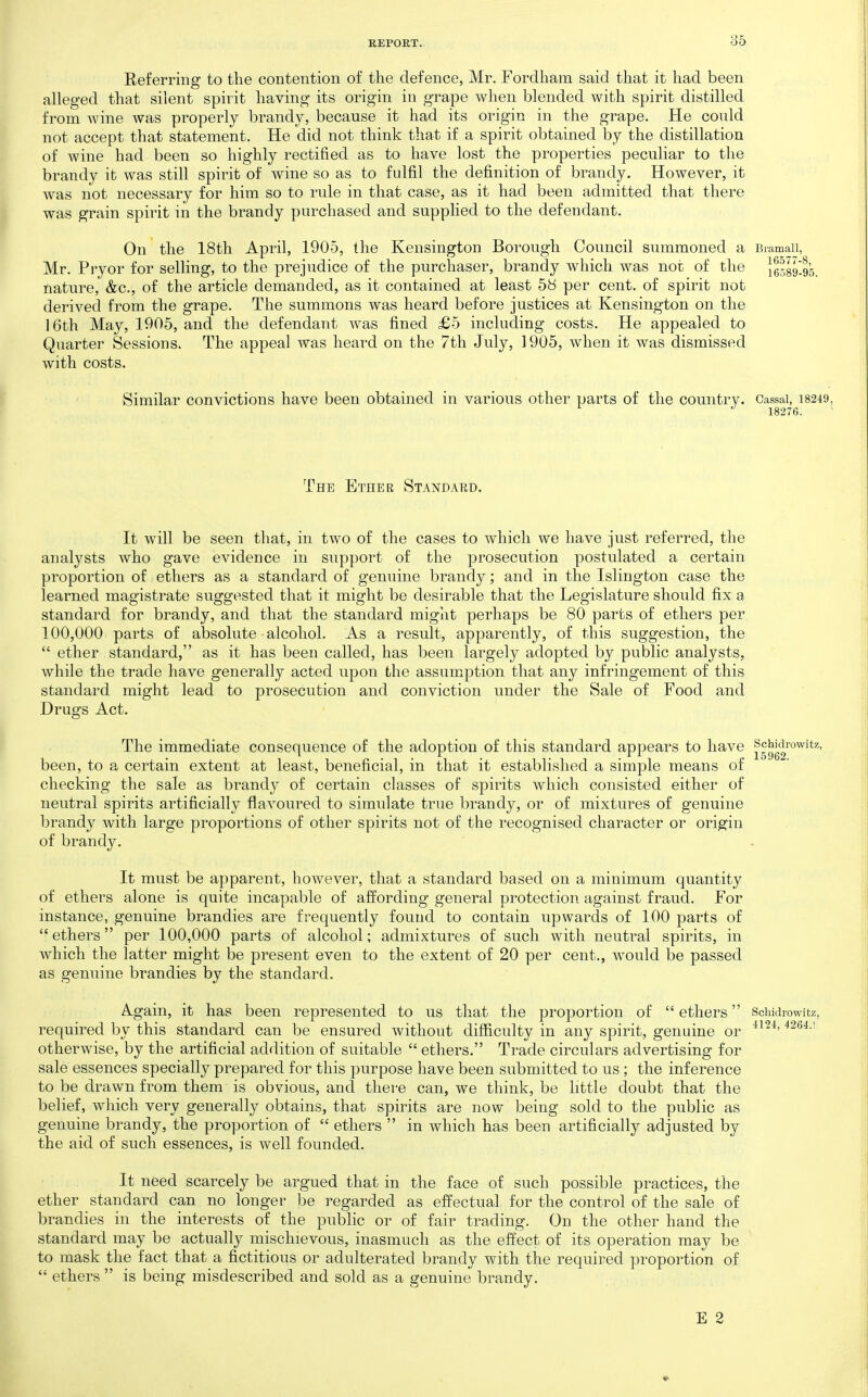 Referring to the contention of the defence, Mr. Fordham said that it had been alleged that silent spirit having its origin in grape when blended with spirit distilled from wine was properly brandy, because it had its origin in the grape. He could not accept that statement. He did not think that if a spirit obtained by the distillation of wine had been so highly rectified as to have lost the properties peculiar to the brandy it was still spirit of wine so as to fulfil the definition of brandy. However, it was not necessary for him so to rule in that case, as it had been admitted that there was grain spirit in the brandy purchased and supplied to the defendant. On the 18th April, 1905, the Kensington Borough Council summoned a Biamaii, Mr, Pryor for selling, to the prejudice of the purchaser, brandy which was not of the lessgjs. nature, &c., of the article demanded, as it contained at least 58 per cent, of spirit not derived from the grape. The summons was heard before justices at Kensington on the 16th May, 1905, and the defendant was fined £5 including costs. He appealed to Quarter Sessions. The appeal was heard on the 7th July, 1905, when it was dismissed with costs. Similar convictions have been obtained in various other parts of the country. Cassai, 18249, 18276. The Ether Standard. It will be seen that, in two of the cases to which we have just referred, the analysts who gave evidence in support of the prosecution postulated a certain proportion of ethers as a standard of genuine brandy; and in the Islington case the learned magistrate suggested that it might be desirable that the Legislature should fix a standard for brandy, and that the standard miglit perhaps be 80 parts of ethers per 100,000 parts of absolute alcohol. As a result, apparently, of this suggestion, the  ether standard, as it has been called, has been largely adopted by public analysts, while the trade have generally acted upon the assumption that any infringement of this standard might lead to prosecution and conviction under the Sale of Food and Drugs Act. The immediate consequence of the adoption of this standard appears to have ^gggg™^^*^' been, to a certain extent at least, beneficial, in that it established a simple means of checking the sale as brandy of certain classes of spirits which consisted either of neutral spirits artificially flavoured to simulate true brandy, or of mixtures of genuine brandy with large proportions of other spirits not of the recognised character or origin of brandy. It must be apparent, however, that a standard based on a minimum quantity of ethers alone is quite incapable of affording general protection against fraud. For instance, genuine brandies are frequently found to contain upwards of 100 parts of ethers per 100,000 parts of alcohol; admixtures of such with neutral spirits, in which the latter might be present even to the extent of 20 per cent., would be passed as genuine brandies by the standard. Again, it has been represented to us that the proportion of  ethers required by this standard can be ensured without difficulty in any spirit, genuine or otherwise, by the artificial addition of suitable  ethers. Trade circulars advertising for sale essences specially prepared for this purpose have been submitted to us; the inference to be drawn from them is obvious, and there can, we think, be little doubt that the belief, which very generally obtains, that spirits are now being sold to the public as genuine brandy, the proportion of  ethers  in which has been artificially adjusted by the aid of such essences, is well founded. It need scarcely be argued that in the face of such possible practices, the ether standard can no longer be regarded as effectual for the control of the sale of brandies in the interests of the public or of fair trading. On the other hand the standard may be actually mischievous, inasmuch as the effect of its operation may be to mask the fact that a fictitious or adulterated brandy with the required proportion of  ethers  is being misdescribed and sold as a genuine brandy. Schidrowitz. 4124, 4264.r E 2