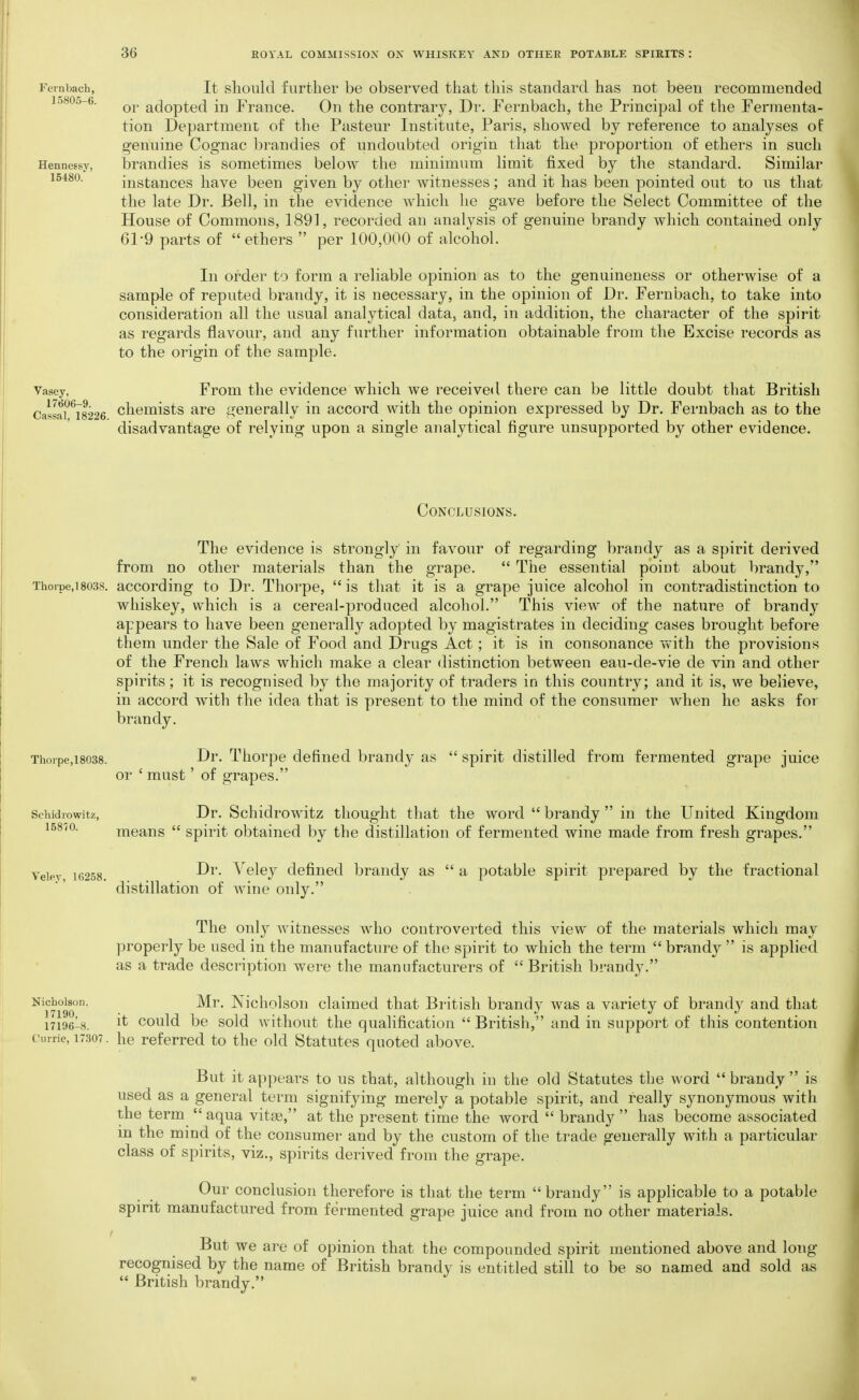 Feinbach, It sliould further be observed that this standard has not been recommended I0805-6. adopted in France. On the contrary, Dr. Fernbach, the Principal of the Fermenta- tion Department of the Pasteur Institute, Paris, showed by reference to analyses of genuine Cognac brandies of undoubted origin that the proportion of ethers in such Hennessy, brandies is sometimes below the minimum limit fixed by the standard. Similar 15480. instances have been given by other witnesses; and it has been pointed out to us that the late Dr. Bell, in the evidence which he gave before the Select Committee of the House of Commons, 1891, recorded an analysis of genuine brandy which contained only 61-9 parts of ethers  per 100,000 of alcohol. In order to form a reliable opinion as to the genuineness or otherwise of a sample of reputed brandy, it is necessary, in the opinion of Dr. Fernbach, to take into consideration all the usual analytical data, and, in addition, the character of the spirit as regards flavour, and any further information obtainable from the Excise records as to the origin of the sample. Vasey, From the evidence which we receive*I there can be little doubt that British Caila?^i8226 chcmists are generally in accord with the opinion expressed by Dr. Fernbach as to the disadvantage of relying upon a single analytical figure unsupported by other evidence. Conclusions. The evidence is strongly in favour of regarding brandy as a spirit derived from no other materials than the grape.  The essential point about brandy, Thorpe, 18038. according to Dr. Thorpe,  is that it is a grape juice alcohol in contradistinction to whiskey, which is a cereal-produced alcohol. This view of the nature of brandy appears to have been generally adopted by magistrates in deciding cases brought before them under the Sale of Food and Drugs Act; it is in consonance with the provisions of the French laws which make a clear distinction between eau-de-vie de vin and other spirits; it is recognised by the majority of traders in this country; and it is, we believe, in accord with the idea that is present to the mind of the consumer when he asks for brandy. Thoipe,i8038. Dr. Thorpe defined brandy as  spirit distilled from fermented grape juice or ' must' of grapes. Schidrowitz, Dr. Schidrowitz thought tliat the word  brandy  in the United Kingdom 15870. means  spirit obtained by the distillation of fermented wine made from fresh grapes. Veiev 16258. ^^^Icy defined brandy as  a potable spirit prepared by the fractional distillation of wine only. The only witnesses who controverted this view of the materials which may properly be used in the manufacture of the spirit to which the term  brandy  is applied as a trade description were the manufacturers of  British brandy. Nicholson. Mr. Nicholsou claimed that British brandy was a variety of brandy and that 17196-8. it could be sold without the qualification  British, and in support of this contention currie, 17307. he referred to the old Statutes quoted above. But it appears to us that, although in the old Statutes the word  brandy  is used as a general term signifying merely a potable spirit, and really synonymous with the term aqua vitse, at the present time the word  brandy  has become associated in the mind of the consumer and by the custom of the trade generally with a particular class of spirits, viz., spirits derived from the grape. Our conclusion therefore is that the term brandy is applicable to a potable spirit manufactured from fermented grape juice and from no other materials. But we are of opinion that the compounded spirit mentioned above and long recognised by the name of British brandy is entitled still to be so named and sold as  British brandy.