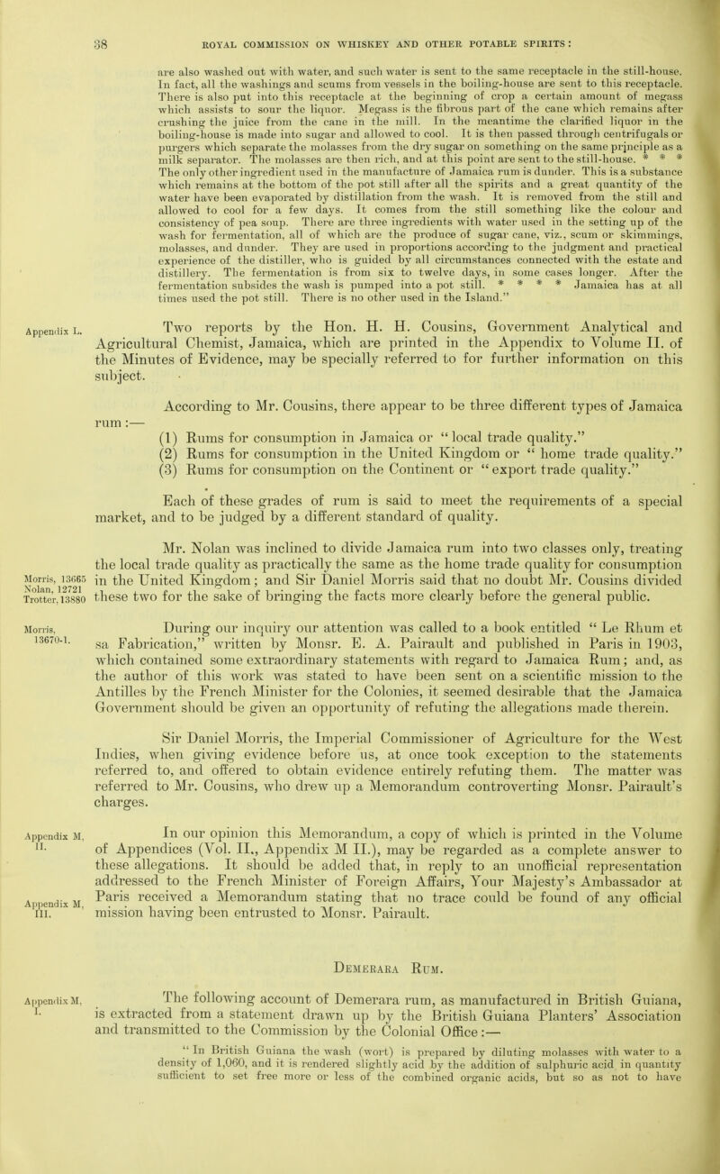 Appendix L. Morris, 13665 Nolan, 12721 Trotter. 13880 are also washed out with water, and such water is sent to the same receptacle in the still-house. In fact, all the washings and scums fi'om vessels in the boiling-house are sent to this receptacle. There is also put into this receptacle at the beginning of crop a certain amount of megass which assists to sour the liquor. Megass is the fibrous part of the cane which remains after crushing the juice from the cane in the mill. In the mcjantime the clarified liquor in the boiling-house is made into sugar and allowed to cool. It is then passed through centrifugals or pui'gers which separate the molasses from the dry sugar on something on the same prjnciple as a milk separator. The molasses are then rich, and at this point are sent to the still-house. * * * The only other ingredient used in the manufacture of Jamaica rum is dander. This is a substance which remains at the bottom of the pot .still after all the spirits and a great quantity of the water have been evaporated by distillation from the wash. It is removed from the still and allowed to cool for a few days. It comes from the still something like the colour and consistency of pea soup. There are three ingredients with water used in the .setting up of the wash for fermentation, all of which are the produce of sugar cane, viz., scum or skimmings, molasses, and dunder. They are used in proportions according to the judgment and practical experience of the distiller, who is guided by all circumstances connected with the estate and distillery. The fermentation is from six to twelve days, in some cases longer. After the fermentation subsides the wash is pumped into a pot still. * * * * Jamaica has at all times used the pot still. Thei'e is no other used in the Island. Two reports by tlie Hon. H. H. Cousins, Grovernment Analytical and Agricultural Chemist, Jamaica, which are printed in the Appendix to Volume II. of the Minutes of Evidence, may be specially referred to for further information on this subject. rum :- According to Mr. Cousins, there appear to be three different types of Jamaica (1) Rums for consumption in Jamaica or local trade quality. (2) Rums for consumption in the United Kingdom or  home trade quality. (3) Rums for consumption on the Continent or  export trade quality. Each of these grades of rum is said to meet the requirements of a special market, and to be judged by a different standard of quality. Mr. Nolan was inclined to divide Jamaica rum into two classes only, treating the local trade quality as practically the same as the home trade quality for consumption in the United Kingdom; and Sir Daniel Morris said that no doubt Mr. Cousins divided these two for the sake of bringing the facts more clearly before the general public. Morris, 1.3670-1. Appendix M, II. Appendix M, III. During our inquiry our attention was called to a book entitled  Le Rhum et sa Fabrication, written by Monsr. E. A. Pairault and published in Paris in 1903, which contained some extraordinary statements with regard to Jamaica Rum; and, as the author of this work was stated to have been sent on a scientific mission to the Antilles by the French Minister for the Colonies, it seemed desirable that the Jamaica Government should be given an opportunity of refuting the allegations made therein. Sir Daniel Morris, the Imperial Commissioner of Agriculture for the West Indies, when giving evidence before us, at once took exception to the statements referred to, and offered to obtain evidence entirely refuting them. The matter was referred to Mr. Cousins, who drew up a Memorandum controverting Monsr. Pairault's charges. In our opinion this Memorandum, a copy of which is printed in the Volume of Appendices (Vol. II., Appendix M II.), may be regarded as a complete answer to these allegations. It should be added that, in reply to an unofficial representation addressed to the French Minister of Foreign Affairs, Your Majesty's Ambassador at Paris received a Memorandum stating that no trace could be found of any official mission having been entrusted to Monsr. Pairault. Demeeara Rum. A[)pendix M, The following account of Demerara rum, as manufactured in British Guiana, I- is extracted from a statement drawn up by the British Guiana Planters' Association and transmitted to the Commission by the Colonial Office:—  In British Guiana the wash (wort) is prepared by diluting molasses with water to a density of 1,060, and it is rendered slightly acid by the addition of sulphuric acid in quantity sufiicient to set free more or less of the combined oi^ganic acids, but so as not to have
