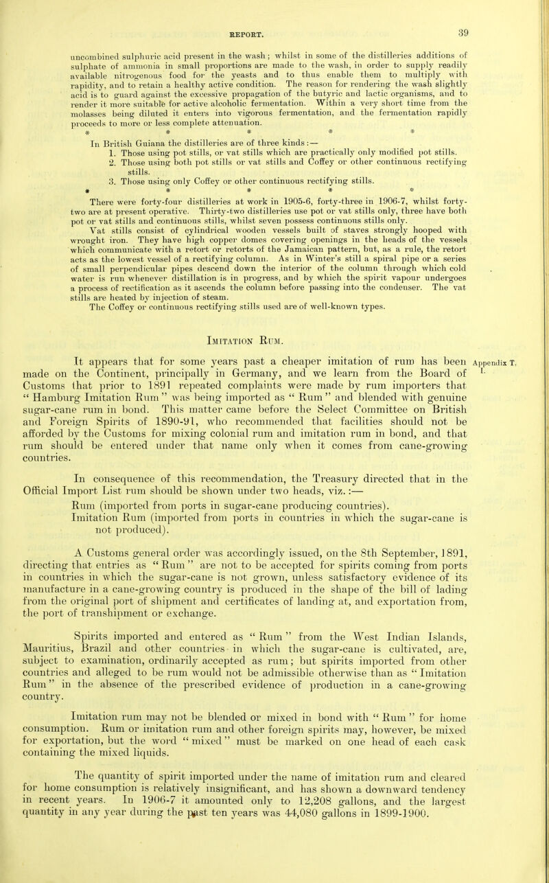 nncombined sulphuric acid present in the wash; whilst in some of the distilleries additions of sulphate of ammonia in small proportions are made to the wash, in order to supply readily available nitrogenous food foi' the yeasts and to thus enable them to multiply with rapidity, and to retain a healthy active condition. The reason for rendering the wash slightly acid is to guard against the excessive propagation of the butyric and lactic organisms, and to render it more suitable for active alcoholic fermentation. Within a very short time from the molasses being diluted it enters into vigorous fermentation, and the fermentation rapidly proceeds to more or less complete attenuation. ***** In British Guiana the distilleries are of three kinds: — 1. Those using pot stills, or vat stills which are practically only modified pot stills. 2. Those using both pot stills or vat stills and Coffey or other continuous rectifying stills. 3. Those using only Coffey or other continuous rectifying stills. # * * * * There were forty-four distilleries at work in 1905-6, forty-three in 1906-7, whilst forty- two are at present operative. Thirty-two distilleries use pot or vat stills only, three have both pot or vat stills and continuous stills, whilst seven possess continuous stills only. Vat stills consist of cylindrical wooden vessels built of staves strongly hooped with wrought iron. They have high copper domes covering openings in the heads of the vessels which communicate with a retort or retorts of the Jamaican pattern, but, as a rule, the retort acts as the lowest vessel of a rectifying column. As in Winter's still a spiral pipe or a series of small perpendicular pipes descend down the interior of the column through which cold water is run whenever distillation is in progress, and by which the spirit vapour undergoes a process of rectification as it ascends the column before passing into the condenser. The vat stills are heated by injection of steam. The Coffey or continuous rectifying stills used are of well-known types. Imitation Rum. It appears that for some years past a cheaper imitation of rum has been Appendix x. made on the Continent, principally in Germany, and we learn from the Board of ^• Customs lhat prior to 1891 repeated complaints were made by rum importers that  Hamburg Imitation Rum  was being imported as  Rum  and blended with genuine sugar-cane rum in bond. This matter came before the Select Committee on British and Foreign Spirits of 1890-91, who recommended that facilities should not be afforded by the Customs for mixing colonial rum and imitation rum in bond, and that rum should be entered under that name only when it comes from cane-growing countries. In consequence of this recommendation, the Treasury directed that in the Official Import List rum should be shown under two heads, viz.:— Rum (imported from ports in sugar-cane producing countries). Imitation Rum (imported from ports in countries in which the sugar-cane is not produced). A Customs general order was accordingly issued, on the 8th September, 1891, directing that entries as  Rum  are not to be accepted for spirits coming from ports in countries in which the sugar-cane is not grown, unless satisfactory evidence of its manufacture in a cane-growing country is produced in the shape of the bill of lading from the original port of shipment and certificates of landing at, and exportation from, the port of transhipment or exchange. Spirits imported and entered as  Rum  from the West Indian Islands, Mauritius, Brazil and other countries in which the sugar-cane is cultivated, are, subject to examination, ordinarily accepted as rum; but spirits imported from other countries and alleged to be rum would not be admissible otherwise than as  Imitation Rum in the absence of the prescribed evidence of production in a cane-growing country. Imitation rum may not be blended or mixed in bond with  Rum  for home consumption. Rum or imitation rum and other foreign spirits may, however, be mixed for exportation, but the woi-d mixed must be marked on one head of each cask containing the mixed liquids. The quantity of spirit imported under the name of imitation rum and cleared for home consumption is relatively insignificant, and has shown a downward tendency in recent years. In 1906-7 it amounted only to 12,208 gallons, and the largest quantity in any year during the p^st ten years was 44,080 gallons in 1899-1900.