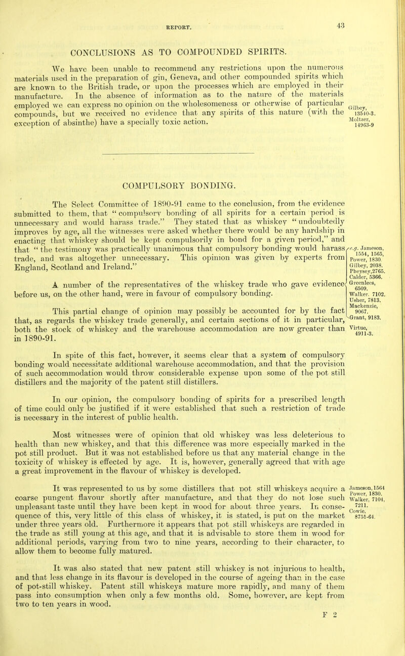 CONCLUSIONS AS TO COMPOUNDED SPIRITS. We have been unable to recommend any restrictions upon tbe numerous materials used in the preparation of gin, Geneva, and other compounded spirits which are known to the British trade, or upon the processes which are employed in their manufacture. In the absence of information as to the nature of the materials employed we can express no opinion on the wholesomeness or otherwise of particular ^^.^^^^ compounds, but we received no evidence that any spirits of this nature (with the 13540-3. exception of absinthe) have a specially toxic action. ^^iSs-g COMPULSORY BONDING. 0 The Select Committee of 1890-91 came to the conclusion, from the evidence submitted to them, that compulsory bonding of all spirits for a certain period.is unnecessary and would harass trade. They stated that as whiskey  undoubtedly improves by age, all the witnesses were asked whether there would be any hardship in enacting that whiskey should be kept compulsorily in bond for a given period, and that the testimony was practically unanimous that compulsory bonding would harass/'■..'7-Jameson trade, and was altogether unnecessary. This opinion was given by experts from England, Scotland and Ireland. A number of the representatives of the whiskey trade who gave evidence before us, on the other hand, were in favour of compulsory bonding. 1554, 1565, Power, 1830. Gilbey, 2038. Pheysev,2765. Calcier,'5366. Greenlees, 6509. Walkev. 7102. Usher, 7813. Mackenzie, 9067. -Grant, 9183. This partial change of opinion may possibly be accounted for by the fact that, as regards the whiskey trade generally, and certain sections of it in particular, both the stock of whiskey and the warehouse accommodation are now greater than ^i^*^-. in 1890-91. In spite of this fact, however, it seems clear that a system of compulsory bonding would necessitate additional warehouse accommodation, and that the provision of such accommodation would throw considerable expense upon some of the pot still distillers and the majority of the patent still distillers. In our opinion, the compulsory bonding of spirits for a prescribed length of time could only be justified if it were established that such a restriction of trade is necessary in the interest of public health. Most witnesses were of opinion that old whiskey was less deleterious to health than new whiskey, and that this difference was more especially marked in the pot still product. But it was not established before us that any material change in the toxicity of whiskey is effected by age. It is, however, generally agreed that with age a great improvement in the flavour of whiskey is developed. It was represented to us by some distillers that Dot still whiskeys acquire a Jameson, i564 ^ */ u Power 1830 coarse pungent flavour shortly after manufacture, and that they do not lose such waike'r, 7104, unpleasant taste until they have been kept in wood for about three years. In conse- ^^^^^j^^^- quence of this, very little of this class of whiskey, it is stated, is put on the market 8755-64. under three years old. Furthermore it appears that pot still whiskeys are regarded in the trade as still young at this age, and that it is advisable to store them in wood for additional periods, varying from two to nine years, according to their character, to allow them to become fully matured. It was also stated that new patent still whiskey is not injurious to health, and that less change in its flavour is developed in the course of ageing than in the case of pot-still whiskey. Patent still whiskeys mature more rapidly, and many of them pass into consumption when only a few months old. Some, however, are kept from two to ten years in wood. F 2