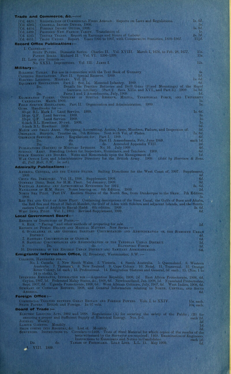 Trade and Commerce, Stc.—c«'tt. [Cd. 4420.] liEGisTiiATiON OF CoMMKiu iAT, FiKjis Aiuui Li). Keports on Liiws aiiii Eep,i-il:ition.s. Is. tkl. [Cd. 4383.] Colonial Import Duties, 1908. -in. [Cd. 4-l'14.] Foreign Import Duties, r.»08. 3s. S<7. [Cd. ' i'':')POSED New Fuencu Tarli'f, Tiimslation of. Is. [Cd. 4ol-i. , i'.vTiLE Trades. Keport on Earninj^s ujkI JTuuv.s uI' Jjaliciu'. 2s. 7d. [Cd. 4551.] Trade Unions. Report. Years 1005 to lii07, \vitk Cumpiiraliv-e .Statistics, 18:18-1907. 11 ^f'. Record Office Publications:— I. CaI.ENDAKS : — State Papers. Domestic Series. Charles II. Vol. XVIIL March 1, 167(i, to Feb. 28, 1677. 15s. Patent Rolls. Richard II. Vol VI. 1306-1399. 16s. 11. Lists and Indexes :— No. XXXI. Inquisitions. VoL III. James I. 12s. Military :— ]i\LLiSTic Tablks. For nsc in coiiuectiou with the Text Book of Gunnery. 4s. Clothing Regulations. Part II. Special Reserve. 1909. od. Klectkic Lighting. Military. Vol. II. Is. 6d. Equipment Regulations. Part 2. Sec. la. Mounted Infantry. 1909. <5t?. Do. Details for Practice Batteries and Drill Guns (Fixed Mountings) of the Roval Garrison Artillery. (Part 2. Sees. Xlla. and XVI., and Part 3^^.) 1909. Is.'ud. Do. Parts 1 and 2 Amendments, July, 1909. Id. Examination Papers. Oeeicers oe Special Reserve, Militia, Territorial Force, and Universitt Candidates. March, 1900. ]s. Field Service Regulations. Part II. Organization and Administration. 1909. Is. Guns. Handbooks for:— 60-pr. B.L. Mark I. Land Service. 1909. Is. 6c/. 18-pr. Q.F. Land Service. 1909. Is. 13-pr. Q.F. Land Service. 1909. Is. 6-inch B.L. Howitzer, 30 cwt. 1909. Is. 5-inch B.L. Howitzer. 1909. 9d. Maxim and Small Arms. Stripping, Assembling, Action, Jams, Missfires, Failure, and Inspection of. '6d. Ordnance. Service. Treatise on. 7th Edition. Text with Vol. of Plates. 7s.' 6d. Ordnance Services. Army. Regulations for. Part I. 1909. 6d. Do. do. Part II. Amendments, Fel)., June 1909. each Id. Do. do. do. Amended Appendix VIII. 2d. Publications (Recent) op Military Interest. No. 10. July 1909. 4d. Schools. Army. Standing Oi'ders for Inspectors, Examiners, and Teachers. 1909. Or/. Steam Engines and Boilers. Notes and Memoranda upon the Management of. lil. WiR Office List, and Administrative Directory for the British Army. 1909. (Sold by Harnsvn cV Sons, 43, Fall Mall, S.ir. 5s. ,/c/.) Admiralty Publications:— America. Central, and the Untied States. Sailing' Directions for the West Coast of, 1907. Supplement, 1909. ' ' id. China Sea Directors. A^ol. II., 1006. Su|ij)lement, 1909. 6d. Gunnery Drill Book for H.M. Fleet. 1st January, 1900. 9d. Nautical Almanac and A.stronomical Epiiejierls tor 1912. 2.s, 6d. Navigation of H.M. Ships. Notes bearing on. 6th Edition. 1909. 2d. North Sea Pilot. Part IV. Eastern Shores of the North Sea, from Dunker((ue to the Skaw. 7th Edition. 1909. 3s. Red Sea and Gulf of Aden Pilot. Containing descriptions of the Suez Canal, the Ciilfs of Suez and'Akaba, the Red Sea and Sti'aitof Bab-el-Mandeb, the Gulf of Aden with Sokotra and adjacent Islands, and the South- eastern Coast of Arabia to Ras-al-Hadd. 6tli edition. 1909. 3s. Qd. West India Pilot. Vol. I., 1903. Revised Supplement, 1909. 6d. Local Government Board:— Reports or Inspectors of Foods:— 8. Rice.  Facing  and other methods of preparing for sale. 2d. Reports on Public Health and Medical Matters. New Series :— 6. Scarlatina in, and General Sanitary Circumstances and Administration of, the Sidmoutii Urban District. 4c^. 7. Sanitary Ciucl'mstances of Oldham. 8. Sanitary Circumstances and Administration of the Tredegar Urban District. 3d. 9. Do. do. Bl.^ndford Forum. ;J(/. 10. Diphtheria in the Enfield Urban DIstrici and Sanitary Administration. Emigrants' Information Office, 31, Broadway, Westminster, S.W.:— Colonies, Handbooks for:— No. 1. Canada. 2. Nev,- South Vv'^ales. 3. Victoria. 4. South Australia. 5. Queensland. 6. Western Australia. 7. Tasmania. 8. New Zealand. 9. Cape Colony. 10. Natal. 11. Ti-ansvaal. 12. Orange River Colony, Id. each ; 13. Professional. 14. Emigration Statutes and General, 3ci each ; 15. (Nos. 1 to 14 in cloth), 2s. Intending Emigrants, Information for:—Argentine Republic. 1908, 2d. East Africa Protectorate, 1908, 6d. Ceylon, 1907, Id. Federated Malay States, &c.. 1008, M. Newfoundland, Jan. 1908, Id. Nyasaland Protectorate, Sept. 1907, 6d. Uganda Protectorate, 1008, 6</. West African Colonies, July, 1907, 6d. West Indies, 1908, 6d. Summary of Consular Reports, 19u8, and General Information relating to North, Central, and South America. 6rf. Foreign Office s— Commercial Treaties between Great Britain and Foreign Powers. Vols. I. to XXIV. 1.5s. each. State Papers. British and Foreign, in. 07 vols. 10s. each. Board of Trade :— Electric Ligiittnc Acts, 1882 and 1888. Regulations (A) for securing the safety of the Public; (B) for ensuring a proper and Sufficient Supply of Electrical Enei'gy. Nos. 1-5. each 2d. Journal. AVeekly. 2d. Labour Gazette. Monthly. id Ships coming into Registry, &c. List of. Monthly. 2d. Surveyors. Instructions to. Circulars :—1468. Tests of Steel Material for which copies of the results of the tests witnessed by the Surveyor are required ; 1469. Examination of Engineers. Instructions to Examiners and Notice to Candidates. each ^o!. Do. do. Tables of Freebo.\.rd. Load Line. L.L. 11. May 1909. {jd.