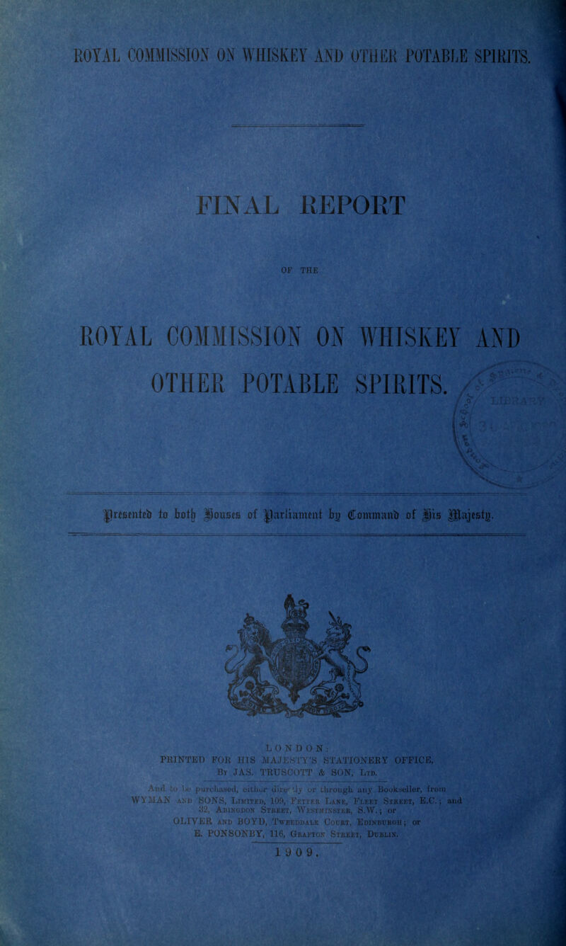 FINAL REPORT OF THE ROYAL COMMISSION ON WHISKEY AND OTHER POTABLE SPIRITS. !. 0 N D 0 N By JAS. TRUSGOTT & SON, Ltd. ijookseller .Xti, LiMiTiLi), lo;>, iLiij.iv Lane, i''LEi;x Street, E.C. . Abingdon Street, Westjiissier, S.W. ; or (JLiVJiiii AND BOYD, TwBEDDAiiE CouRT, Edikburgii ; or E. PONSOXrY. nfi, Grafton Street, Dublix.