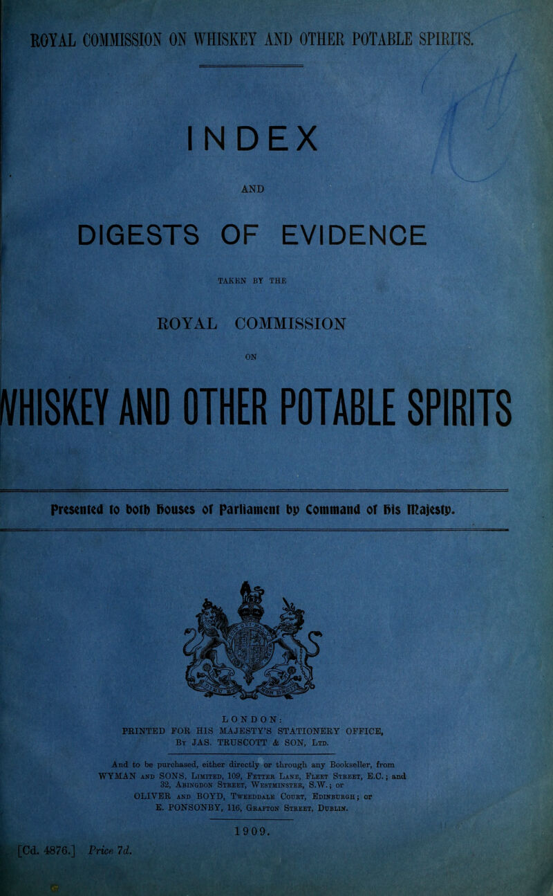 INDEX AND DIGESTS OF EVIDENCE TAKEN BY THE ROYAL COMMISSION ON VHISKEY AND OTHER POTABLE SPIRITS Presented to botb l>oti$e$ or parliatnent bp Command or l>i$ n^ajestp. LONDON: FEINTED FOE HIS MAJESTY'S STATIONEEY OFFICE, By JAS. TEUSCOTT & SON, Ltd. And to be purchased, either directly or through any Bookseller, from WYMAN AND SONS, Limited, 109, Fetteb, Lane, Fleet Stbeet, E.G.; and 32, Abingdon Street, Westminsteb, S.W. ; or OLIVEE AND BOYD, Tweeddale Court, Edinburgh; or E. PONSONBY, 116, Grafton Street, Dublin. [Cd. 4876.] Price 7d. 1909.