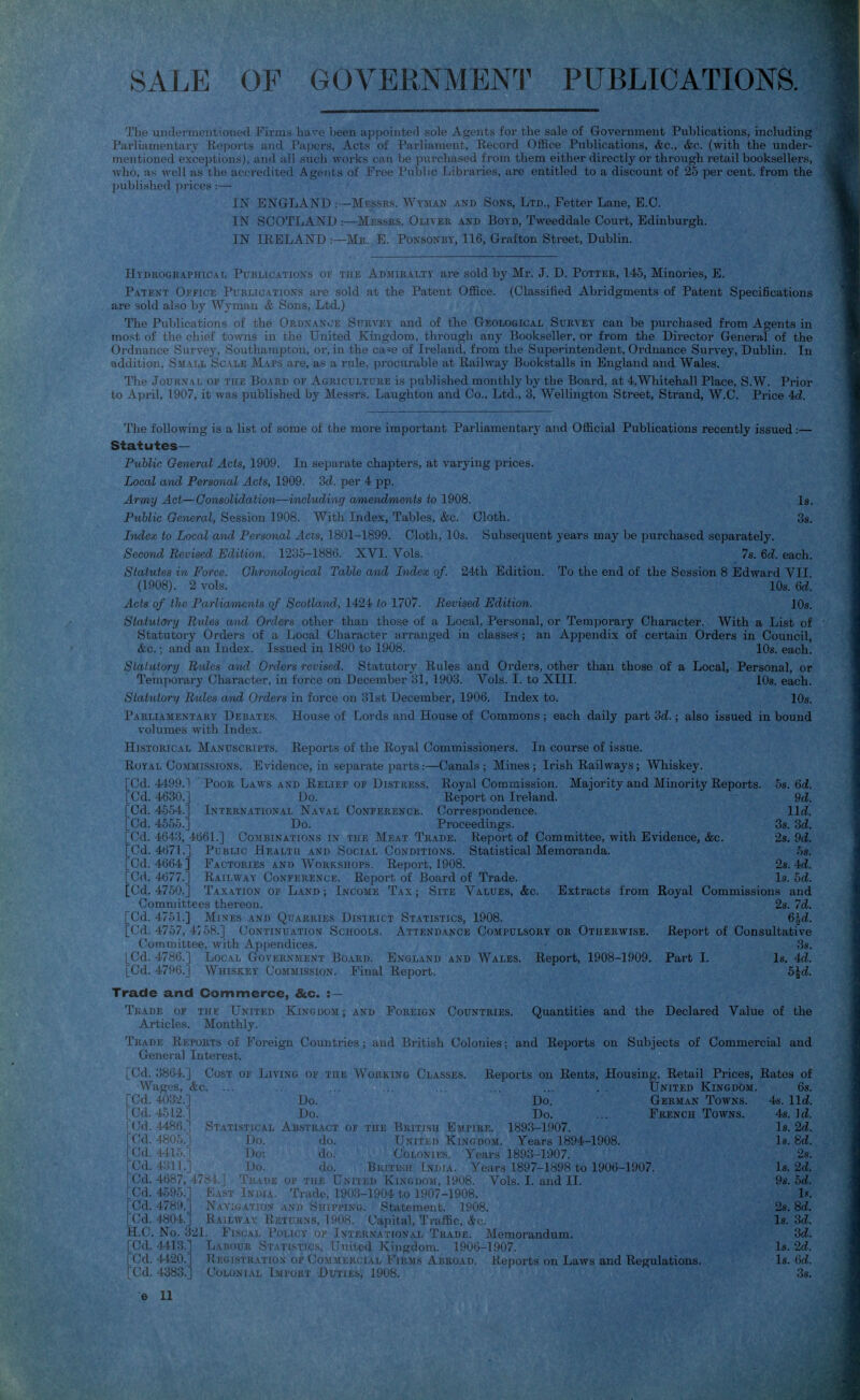 SALE OF GOVERNMENl^ PUBLICATIONS. Tlie undermentioned Firms have been appointed sole Agents for the sale of Government Publications, including Parliamentary Eeports and Papers, Acts of Parliament, Eecord Office Publications, &c., &c. (with the under- mentioned exceptions), and all such works can be purchased from them either directly or through retail booksellers, who, as well as the accredited Agents of Free Public Libraries, are entitled to a discount of 25 per cent, from the published prices:— IN ENGLAND .—Messrs. Wyman and Sons, Ltd., Fetter Lane, E.G. IN SCOTLAND :—Messes. Oliver and Boyn, Tweeddale Court, Edinburgh. IN IRELAND :—Mr. E. Ponsonbt, 116, Grafton Street, Dublin. Htdeographical Publications of the Admiralty are sold by Mr. J. D. Potter, 145, Minories, E. Patent Office Publications are sold at the Patent Office. (Classified Abridgments of Patent Specifications are sold also by Wyman & Sons, Ltd.) The Publications of the Ordnance Survey and of the Geological Survey can be purchased from Agents in most of the chief towns in the United Kingdom, through any Bookseller, or from the Director General of the Ordnance Survey, Southampton, or, in the ca«e of Ireland, from the Superintendent, Ordnance Survey, Dublin. In addition. Small Scale Maps are, as a rule, procurable at Railway Bookstalls in England and Wales. Tlie Journal of the Board of Agriculture is published monthly by the Board, at 4,Whitehall Place, S.W. Prior to April, 1907, it was published by Messrs. Laughton and Co.. Ltd., 3, Wellington Street, Strand, W.C. Price 4d. Tlie following is a list of some of the more important Parliamentary and Official Publications recently issued:— Statutes— Public General Acts, 1909. In separate chapters, at varying prices. Local and Personal Acfs, 1909. Sd. per 4 pp. Army Act—Consolidation—including amendments to 1908. Is. Public General, Session 1908. With Index, Tables, &c. Cloth. 3s. Index to Local and Personal Acts, 1801-1899. Cloth, 10s. Subsequent years may be jmrchased separately. Second Revised Edition. 1235-1886. XVI. Vols. 78. 6d. each. Statutes in Force. Glironological Table and Index of. 24th Edition. To the end of the Session 8 Edward VII (1908). 2 vols. ■ 10s. 6d. Acts of the ParlioAnents of Scotland, 1424 to 1707. Bevised Edition. 10s. Statutory Bides and Orders other than those of a Local, Personal, or Temjiorary Character. With a List of Statutory Orders of a Local Character arranged in classes; an Appendix of certain Orders in Council, &c. • and an Index. Issued in 1890 to 1908. 10s. each. Slaluiory Rides and Orders revised. Statutory Rules and Orders, other than those of a Local, Personal, or Temporary Character, in force on December 31, 1903. Vols. I. to XIII. lOs. each. Statutory Ihdes and Orders in force on 31st December, 1906. Index to. 10s. Parliamentary Debates. House of Lords and House of Commons; each daily part 'id.; also issued in bound volumes with Index. Historical Manuscripts. Repox'ts of the Royal Commissioners. In course of issue. Royal Co-MMissiONS. Evidence, in separate parts:—Canals; Mines; Irish Railways; Whiskey. [Cd. 4499.1 Poor Laws and Relief of Distress. Royal Commission. Majority and Minority Reports [Cd. 4630.] Do. Report on Ireland. [Cd. 4554.] International Naval Conference. Correspondence. [Cd. 4555.] . Do. Proceedings. [Cd. 4643, 4661.] Combinations in the Meat Trade. Report of Committee, with Evidence, &c. [Cd. 4671.] Public Health and Social Conditions. Statistical Memoranda. [Cd. 4664] Factories AND Workshops. Report, 1908. [Cd. 4677.] Railway Conference. Report of Board of Trade. [Cd. 4750.] Taxation of Land ; Income T.\x ; Site Values, &c. Extracts from Committees thereon. [Cd. 4751.] Mines and Quarries District Statistics, 1908. [Cd. 4757, 4^.58.] Continuation Schools. Attendance Compulsory or Otherwise. Committee, with Appendices. [Cd. 4786.] Local Government Board. England and Wales. Report, 1908-1909. [Cd. 4796.J Whiskey Commission. Final Report. Trade and Commerce, &c. : — Tkade of the United Kixoiiraj ; • m. r . v (;;ountries. Quantities and the Declared Value of the Articles. Monthly. Trade Reports of Foreigi: i Ki.jiu ,i; , .i,... .iUl^Ii Colonies: and Reports on Subjects of Commercial and General Interest. 5s. 6ci. 9d. \ld. 3s. M. 2s. M. hs. 2s. 4i. Is.bd. Commissions and 2s. Id. 6Ad. Report of Consultative 3s. Part I. Is. U. b\d. Royal [Cd. 3864.] Cost oe Living of the Working Classes. Wages, &c. ... Reports on Rents, Housing, Retail Prices, Rates of Stati [Cd. 4032.] [Cd. 4512.] [Cd. 4486^ [Cd. 4805 rCd. 441 {'d. 4:n 1 Cd. 4687,'478 k] 1' Do: Do. Trade of Do. Do. Do. Do. ■.^TRACT oi- THE Biiiiiiu b;,inuK. 1893-1907. do. UNiriii) Kingdom. Years 1894-1908. do. Colonies. Years 1893-1907. do. British India. Years 1897-1898 to 1906-1907. the United Kingdom, 1908. Vols. I. and II. United Kingdom. German Towns. French Towns. [Cd. 4595.] East Indu- Trade, 1903-1904 to 1907-1908. [Cd. 4789.] Navigation and Shipping. Statement. 1908. [Cd. 4804.] Railway Returns, 1908. Capital, Traffic, Sic. H.C. No. 321. Fiscal Policy of Iniernahonal Trade. Memorandum. [Cd. 4413.] Labour St.\t[stics, United Kingdom. 1906-1907. [Cd. 4420.] Registration op Commercial Firms Abroad. Reports on Laws and Regulations, red. 4383.] Colonial Import Duties, 1908. 68. 4s. lid. 48. Id. Is. 2d. Is. 8d. 2s. Is. 2d. 9s. hd. 1.'. 28. M. Is. U. U. Is. 2d. Is. M. 3s.