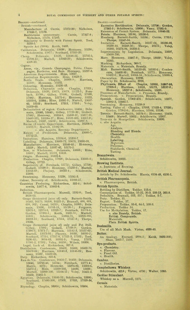 Brai^dy—continued. British—continued. Manufacture of. Currie, 17272-90; Nicholson, 17166-7, 17179. Restrictions unnecessary. Currie, 17327-8; Nicholson, 17179, 17183. Similarity to Brandy with Patent Spirit. Teed, 3233-5 Spirits Act (1864). Keith, 9468. Californian. Delaraain, 15638; Hennessy, 15234; Schidrowitz, 15877; Southard, 17519-2U. Cheap. Delamain, 15635, 15646-52, 15702-5, 1570S-11; Martell, 15043-59; Schidrowitz, 4508-10. Cognac. Areas, viz., Grande Champagne, Petite Cliam- pagne, Borderies, and Bois. Hennessy, 15227-8. American Requirements. Hine, 15627. Australian Requirements. Hine, 15628-9. Bottle Trade. Chaplin, 16998-9; Harrison, 15199; Hennessy, 15232. Colouring. Hennessy, 15239-43. Definition, Charent-es only. Chaplin, 17021; Delamain, 15636, 15673, 15679, 15/22-5; Fern- bach, 15788; Gilbey, 17696; Godsell, 17039, 17082; Harrison, 15175-6; Hennessy, 15222, 15233-6, 15264; Hine, 15591-3; Martell, 15037- 42, 15102; Southard, 17513, 17515; Veley, 16259-60. Delimitation of region. Combescure, 16464; Dela- main, 15640, 15643; Gilbey, 17729-30; Godsell, 17082; Hennessy, 15264-9, 15309-37, 15377-91, 15483-511, 15518a-27; Hine, 15598-605, 15617-9; Martell, 15037, 15102; Schidrowitz, 15997-8. Excise (t rench) Supervision. Harrison, 16208-9, 15211-6; Martell, 15082-98. f. also Acquits, Revenue Departments. Extent of Production. Delamain, 15660-7, 15712-21 Imitations! Harrison, 15194-6, 15200-7. Labelling. Delamain, 15669-72. 15678, 15680-91. Manufacture. Harrison, 15140-65; Hennessy, 15228; Martell, 15037-42, 15170-2. New, is Wholesome. Delamain, 15655; Hine, 15609; MarteU, 15118, 15121. Origin. Hennessy, 15222-4. Production. Chaplin, 17028 ; Delamain, 15660-6 ; Gilbey, 17712. Superiority of. Fernbach, 15772; Gilbey, 17700; Godsell, 17038-9; Hennessy, 15233-6; Martell, 15043-68; Pheysey, 16033-4; Schidrowitz, 15889. Sweetening. Hennessy, 15238, 15241-3. Colour, Necessity of. Schidrowitz, 15909-17. Countries Producing. Richardson, 325-6; Schid- rowitz, 15877-8, 15882-8. Definition. British Pharmacopoeia. Murrell, 1192-8; Teed, 3658-63. Grape (fermented juic\3 of) only. Barnett-Smith, 16165, 16175. 16iiU8, 16221-2; Bramall, 488, 691, 698, 902; Cassal, 18215 ; ChapHn, 16965 ; Dela- main, 15636, 15701-11, 15726-7; Ferguson, 12870-1, 12874-8, 12923-7; Fernbach, 15773-4; Gordon, 17380-1; Keith, 9469-70; Martell, 15101; Schidrowitz, 15865-71, 15895-900, 16003-11; Southard, 17514, 17517-8; Thorpe, 18038. Grape (fermented juice of) only and Pot Still. Gilbey, 17685; Godsell, 17038-9; Gordon, 17380-1, 17371-7; Harrison, 15142-3, 15157-62; Martell, 15073-81; Pheysey, 16035, 16050-2; Southard, 17514, 17517-8, 17521-3, 17552; Teed, 3236-42; 3654-63, 16892-3; Vasey, 17575, 17581-2, 17592; Veley, 16258; Wilson, 18356. Legal, Lack of. Richardson, 327-9. Distillation. Combescure, 16409, 16466, 16469-70, 16479-84; Harrison, 15140-3, 15146-62; Hen- nessy, 15237, 15459-66. Duty. Richardson, 325-6. Eau-de-Vie. Combescure, 16416-7, 16433; Delamain, 15646, 15725-44, 15754; Fernbach, 15771-4; Harris, 6275; Hennessy, 15274-82, 15310-6, 15372-5; Hine, 15599-605, 15620, 15625; Martell, 15099-100, 15104-11; Veley, 16451-2, 16459, 16461-3. Egyptian. Delamain, 15646-52; Schidrowitz, 15880; Southard, 17480-500, 17509, 17525, 17529-34, 17552. Etymology. Chaplin, 16964; Schidrowitz, 15864. Brandy—continued. Excessive Rectification. Delamain, 15708; Gordon, 17382-5; Schidrowitz, 15900; Vasey, 17581-9. Extension of Permit System. Delamain, 15646-52. Feints. Harrison, 15146, 15150-6. Hamburg. Barnett-Smith, 16186; Currie, 17315; Thorpe, 18147-64. Imitation. Barnett-Smith, 16157-64, 16186-92, 16230-44, 16248-50; Thorpe, 18175; Veley, 16260, 16276-84, 16358-9. Improvements by Legislation. Delamain, 15697, 15699-700. Marc. Hennessy, 15467-8; Thorpe, 18039; Veley, 16261. Marking. Richardson, 360-1. Materials, v. Materials, Brandy. Midi. Barnett-Smith, 16153-60, 16192-6; Combes- cure, 16403-85: Fernbach, 15772; Hennessy, 15462-6 ; MarteU, 15044-54 ; Schidrowitz, 15890-4. Obscuration. Hennessy, 15238. Paper by Dr. Schidrowitz, 3928. Phylloxera, Effect of. Chaplin, 16980, 16987-93, 17028-9; Harrison, 15161, 15173, 16197-8; Hennessy, 15227-8; Schidrowitz, 15891. Processes of Manufacture, v. Processes, Brandy. Prosecutions, v. Prosecutions, Brandy. Spanish. Gordon, 17362-476; Schidrowitz, 15877, 15882-3, 15886-7. Sweetening. Hennessy, 15238-9 Tasting, Value of. Chaplin, 17003, 17023-4, 17026; Gordon, 17382-6; Harrison, 15166, 15196. Terroir. Barnett-Smith, 16154-6 ; Hennessy, 15459, 15468; Martell, 15051; Schidrowitz, 15907. Trois-six de Montpellier. Schidrowitz, 15890. V. also Acquits. Age. Analysis. Blending and Blends. Chemistry. Health. Labelling. Materials. Processes. Standards, Chemical. Tasting. Branntweiu. Schidrowitz, 16011. Brewing Institute. V. Institute of Brewing. British Medical Journal. Article by Dr. Schidrowitz. Harris, 6134-48, 6150-1. British Pharmacopoeia. V. Pharmacopoeia, British. British Spirits. Bottling by Distillers. Tedder, 113-4. Consumption of. Tedder, 15-22, 30-3, 209-13, 265-8. Definition. Bramall, 553, 557; Tedder, 5-7. Duty. Tedder, 11. Export. Tedder, 17. Preparation. Tedder, 55-6, 84-5, 108-9. Production. Tedder 14. Use for Methylation. Tedder, 17. V. also Brandy, British. Britisih Compounds. Materials. Plain Britisih Spirits. Bushmills. Use of all Malt Mash. Virtue, 4838-40. Butter. An Analogy. Everard, 2894-5; Keith, 9492-505; Shaw, 2465-7, 2493. Bye-products. V. Chemistry. V. Flavour. V. Fusel Oil. V. Health. Oamhus. V. Distilleries. Campbeltown Whiskey. Schidrowitz, 4214; Virtue, 4736; Walter, 1005. Cardiac Stimulant. Whiskey as a. Murrell, 1171. Cereals. V. Materials.