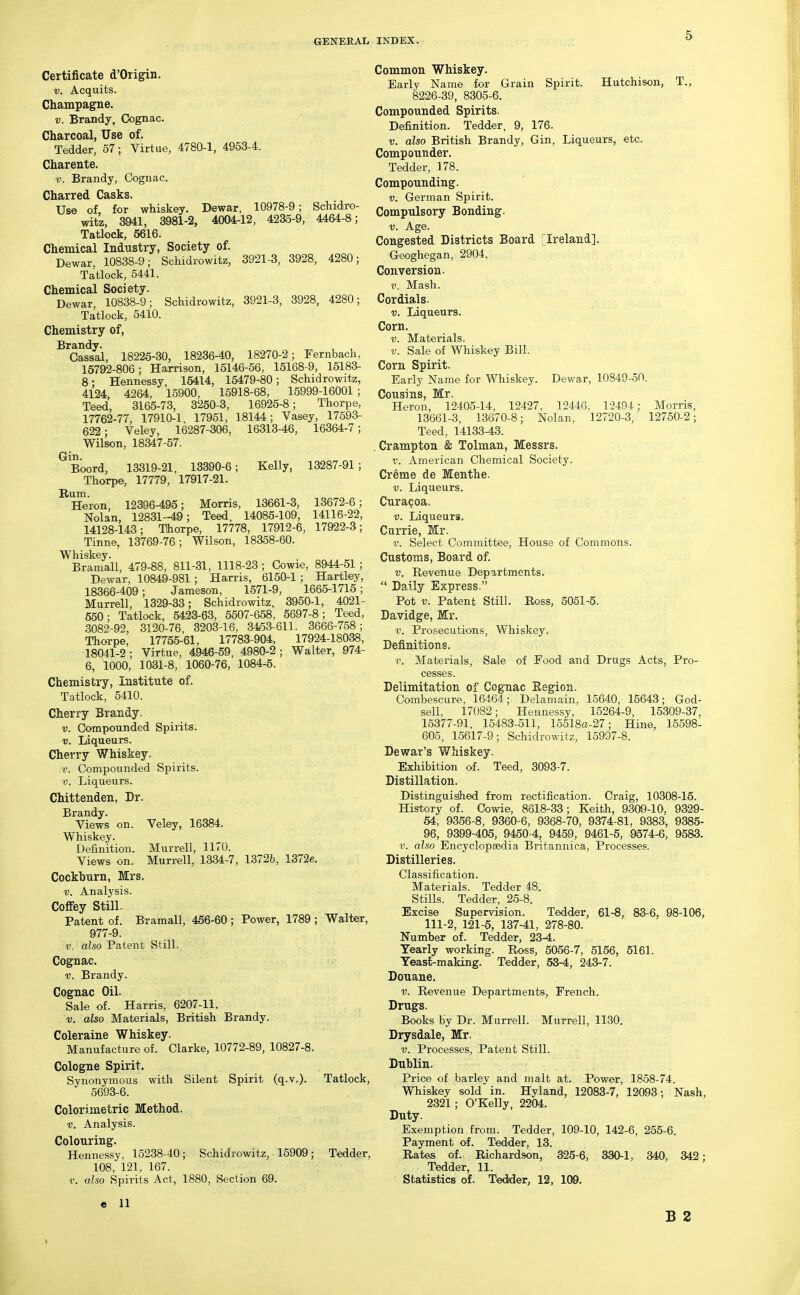 Certificate d'Origin. V. Acquits. Champagne. V. Brandy, Cognac. Charcoal, Use of. Tedder, 57; Virtue, 4780-1, 4953-4. Charente. 1!. Brandy, Cognac. Charred Casks. Use of, for whiskey. Dewar, 10978-9; Schidro- witz, 3941, 3981-2, 4004-12, 4235-9, 4464-8; Tatlock, 5616. Chemical Industry, Society of. Dewar, 10838-9; Schidrowitz, 3921-3, 3928, 4280; Tatlock, 5441. Chemical Society. Dewar, 10838-9; Schidrowitz, 3921-3, 3928, 4280; Tatlock, 5410. Chemistry of, Brandy. Cassal, 18225-30, 18236-40, 18270-2; Fernbach, 15792-806; Harrison, 15146-56, 15168-9, 15183- 8: Hennessy, 15414, 15479-80; Schidrowitz, 4124, 4264, 15900, 15918-68, 15999-16001 ; Teed, 3165-73, 3250-3, 16926-8; Thorpe, 17762-77, 17910-1, 17951, 18144; Vasey, 17593- 622; Veley, 16287-306, 16313-46, 16364-7; Wilson, 18347-57. Boord, 13319-21, 13390-6; Kelly, 13287-91; Thorpe, 17779, 17917-21. Hum. Heron, 12396-495; Morris, 13661-3, 13672-6; Nolan, 12831-49; Teed, 14085-109, 14116-22, 14128-143; Thorpe, 17778, 17912-6, 17922-3; Tinne, 13769-76; Wilson, 18358-60. Whiskey. Bramall, 479-88, 811-31, 1118-23; Cowie, 8944-51 ; Dewar, 10849-981; Harris, 6150-1; Hartley, 18366-409; Jameson, 1571-9, 1665-1715; Murrell, 1329-33; Schidrowitz, 3950-1, 4021- 650; Tatlock, 6423-63, 5507-658, 5697-8; Teed, 3082-92, 3120-76 , 3203-16, 3453-611. 3666-758; Thorpe, 17755-61, 17783-904, 17924-18038, 18041-2 ; Virtue, 4946-59, 4980-2 ; Walter, 974- 6, 1000, 1031-8, 1060-76, 1084-5. Chemistry, Institute of. Tatlock, 5410. Cherry Brandy. i;. Compounded Spirits. V. Liqueurs. Cherry Whiskey. r. Compounded Spirits. V. Liqueurs. Chittenden, Dr. Brandy. Views on. Veley, 16384. Whiskey. Definition. Murrell, 1170. Views on. Murrell, 1334-7, 13726, 1372e. Cockhurn, Mrs. V. Analysis. Coffey Still. Patent of. Bramall, 456-60 ; Power, 1789 ; Walter, 977-9. V. also Patent Still. Cognac. V. Brandy. Cognac Oil. Sale of. Harris, 6207-11. V. also Materials, British Brandy. Coleraine Whiskey. Manufacture of. Clarke, 10772-89, 10827-8. Cologne Spirit. Synonymous with Silent Spirit (q.v.). Tatlock, 5693-6. Color) metric Method. V. Analysis. Colouring. Hennessy, 15238-40; Schidrowitz, 15909; Tedder, 108, 121, 167. V. also Spirits Act, 1880, Section 69. e 11 Common Whiskey. Early Name for Grain Spirit. Hutchison, T., 8226-39, 8305-6. Compounded Spirits. Definition. Tedder, 9, 176. V. also British Brandy, Gin, Liqueurs, etc. Compounder. Tedder, 178. Compounding. V. German Spirit. Compulsory Bonding. V. Age. Congested Districts Board [Ireland], Geoghegan, 2904. Conversion. V. Mash. Cordials. V. Liqueurs. Corn. V. Materials. V. Sale of Whiskey Bill. Corn Spirit. Early Name for Whiskey. Dewar, 10849-50. Cousins, Mr. Heron, 12405-14, 12427, 12446, 1-2494; Morris, 13661-3, 13670-8; Nolan, 12720-3, 12750-2; Teed, 14133-43. . Crampton & Tolman, Messrs. V. American Chemical Society. Creme de Menthe. V. Liqueurs. Curagoa. V. Liqueurs. Carrie, Mr. V. Select Committee, House of Commons. Customs, Board of. V. Revenue Departments.  Daily Express. Pot V. Patent Still. Ross, 5051-5. Davidge, Mr. V. Prosecutions, Whiskey. Definitions. V. Materials, Sale of Food and Drugs Acts, Pro- cesses. Delimitation of Cognac Region. Combescure, 16464; Delamain, 15640, 15643; God- sell, 17082; Hennessy, 15264-9, 15309-37, 15377-91, 15483-511, 15518a-27; Hine, 15598- 605, 15617-9; Schidrowitz, 15997-8. De war's Whiskey. Exhibition of. Teed, 3093-7. Distillation. Distinguished from rectification. Craig, 10308-16. History of. Cowie, 8618-33; Keith, 9300-10, 9329- 64, 9356-8, 9360-6, 9368-70, 9374-81, 9383, 9385- 96, 9399-405, 9450-4, 9459, 9461-5, 9574-6, 9583. V. also Encyclopsedia Britannica, Processes, Distilleries. Classification. Materials. Tedder 48. StiUs. Tedder, 25-8. Excise Supervision. Tedder, 61-8, 83-6, 98-106, 111-2, 121-5, 137-41, 278-80. Number of. Tedder, 23-4. Yearly working. Ross, 5056-7, 6156, 5161. Yeasl-making. Tedder, 53-4, 243-7. Douane. V. Revenue Departments, French. Drugs. Books by Dr. Murrell. Murrell, 1130. Drysdale, Mr. V. Processes, Patent Still. Dublin. Price of barley and malt at. Power, 1858-74. Whiskey sold in. Hyland, 12083-7, 12093; Nash, 2321; O'Kelly, 2204. Duty. Exemption from. Tedder, 109-10, 142-6, 255-6. Payment of. Tedder, 13. Rates of. Richardson, 325-6, 330-1, 340, 342; Tedder, 11. Statistics of. Tedder, 12, 109. B 2