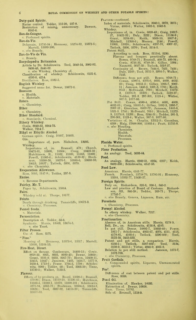 Duty-paid Spirit?. Excise control. Tedder, 115-20, 237-8. Restriction of mixing, unnecessary. Dawson, 8165-6. Eau-de-Cologne. r. Perfumed spirits. Eau-de-Vie. Delamain, 15735-54; Hennessy, 15274-82, 15372-5; Martell, 15099-100. V. also Brandy. Eau-de-Vie de Vin. V. Brandy. Encyclopaedia Britannica. Article by Dr. Schidrowitz. Teed, 3049-54, 3082-92, 3438-43, 3446-52. V. also Whiskey, Chemistry of. Classification of whiskey. Schidrowitz, 4121-6, 4193-8, 4214, Distillation. Ross, 5032-5. English Whiskey. Suggested name for. Dewar, 10872-6. Essences. V. Health. V. Materials. Esters. r. CLhemistry. Ether. r. Chemistry. Ether Standard. r. Standards, Chemical. Ethery Whiskey. Cowie, 8849-53, 8964-75. Walker, 7214-7. Ethyl or Ethylic Alcohol. German spirit. Craig, 10407, 10409. Gin. Importance of, pure. Nicholson, 13295. Whiskey. Importance of, in. Bramall, 479; Church, 10475-81, 10500, 10504; Craig, 10422-32; Hutchinson, R., 11032, 11039, 11053, 11099; Powell, 11005-6; Schidrowitz, 4139-42; Stock- man, 10548-50, 10570-1, 10585-6, 10588-93, 10613, 10637; Tatlock, 5506, 5570. r. also Chemistry. Evaporation Allowance. Ross, 5016, 5147-8; Tedder, 237-8. Excise. a'. Revenue Departments. Fairley, Mr. T. Paper by, Schidrowitz, 15864. Fairs. Whiskey sold at. Thorpe, 18177. Feints. Death through drinking. Tunnicliffe, 10672-3. i\ Chemistry, Processes. Fennel Seeds. ■r. Materials. Fermentation. Description of. Tedder. 55-6. Symbiotic. Morris, 13663, 13674-5. V. also Yeast. Filter Presses. Us3 of. Ross, 5171,  Pine. Meaning of. Hennessy, 15373-6, lo517 ; Martell, 15060, 15104-13. Fire-Heat, Direct. Effect on flavour. Combescure, 16409-13; Cowie, 8818-22, 8921, 8925, 8930-43; Dewar, 10950; Grant, 9191-9, 9233, 9267-70; Heron, 12409-11, 12413, 12447; Jameson, 1405, 1416-7, 1577-9, 1650-4, 1713-6; Power, 1794-5, 1798; Schidro- witz, 4089; Tedder, 68; Teed, 3305-10; Tinne, 13730-5; Walker, 7133-5. Flavour. Effects uf bv-products on. Boord, 13390-1 ; Bramall. 479-86; Dixon, 11119-24, 11136-45; Hutchison, 11033-4, 11040-1, 11070, 11099-101 ; Schidrowitz, 4276-84, 4.35.5-78 ; Stockman, 10594-6, 10614-8, 106.36; Teed, 3087-92, 14116-20; Tunnicliffe, 10677-83. Flavour—continued. Index of materials. Schidrowitz, 3940-1, 3970, 3975; Virtue, 4883-6; Walter, 1002-3, 1042-3. Whiskey. Importance of, in. Cowie, 8828-43; Craig, 10317- 27, 10422-32; Daly, 2222; Dixon, 11136-9; Grant, 92.54-66; Keith, 9509-10, 9567-8; Mitchell, 11260-6; Mooney, 2146; Powell, 11005, 11024: Schidrowitz, 4257-70, 4307-12; Tatlock, 5506, 5570; Teed, 3114-5. Patent Still. According to cask. Ro«s, 5113-6, 5230. Flavour and bouquet practically absent. Bowes, 9768-71 ; Bramall, 468-72, 489-94; Cowie, 8726-35, 8748-50; Gilbey, 1994; Nannetti, 3027-32 ; Tatlock, 5518-27. Continuity of. Brown, 7444-6 , 7451, 7456; Daly, 2249; Teed, 3112-9, 3364-5; Walker, 7159. Difference from pot still. Bowes, 9768-71 ; Cowan, 4580-4, 4595-6, 4601, 4609, 4652- 60; Craig, 10161-5 ; Gilbey, 1995-7, 2007- 11 ; Jameson, 1445-6, 1521-3, 1766; Keith, 9541; McDonald, 7016; Mitchell, 11272- 3, 11276-9, 11291; Tatlock, 5518-27; Tedder, 281-3. 297-301, 1123-4; Walter, 987 0, 1077-80. Pot Still. Cowan, 4.580-4, 4595-6 , 4601, 4609, 4652-60 ; Craig, 10161-5 ; Gilbey, 1992-3, 1995-7, 2007-11; Greenlees, 6469-72; Jameson, 1445-6, 1521-3. 1766 ; McDonald, 7016 ; Mitchell, 11272- 3, 11276-9, 11291 ; Ross, 5244-51 ; Tedder, 281-3, 290-301, 1123-4; Walter, 987-9, 1077-80. Variations of, in. Chaplin, 12312-3; Greenlees, 6558 ; Haig, 11898-900, 11933-4 ; Pratt, 11755-8. V. also Blending. Chemistry. Health. Materials. Processes. Florida Water. V. Perfumed spirits. Flour Production. An analogy. Teed, 3633-44. Food. An analogy. Harris, 6242-51, 6254, 6257; Keith, 9492-505; Schidrowitz, 4147-53. Food Law. American. Harris, 6161-77. French. Fernbach, 15758-70, 15785-91 ; Hennessy, 152M, 15332-77, 15420-27. Foreign Spirits. Duty on. Richardson, 325-6, 330-1, 340-2. Law and practice of Board of Customs. Riahardi- son, 321, 346-59; Tedder, 269-71; Thorpe, 17745-7. r. also Brandy, Geneva, Liqueurs, Rum, etc. Foreshots. r. Chemistry, Processes. Formyl Alcohol. In ethery whiskey. Walker, 7217. V. also Chemistry. Fractionation. Absence of, in American stills. Harris, 6178 9. Bell, Dr., on. Schidrowitz, 4116-8, 4183. In pot still. Dewar, 10892-7, 10959-60; Power, 1911-7; Schidrowitz, 4065-67, 4076, 4111, 4115, 4178-81, 4193-6; Tatlock, 5590-602; Teed, 3122-32, 3453-533. Patent and pot stills, a comparison. Harris, 6150-1; Tatlock, 5587-602; Teed, 3134, 3138-9, 3513-5 ; Virtue, 4946-9, 4951-2. Relation to pot still method. Jameson, 1575-7, 1678-703. r. also Chemistry, Processes. Fruit Cordials. c. Comjjounded spirits. Liqueurs, Unenumerated spirits. Fue\ Difference of cost between patent and pot stills. Ross, 5058, Fus3l Oil. Elimination of. Hawker, 14035. Extraction of. Dewar, 10858. Rum. Tinne, 13782. Sale of. Bramall, 1118-9.