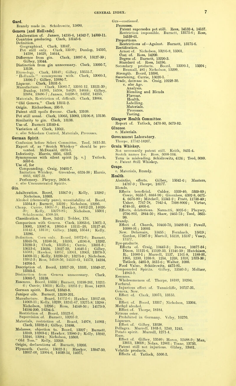 Gard. Brandy made in. Schidrowitz, 15890. Geneva [and HoUmds]. Adulteration of. Jansen, 14235-6, 14342-7; 14300-11. Countries producing. Clark, 13145-6. Definition. Geographical. Clark, 13147. Pot still only. Clark, 13109; Dunlop, 14595, 14598, 14620, 14644. Difference from gin. Clark, 13097-8, 13127-39; Gilbey, 13544. Distinction from gin unnecessary. Clark, 13095-7, 13138 Etymology. Clark, 13149; Gilbey, 13555-7. Hollands, svnonymous with. Clark, 13060-1, 13096-7; Gilbey, 13486-7. Liqueur. Clark, 13151-5. Manufacture. Clark, 13081-7, 13105 12, 13121-39; Dunlop, 14595, 14598, 14620, 14644; Gilbey, 13484, 13486-7; Jansen, 14238-9, 14252, 14255. Materials, Restriction of, difficult. Clark, 13064. Old Geneva. Clark 13151-2. Origin. Richardson, 335-9. Patent still spoils flavour. Clark, 13109. Pot still usual. Clark, 13065, 13083, 13106-8, 13130. Similarity to gin. Clark, 13138. Use of. Burnett 13160-4. Variation of. Clark, 13061. 1-. also Schiedam Control, Materials, Processes. German Spirit. Confusion before Select Committee. Teed, 3415-35. Export of, as  Scotch Whiskey should bo pre- vented. McDonald, 6970-1. Inferiority. Harris, 6056, 6322. Synonymous with silent spirit [q. v.] Tatlock, 5693-6. Use of, for Compounding. Ci'aig, 10405-7. Imitation Whiskey. Greenless, 6524-38 ; Harris, 6055, 6327-31. Perfumery. Pheysey, 2856-8. V. also Unenumerated Spirits. Gin. Adulteration. Boord, 13367-9; Kelly, 13282; Nicholson, 13303. Alcohol (chemically pure), unsuitability of. Boord, 13344-8 ; Burnett, 13192 ; Nicholson, 13295. Cheap. Currie, 13617-9; Hawker, 14012-23, 14026- 30; Kelly, 13279-85; Nicholson, 13301; Schidrowitz, 4508-10. Classification. Ross, 14162; Tedder, 176. Comparison with Geneva. Clark, 13063-6, 13071-3, 13081, 13087-8, 13095-8 13111-20, 13127-40, 13142-4, 13150; Gilbey, 13485, 13544; Kelly, 13286. Definition. Corn only. Board, 14972-6; Burnett, 13165-78, 13188-91, 13193, ±3196-8, 13202, 13220-3; Clark, 13125-6; Cunie, 13601-8; 13613-6, 13624, 13627-30, 13640-1 ; Gilbey, 13583; Hawker, 13957, 13961, 13965, 13978-9, 14009-11; Kelly, 13239-52; 13275-8; Nicholson, 13302-3; Ross, 14148-56, 14159-61, 14173, 14194, 14204-5. Description of. Boord, 13317-29, 13331, 13349-57, 13393-5. Distinction from Geneva unnecessary. Clark, 13095-7, 13138. Essences. Boord, 13^56; Burnett, 13199-201, 13211- 6 ; Currie, 13610 ; Kelly, 13251-2 ; Ross, 14203. German spirit. Boord, 13340-8. Juniper oils. Burnett, 13199-201. Manufacture. Board, 14972-6; Hawker, 13957-60 14009-11; Kelly, 13239, 13241-67, 13275-8, 13288 ; Nicholson, 13295; Ross, 14148-56; 14173-9, 14194-200, 14204-5. Restriction of. Boord, 13323-6. Supervision of. Burnett, 13207-9. Materials, restriction of. Board, 14978, 14993- Qark, 13102-3; Gilbey, 13488. Molasses, obiection to. Boord, 13327; Burnett, 13169, 13203-6; Hawker, 13980-2; Kelly, 13242 13246, 13284; Nicholson, 13303. Old Tom. Kelly, 13269. Origin, declarations of. Burnett, 13205. Plymouth. Currie, 13622-3; Hawker, 13947-50, 13957-60, 13994-6, 14039-54, 14077. Gin—continued. Processes. Patent supersedes pot still. Ross, 14152-4, 14157. Restriction impossible. Burnett, 13175-6; Ross, 14159-61. Proportions. Restrictions of—Against. Burnett, 13175-6. Rectification. Arrest of. Nicholson, 13295-8, 13301. Cost of. Ross, 14209. Degree of. Burnett, 13220-3. Standard of. Ross, 14196. Secondary products. Boord, 13390-1, 13394; Bramall, 485 ; Nicholson, 13299. Strength. Boord, 13396. Sweetening, Currie, 13620-1. Trade, decrease in. Craig, 10228-30. V. also Age. Analysis. Blending and Blends. Flavour. Health. Labelling. Materials. Processes. Tasting. Glasgow Health Committee. Report of. Tatlock, 5470-80, 5679-82. Glucose. V. Materials. Government Laboratory. Thorpe, 17742-18207. Grain Whiskey. Not necessarily patent still. Keith, 9431-4. Scotch names for. Ross, 6098-104. Term is misleading. Schidrowitz, 4124; Teed, 3099. r. Patent Still Whiskey. Grape. V. Materials, Brandy. Health. Absinthe, effects. Gilbev, 13541-6; Masters, 14787-9; Thorpe, 18177-. Blends. Effects beneficial. Calder, 5339-40, 5359-60; Cowie, 8653-7, 8884-90 ; Greenlees, 6392-8, 6671- 4, 6676-80; Mitchell, 11341-2; Pratt, 11738-^; Usher, 7767-78, 7942-4, 7998-8002; Virtue, 4748-51, 4805-6. Effects, deleterious. Nannetti, 3025-6; Pheysey, 2796-802, 2844-50; Shaw, 2465-73; Teed, 3851- 99. Brandy. Effect of. Church, 10460-70, 10488-91 ; Powell, 10988-91; 10995. New. Delamain, 15655; Fernbach, 15819; Gordon, 17387-9 ; Martell, 15118, 15137; Vasey, 17577. Bye-products. Effects of. Craig, 10442-3; Dewar, 10877-84; Dixon, 11121-6, 11129-33, 11146-50; Hutchison, R., 11080-1 ; Murrell, 1137, 1161-8, 1188-91, 1205, 1230, 1238-9, 1254, 1259, 1310, 1323-38; Tatlock, 5485-9, 6615-6; Walter, 1090. Food Value. Schidrowitz, 4475-81. Compounded Spirits. Gilbey, 13540-3; Moltzer, 14963-9. Essences. Wholesomeness of. Thorpe, 18189, 18206. Furfural. Injurious effect of. Tunnicliffe, 10727-31. Geneva, New. Effect of. Clark, 13075, 13155. Gin. Effect of. Boord, 13317; Nicholson, 13304. Methyl alcohol. Effect of. Thorpe, 18184. Nitrous ester. Prohibited in Germany. Veley, 16270. Liqueurs. Effect of. Gilbey, 13538. Pellagra. Murrell, 1163-5, 1240, 1245. Potato spirit. Murrell, 1271-4. Rum. Effect of. Gilbey, 13540; Heron, 12488-9; Man, 13013, 13018; Nolan, 12801; Tinne, 13735. Patent still not injurious. Glibey, 13461. Volatile products. Effects of. Tatlock, 5500-5.