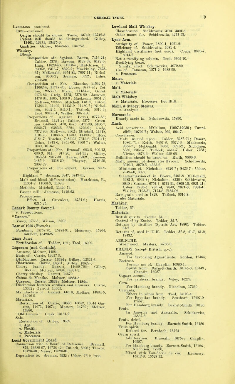 Labelling—continued. Rum—continued. Origin should be shown. Tinne, 13740, 13742-5. Patent still should be distinguished. Gilbey, 13461, 13471, 13475-6. Qualities. Gilbey, 13446-56, 13462-3. Whiskey. £lends. Composition of: Against. Brown, 7416-24; Galder, 5376 j Dawson, 8128-38, 8172-6; Haig, 11829-46, 11903-5; Hutchison, T., 8260-8, 8315-7, 8320-2; Mackinlay, 7623- 37; McDonald, 6974-81, 7007-11; Nichol- son, 8360-2; Seaman, 6822; Usher, 7826-30. Composition of: For. Blanche, 11562-73, 11662-4, 11717-26; Bowes, 9777-85; Cot- ton, 2977-9; Dixon, 11134-5; Grant, 9175-82; Greig, 7372, 7378-80; Jameson, 1476-84, 1505, 1508-9; Mackenzie, 9051-2; McEwen, 9892-6; Mitchell, 11318, 11345-6, 11363-6, 11409, 11432-9, 11480-7; Nichol- son, 8402-5, 8410-1; Tatlock, 5610-3; Teed, 3347-64; Walter, 1007-10. Proportions of: Against. Bowes, 9777-85; Bramall, 1121-2; Calder, 5377; Green- lees, 6446-53, 6473, 6475, 6477-80, 6486-7, 6562-71, 6583-5, 6724, 6726-9; Greig, 7372-80; McEwen, 9902; Mitchell, 11318, 11345-6, 11363-6, 11409, 11480-7; Ross, 5184-7; Teacher, 7485-95, 7515-6, 7521-41; Usher, 7843-6, 7851-66, 7966-7; Walter, 1000, 1016-7. Proportions of: For. Bramall, 603-5, 609-13, 680-3, 914, 917-20, 924-31; Gilbey, 1963-81, 2017-21; Harris, 6362; Jameson, 1485-9, 1518-20; Phevsey, 2746-59, 2809-29. Proportions of: For export. Dawson, 8099- 101. ^'Highland. Seaman, 6847, 6849-51. Malt and blend (differentiation). Hutchison, R., 11061-2, 11066-9, 11090. Methods. Mitchell, 11440-79. Patent still. Jameson, 1419-23. Prosecutions. Effect of. Greenlees, 6734-6; Harris, 6215-25. Xanark County Council. V. Prosecutions. ^'Lancet. Vasey, 17568; Wilson, 18298. Xaw of 1905 (French). Fernbach, 15758-70, 15785-91; Hennessy, 15264, 15332-77, 15420-27. Lime Juice. Fortification of. Tedder, 167; Teed, 16902. Liqueurs [and Cordials]. Anisette, Moltzer, 14884. Basis of. Currie, 13637-9. Benedictine. Currie, 13634; Gilbey, 13522-6. Chartreuse. Currie, 13634; Gilbey, 13522-6. Cherry brandy. Garrett, 14699-706; Gilbey, 13530-9 ; Moltzer, 14884, 14931-3. Cherry whiskey. Garrett, 14670. Oreme de Menthe. Moltzer, 14884-5. Curafoa. Currie, 13633; Moltzer, 14844. • Distinctioii between cordials and liqueurs. Currie, 13632; Garrett, 14665. Manufacture of. Garrett, 14670, Moltzer, 14884-5, 14916-9. Materials. Restriction of. Currie, 13636, 13642, 13644 Gar- rett, 14671, 14674; Masters, 14769; Moltzer, 14886. Old Geneva. Clark, 13151-2. Sale. Restriction of. Gilbey, 13539. V. Age. V. Health. V. Materials. V. Processes. Local Government Board. Connection with a Board of Reference. Bramall 872, 16689-97, 16736-42 ; Tatlock, 5606 ; Thorpe 18126-40; Vasey, 17626-31. Deputation to. Seaman, 6932 ; Usher, 7712, 7885. Lowland Malt Whiskey. Classification. Schidrowitz, 4124, 4301-6. Other names for. Schidrowitz, 4241-53. Lyne Arm. Antiquity of. Power, 1800-1, 1921-2. Efficiency of. Schidrowitz, 4081-4. Highland distilleries (not used). Cowie, 8826-7, 8944-7. Not a rectifying column. Teed, 3305-10. Rectifying boxes. Similar effect. Schidrowitz, 4079-80. Use of. Jameson, 1571-2, 1688-98. V. Processes. Maize. V. Materials. Malt. V. Materials. Malt Whiskey. V. Materials. Processes, Pot Still. Mann & Stacey, Messrs. V. Analysis. Marmande. Brandy made in. Schidrowitz, 15890. Mash. Acid conversion. M'Callum, 11997-12030; Tunni- cliffe, 10720-7; Walter, 959, 964-7. Conversion. Malt insisted upon. Calder, 6287-91; Dewar, 10861-71; Keith, 94-57-8, 9572-3; Mackenzie, 9055-7; McDonald, 6955, 6991-2; Nicholson, 8336, 8364-7; Tatlock, 5544-7; Usher, 7783; Virtue, 4873-6; Walter, 968-65. Definition should be based on. Keith, 9560-3. Malt, amount of dominates flavour. Schidrowitz, 3940-1, 3970-6, 4355-6. Minimum of. Nicholson, 8426-7; 8426-7; Usher, 7849-50, 8027. Standardisation of, in. Brovm, 7461-8; McDonald, 6982-3, 6993-8; Nicholson, 8338; Schidrowitz, 3940; Seaman, 6754-7, 6772-91, 6808-13, 6921-41; Usher, 7783-5, 7831-4, 7848, 7871-3, 7881-4; Walker, 7123-31, 7174-8, 7187-92. Raw grain used in 1828. Tatlock, 5616-8. V. also Materials. Mashing. Tedder, 55. Materials. British spirits. Tedder, 54. Control of by Excise. Tedder, 35-7. Returns by distillers (Spirits Act, 1880). Tedder, 61-7. Returns of, used in U.K. Tedder, 37-8, 41-7, 51-2, 18432. ABSINTHE. Wormwood. Masters, 14788-9. BRANDY (except British, q.v.). Aniseed. For flavouring Aguardiente. Gordon, 17464. Beetroot. Former use of. Chaplin, 16980-1. Spirit from. Barnett-Smith, 16145-6, 16149; Chaplin, 16937. Cognac essence. For artificial brandy. Veley, 16274 Corn. For Hamburg brandy. Nicholson, 17230. Currants. Ethers in wines from. Teed, 14123-4. For Egyptian brandy. Southard, 17497-9; 17557. For Hamburg brandy. Barnetl^Smith, 16186. Fruit. In America and Australia. Schidrowitz, 16867-8. Fruit, dried. For Hamburg brandy. Barnett-Smith, 16186. Fruit spirit. Refused for. Fernbach, 15774. Grain spirit. Adulteration. Bramall, 16758; Chaplin, 16987. For Hamburg brandy. Barnett-Smith, 16186 ; Nicholson, 17230. Mixed with Eau-de-vie de vin. Hennessy, 16512-8, 16628-32.