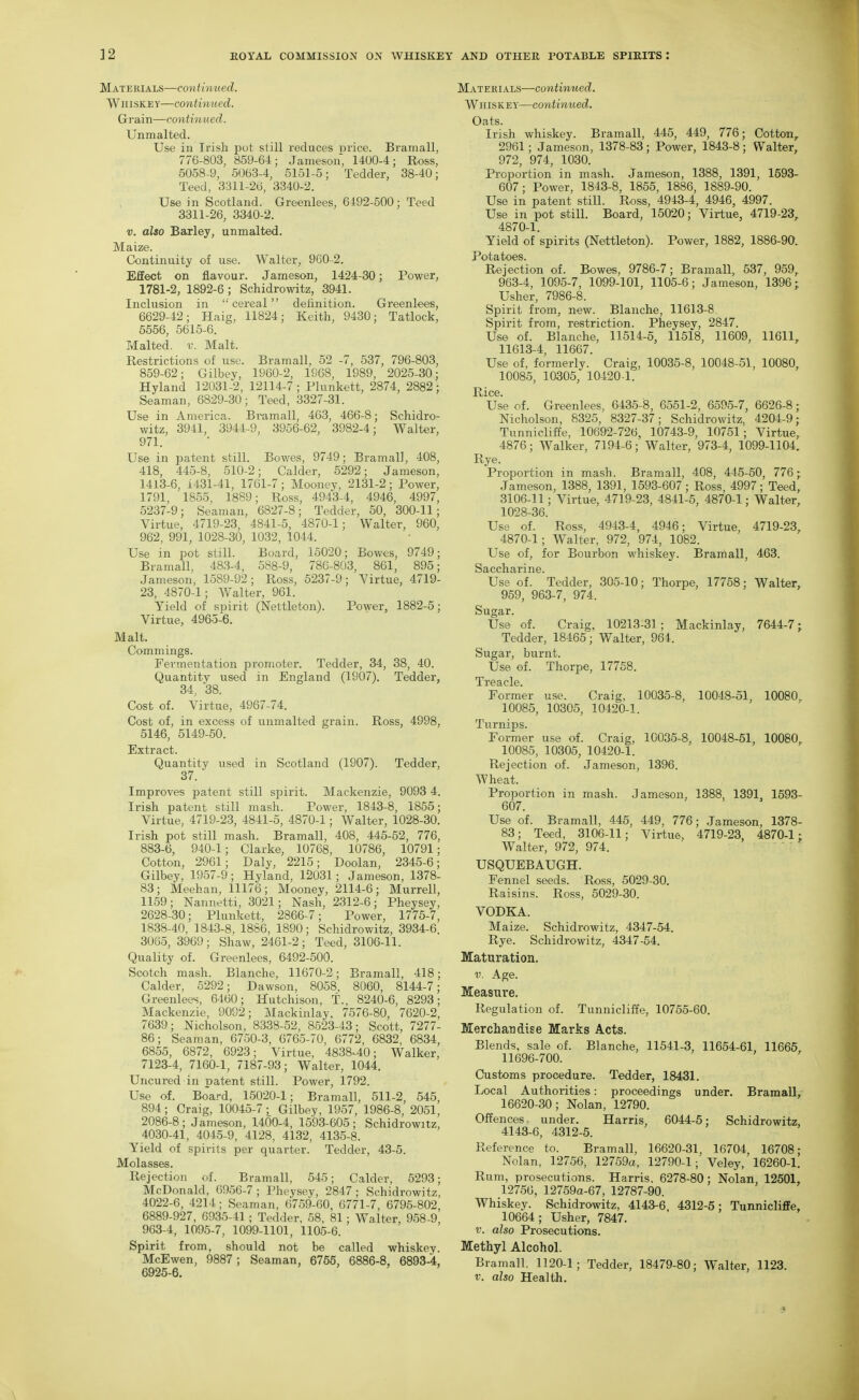 Materials—contimied. WinsKEY—continued. Grain—continued. Unmalted. Use in Irish jiot still reduces price. Bramall, 776-803, 859-64; Jameson, 1400-4; Ross, 5058-9, 5063-4, 5151-5; Tedder, 38-40; Teed, 3311-26, 3340-2. Use in Scotland. Greenlees, 6492-500; Teed 3311-26, 3340-2. V. also Barley, unmalted. Maize. Continuity of use. Walter, 960-2. Effect on flavour. Jameson, 1424-30; Power, 1781-2, 1892-6; Schidrowitz, 3941. Inclusion in cereal definition. Greenlees, 6629-42; Haig, 11824; Keith, 9430; Tatlock, 5556, 5615-6. Malted, v. Malt. Restrictions of use. Bramall, 52 -7, 537, 796-803, 859-62; Gilbey, 1960-2, 1968, 1989, 2025-30; Hyland 12031-2, 12114-7; Plunkett, 2874, 2882; Seaman, 6829-30; Teed, 3327-31. Use in America. Bramall, 463, 466-8; Schidro- witz, 3941, 3944-9, 3956-62, 3982-4; Walter, 971. Use in patent still. Bowes, 9749; Bramall, 408, 418, 445-8, 510-2; Calder, 5292; Jameson, 1413-6, 1431-41, 1761-7; Mooney, 2131-2; Power, 1791, 1855, 1889; Ross, 4943-4, 4946, 4997, 5237-9; Seaman, 6827-8; Tedder, 50, 300-11; Virtue, 4719-23, 4841-5, 4870-1; Walter, 960, 962, 991, 1028-30, 1032, 1044. Use in pot still. Board, 15020; Bowes, 9749; Bramall, 483-4, 588-9, 786-803, 861, 895; Jameson, 1589-92; Ross, 5237-9; Virtue, 4719- 23, 4870-1; Walter, 961. Yield of spirit (Nettleton). Power, 1882-5; Virtue, 4965-6. Malt. Commings. Fermentation promoter. Tedder, 34, 38, 40. Quantity used in England (1907). Tedder, 34, 38. Cost of. Virtue, 4967-74. Cost of, in excess of unmalted grain. Ross, 4998, 5146, 5149-50. Extract. Quantity used in Scotland (1907). Tedder, 37. Improves patent still spirit. Mackenzie, 9093 4. Irish patent still mash. Power, 1843-8, 1855; Virtue, 4719-23, 4841-5, 4870-1; Walter, 1028-30. Irish pot still mash. Bramall, 408, 445-52, 776, 883-6, 940-1; Clarke, 10768, 10786, 10791; Cotton, 2961; Daly, 2215; Doolan, 2345-6; Gilbey, 1957-9; Hyland, 12031; Jameson, 1378- 83; Meehan, 11176; Mooney, 2114-6; Murrell, 1159; Nannetti, 3021; Nash, 2312-6; Pheysey, 2628-30; Plunkett, 2866-7; Power, 1775-7, 1838-40, 1843-8, 1886, 1890; Schidrowitz, 3934-6. 3065, 3969; Shaw, 2461-2; Teed, 3106-11. Quality of. Greenlees, 6492-500. Scotch mash. Blanche, 11670-2; Bramall, 418; Calder, 5292; Dawson, 8058, 8060, 8144-7; Greenlees, 6460; Hutchison, T., 8240-6, 8293; Mackenzie, 9092; Slackinlay, 7576-80, 7620-2, 7639; Nicholson, 8338-52, 8523-43; Scott, 7277- 86; Seaman, 6750-3, 6765-70, 6772, 6832, 6834, 6855, 6872, 6923; Virtue, 4838^40; Walker, 7123-4, 7160-1, 7187-93; Walter, 1044. Uricured in loatent still. Power, 1792. Use of. Board, 15020-1; Bramall, 511-2, 545, 894; Craig, 10045-7; Gilbey, 1957, 1986-8, 2051, 2086-8; Jameson, 1400-4, 1593-605; Schidrowitz, 4030-41, 4045-9, 4128, 4132, 4135-8. Yield of spirits per quarter. Tedder, 43-5. Molasses. Rejection of. Bramall, 545; Calder, 5293; McDonald, 6956-7 ; Pheysey, 2847 ; Schidrowitz, 4022-6, 4214 ; Seaman, 6759-60, 6771-7, 6795-802, 6889-927, 6935-41 ; Tedder, 58, 81 ; Walter, 958-9, 963-4, 1095-7, 1099-1101, 1105-6. Spirit from, should not be called whiskey. McEwen, 9887; Seaman, 6755, 6886-8, 6893-4, 6925-6. Matekials—continued. Whiskey—continued. Oats. Irish whiskey. Bramall, 445, 449, 776; Cotton, 2961; Jameson, 1378-83 ; Power, 1843-8 ; Walter, 972, 974, 1030. Proportion in mash. Jameson, 1388, 1391, 1593- 607; Power, 1843-8, 1855, 1886, 1889-90. Use in patent still. Ross, 4943-4, 4946, 4997. Use in pot still. Board, 15020; Virtue, 4719-23, 4870-1. Yield of spirits (Nettleton). Power, 1882, 1886-90. Potatoes. Rejection of. Bowes, 9786-7; Bramall, 537, 959, 963-4, 1095-7, 1099-101, 1105-6; Jameson, 1396; Usher, 7986-8. Spirit from, new. Blanche, 11613-8 Spirit from, restriction. Pheysev, 2847. Use of. Blanche, 11514-5, 11518, 11609, 11611, 11613-4, 11667. Use of, formerly. Craig, 10035-8, 10048-51, 10080, 10085, 10305, 10420-1. Rice. Use of. Greenlees, 6435-8, 6551-2, 6595-7, 6626-8; Nicholson, 8325, 8327-37; Schidrowitz, 4204-9; Tunnicliffe, 10692-726, 10743-9, 10751 ; Virtue, 4876; Walker, 7194-6; Walter, 973-4, 1099-1104. Rye. Proportion in mash. Bramall, 408, 445-50, 776; Jameson, 1388, 1391, 1593-607; Ross, 4997; Teed, 3106-11; Virtue, 4719-23, 4841-5, 4870-1; Walter, 1028-36. Use of. Ross, 4943-4, 4946; Virtue, 4719-23, 4870-1; Walter, 972, 974, 1082. Use of, for Bourbon whiskey. Brarriall, 463. Saccharine. Use of. Tedder, 305-10; Thorpe, 17758; Walter, 959, 963-7, 974. Sugar. Use of. Craig, 10213-31; Mackinlay, 7644-7; Tedder, 18465; Walter, 964. Sugar, burnt. Use of. Thorpe, 17758. Treacle. Former use. Craig, 10035-8, 10048-51, 10080, 10085, 10305, 10420-1. Turnips. Former use of. Craig, 10035-8, 10048-51, 10080, 10085, 10305, 10420-1. Rejection of. Jameson, 1396. Wheat. Proportion in mash. Jameson, 1388, 1391, 1593- 607. Use of. Bramall, 445, 449, 776; Jameson, 1378- 83; Teed, 3106-11; Virtue, 4719-23, 4870-1; Walter, 972, 974. USQUEBAUGH. Fennel seeds. Ross, 5029-30. Raisins. Ross, 5029-30. VODKA. Maize. Schidrowitz, 4347-54. Rye. Schidrowitz, 4347-54. Maturation. V. Age. Measure. Regulation of. Tunnicliffe, 10755-60. Merchandise Marks Acts. Blends, sale of. Blanche, 11541-3, 11654-61 11665 11696-700. Customs procedure. Tedder, 18431. Local Authorities: proceedings under. Bramall, 16620-30; Nolan, 12790. Offences, under. Harris, 6044-5; Schidrowitz, 4143-6, 4312-5. Reference to. Bramall, 16620-31, 16704, 16708; Nolan, 12756, 12759a, 12790-1; Veley, 16260-1. Rum, prosecutions. Harris, 6278-80; Nolan, 12501, 12756, 12759a-67, 12787-90. Whiskey. Schidrowitz, 4143-6, 4312-5; Tunnicliffe, 10664; Usher, 7847. V. also Prosecutions. Methyl Alcohol. Bramall. 1120-1; Tedder, 18479-80; W\ilter, 1123. V. also Health.