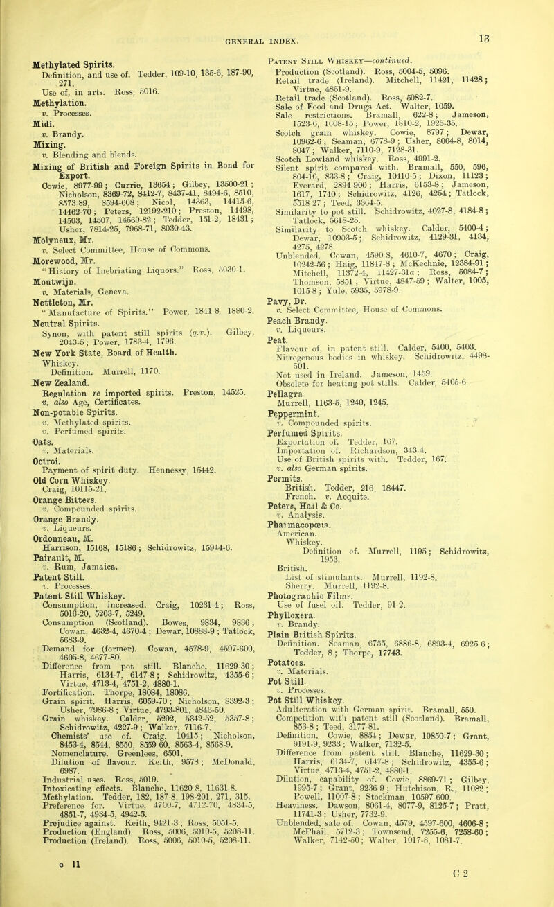 Methylated Spirits. Definition, and use of. Tedder, 109-10, 135-6, 187-90, 271. Use of, in arts. Ross, 5016. M'ethylation. V. Processes. Midi. V. Brandy. Mixing. V. Blending and blends. Mixing of British and Foreign Spirits in Bond for Export. Cowie, 8977-99; Currie, 13654; Gilbey, 13500-21; Nicholson, 8369-72, 8412-7, 8437-41, 8494-6, 8510, 8573-89, 8594-608; Nicol, 14363, 14415-6, 14462-70; Peters, 12192-210; Preston, 14498, 14503, 14507, 14569-82; Tedder, 151-2, 18431; Usher, 7814-25, 7968-71, 8030-43. Molyneux, Mr. V. Select Committee, House of Commons. Morewood, Mr.  History of Inebriating Liquors. Ross, 5030-1. MoutwijD. ■V. Materials, Geneva. Nettleton, Mr.  Manufacture of Spirits. Power, 1841-8, 1880-2. lleutral Spirits. Synon, with patent still spirits (q.v.). Gilbey, 2043-5; Power, 1783-4, 1796. Hew York State, Board of Health. Whiskey. Definition. Murrell, 1170. Hew Zealand. Regulation re imported spirits. Preston, 14525. V, also Age, Certificates. Non-potable Spirits. V. Methylated spirits. V. Perfumed spirits. Oats. 1'. Materials. Octroi. Payment of spirit duty. Hennessy, 15442. Old Corn Whiskey. Craig, 10115-21. Orange Bitters. V. Compounded spirits. Orange Brandy. V. Liqueurs. Ordonneaii, IvI. Harrison, 15168, 15186; Schidrowitz, 15944-6. Pairauit, M. v. Rum, Jamaica. Patent Still. V. Processes. Patent Still Whiskey. Consumption, increased. Craig, 10231-4; Ross, 5016-20, 5203-7, 5249. Consumption (Scotland). Bowes, 9834, 9836; Cowan, 4632-4, 4670-4 ; Dewar, 10888-9 ; Tatlock, 5683-9. Demand for (former). Cowan, 4578-9, 4597-600, 4605-8, 4677-80. Difference from pot still. Blanche, 11629-30; Harris, 6134-7. 6147-8; Schidrowitz, 4355-6; Virtue, 4713-4, 4751-2, 4880-1. fortification. Thorpe, 18084, 18086. Orain spirit. Harris, 6059-70; Nicholson, 8392-3; Usher, 7986-8 ; Virtue, 4793-801, 4846-50. Grain whiskey. Calder, 5292, 5342-52, 5357-8; Schidrowitz, 4227-9 ; Walker, 7116-7. Chemists' use of. Craig, 10415; Nicholson, 8453-4, 8544, 8550, 8559-60, 8563-4, 8568-9. Nomenclature. Greenlees,' 6501. Dilution of flavour. Keith, 9578; McDonald, 6987. Industrial uses. Ross, 5019. Intoxicating effects. Blanche, 11620-8, 11631-8. Methylation. Tedder, 182, 187-8, 198-201, 271, 315. Preference for. Virtue, 4700-7, 4712-70, 4834-5, 4851-7, 4934-5, 4942-5. Prejudice against. Keith, 9421-3; Ross, 5051-5. Production (England). Ross, 5006, 5010-5, 5208-11. Production (Ireland). Ross, 5006, 5010-5, 5208-11. Patent Still Whiskey—continued. Production (Scotland). Ross, 5004-5, 5096. Retail trade (Ireland). Mitchell, 11421, 11428; Virtue, 4851-9. Retail trade (Scotland). Ross, 5082-7. Sale of Food and Drugs Act. Walter, 1059. Sale restrictions. Bramall, 622-8; Jameson, 1523-6, 1608-15; Power, 1810-2, 1925-35. Scotch grain whiskey. Cowie, 8797; Dewar, 10962-6; Seaman, 6778-9; Usher, 8004-8, 8014, 8047 ; Walker, 7110-9, 7128-31. Scotch Lowland whiskey. Ross, 4991-2. Silent spirit compared with. Bramall, 550, 596, 804-10, 833-8 ; Craig, 10410-5 ; Dixon, 11123; Everard, 2894-900; Harris, 6153-8; Jameson, 1Q17, 1740; Schidrowitz, 4126, 4254; Tatlock, 5518-27; Teed, 3364-5. Similarity to pot still. Schidrowitz, 4027-8, 4184-8; Tatlock, 5618-25. Similarity to Scotch whiskey. Calder, 5400-4; Dewar, 10903-5; Schidrowitz, 4129-31, 4134, 4275, 4278. Unblended. Cowan, 4.590-8, 4610-7, 4670; Craig, 10242-56 ; Haig, 11847-8 ; McKechnie, 12384-91; Mitchell, 11372-4, 11427-31a; Ross, 5084-7; Thomson, 5851 ; Virtue, 4847-59 ; Walter, 1005, 1015-8 ; Yule, 5935, 5978-9. Pavy, Dr. V. Select Committee, House of Commons. Peach Brandy. V. Liqueurs. Peat Flavour of, in patent still. Calder, 5400, 5403. Nitrogenous bodies in whiskey. Schidrowitz,, 4498- 501. Not used in Ireland. Jameson, 1459. Obsolete for heating pot stills. Calder, 5405-6. Pellagra. Murrell, 1163-5, 1240, 1245. Peppermint. v. Compounded spirits. ; Perfumed Spirits. Exportation of. Tedder, 167. Importation of. Richardson, 343-4. Use of British spirits with. Tedder, 167. V. also German spirits. Permits. British. Tedder, 216, 18447. French, v. Acquits. Peters, Hail & Co. r. Analysis. Phai macopcEifl. American. Whiskey. Definition of. Murrell, 1195; Schidrowitz, 1953. British. List of stimulants. Murrell, 1192-8. Sherry. Murrell, 1192-8. Photographic Films'. Use of fusel oil. Tedder, 91-2. Phylloxera. V. Brandy. Plain British Spirits. Definition. Seaman, 6755, 6886-8, 6893-4, 6925 6; Tedder, 8 ; Thorpe, 17743. Potatoes. r. Materials. Pot Still. V. Processes. Pot Still Whiskey. Adulteration with German spirit. Bramall, 550. Competition with patent still (Scotland). Bramall, 853-8 ; Teed, 3177-81. Definition. Cowie, 8854; Dewar, 10850-7; Grant, 9191-9, 9233 ; Walker, 7132-5. Difference from patent still. Blanche, 11629-30; Harris, 6134-7, 6147-8; Schidrowitz, 4355-6; Virtue, 4713-4, 4751-2, 4880-1. Dilution, capability of. Cowie, 8869-71; Gilbey, 1995-7; Grant, 92.36-9; Hutchison, R., 11082 ; Powell, 11007-8; Stockman, 10597-600. Heaviness. Dawson, 8061-4, 8077-9, 8125-7; Pratt, 11741-3; Usher, 7732-9. Unblended, sale of. Cowan, 4579, 4597-600, 4606-8; McPhail, 5712-3; Townsend, 7255-6, 7258-60; Walker, 7142-50; Walter, 1017-8, 1081-7. e 11