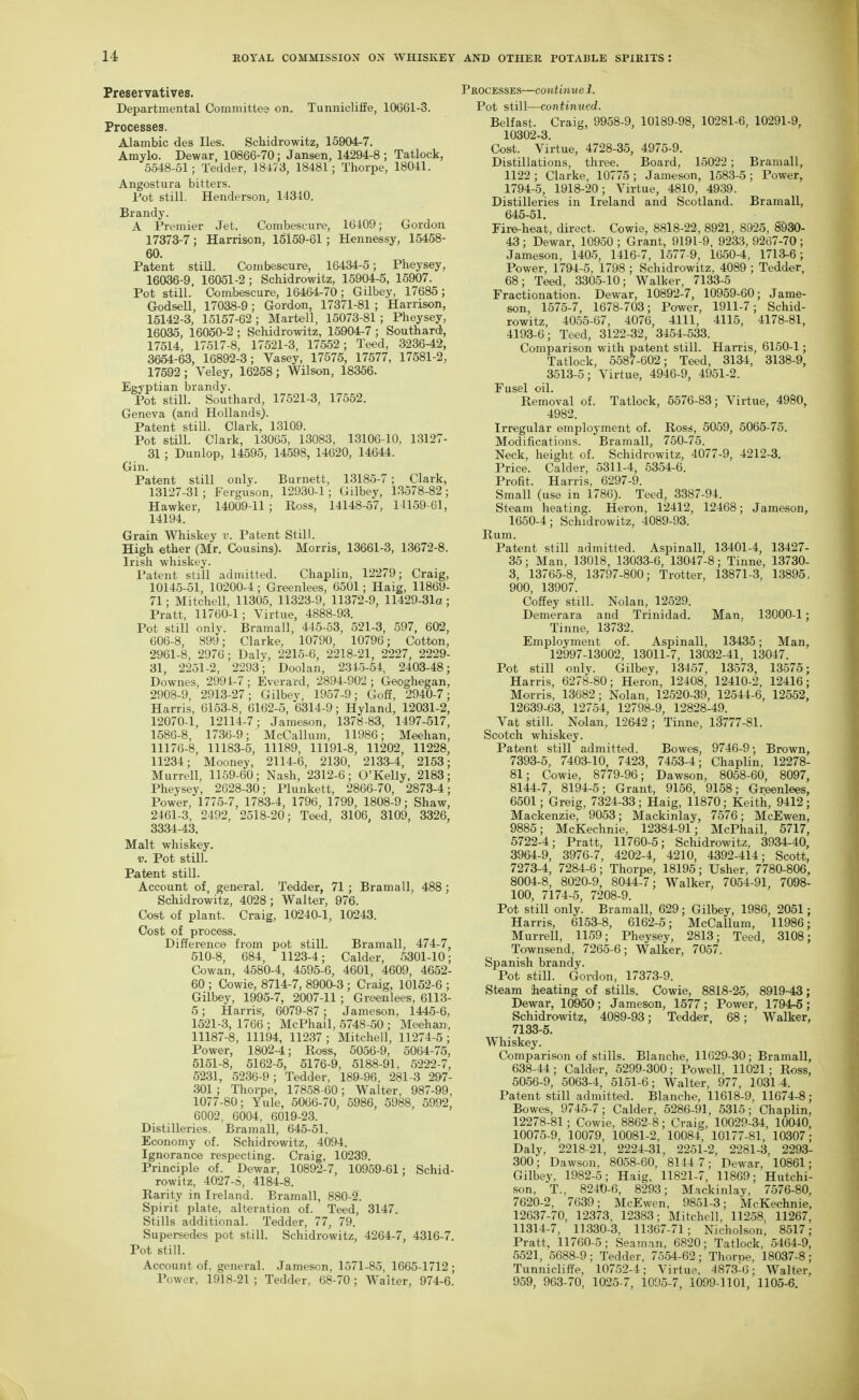 Preservatives. Departmental Committee on. Tunnicliffe, 10G61-3. Processes. Alambic des lies. Schidrowitz, 15904-7. Amylo. Dewar, 10866-70; Jansen, 14294-8 ; Tatlock, 5548-51; Tedder, 18i73, 18481; Thorpe, 18041. Angostura bitters. Pot still. Henderson, 14340. Brandy. A Premier Jet. Combescui-e, 16409; Gordon 17373-7; Harrison, 15159-61; Hennessy, 15468- 60. Patent still. Combescure, 16434-5; Pheysey, 16036-9 16051-2; Schidrowitz, 15904-5, 15907. Pot still. Combescure, 16464-70; Gilbey, 17685; GodseU, 17038-9 ; Gordon, 17371-81 ; Harrison, 15142-3, 15157-62; Martell, 15073-81; Pheysey, 16035, 16050-2 ; Schidrowitz, 15904-7 ; Southard, 17514, 17517-8, 17521-3, 17552; Teed, 3236-42, 3654-63, 16892-3; Vasey, 17575, 17577, 17581-2, 17592; Veley, 16258; Wilson, 18356. Egyptian brandy. Pot still. Southard, 17521-3, 17552. Geneva (and Hollands). Patent stiU. Clark, 13109. Pot still. Clark, 13065, 13083, 13106-10, 13127- 31; Dunlop, 14595, 14598, 14620, 14644. Gin. Patent still only. Burnett, 13185-7; Clark, 13127-31; Ferguson, 12930-1; Gilbey, 13578-82; Hawker, 14009-11 ; Ross, 14148-57, 14159-61, 14194. Grain Whiskey v. Patent Still. High ether (Mr. Cousins). Morris, 13661-3, 13672-8. Irish wliiskey. Patent still admitted. Chaplin, 12279; Craig, 10145-51, 10200-4; Greenlees, 6501; Haig, 11869- 71; Mitchell, 11305, 11323-9, 11372-9, 11429-31a; Pratt, 11760-1; Virtue, 4888-93. Pot still only. Bramall, 445-53, 521-3, 597, 602, 606-8, 899; Clarke, 10790, 10796; Cotton, 2961-8, 2976; Daly, 2215-6, 2218-21, 2227, 2229- 31, 2251-2, 2293'; Doolan, 2315-54, 2403-48; Downes, 2991-7 ; Everard, 2894-902 ; Geoghegan, 2908-9, 2913-27; Gilbev, 1957-9; Goff, 2940-7; Harris, 6153-8, 6162-5, 6314-9; Hyland, 12031-2, 12070-1, 12114-7; Jameson, 1378-83, 1497-517, 1586-8, 1736-9; McCallum, 11986; Meehan, 11176-8, 11183-5, 11189, 11191-8, 11202, 11228, 11234; Mooney, 2114-6, 2130, 213-3-4, 2153; Murrell, 1159-60; Nash, 2312-6; O'Kelly, 2183; Pheysey, 2628-30; Plunkett, 2866-70, 2873-4; Power, 1775-7, 1783-4, 1796, 1799, 1808-9; Shaw, 2461-3, 2492, 2518-20; Teed, 3106, 3109, 3326, 3334-43. Malt whiskey. V. Pot still. Patent still. Account of, general. Tedder, 71; Bramall, 488; Schidrowitz, 4028; Walter, 976. Cost of plant. Craig, 10240-1, 10243. Cost of process. Difference from pot still. Bramall, 474-7, 510-8, 684, 1123-4; Calder, 5301-10; Cowan, 4580-4, 4595-6, 4601, 4609, 4652- 60 ; Cowie, 8714-7, 8900-3 ; Craig, 10152-6 ; Gilbey, 1995-7, 2007-11 ; Greenlees, 6113- 5; Harris, 6079-87 : Jameson, 1445-6, 1521-3, 1766 ; McPhail, 5748-50; Meehan, 11187-8, 11194, 11237; Mitchell, 11274-5; Power, 1802-4; Ross, 5056-9, 5064-75, 5151-8, 5162-5, 5176-9, 5188-91, 6222-7, 5231, 5236-9; Tedder, 189-96 , 281-3 297- 301 ; Thorpe, 17858-60; Walter, 987-99, 1077-80; Yule, 5066-70, 5986, 5988, 5992, 6002, 6004, 6019-23. Distilleries. Bramall, 645-51. Economy of. Schidrowitz, 4094. Ignorance respecting. Craig, 10239. Principle of. Dewar, 10892-7, 10959-61; Schid- rowitz, 4027-S, 4184-8. Rarity in Ireland. Bramall, 880-2. Spirit plate, alteration of. Teed, 3147. Stills additional. Tedder, 77, 79. Supersedes pot still. Schidrowitz, 4264-7, 4316-7. Pot still. Account of, general. Jameson, 1571-85, 1665-1712 ; Power, 1918-21 ; Tedder, 68-70; Waiter, 974-6. iOCESSES—continue 1. Pot still—contimtcd. Belfast. Craig, 9958-9, 10189-98, 10281-6, 10291-9, 10302-3. Cost. Virtue, 4728-35, 4975-9. Distillations, three. Board, 15022 ; Bramall, 1122; Clarke. 10775; Jameson, 1.583-5; Power, 1794-5, 1918-20; Virtue, 4810, 4939. Distilleries in Ireland and Scotland. Bramall, 645-51. Fire-heat, direct. Cowie, 8818-22, 8921, 8925, 8930- 43 ; Dewar, 10950 ; Grant, 9191-9, 9233, 9267-70 ; Jameson, 1405, 1416-7, 1577-9, 1650-4, 1713-6; Power, 1794-5, 1798 ; Schidrowitz, 4089 ; Tedder, 68; Teed, 3305-10; Walker, 7133-5 Fractionation. Dewar, 10892-7, 10959-60; Jame- son, 1576-7, 1678-703; Power, 1911-7; Schid- rowitz, 4055-67, 4076, 4111, 4115, 4178-81, 4193-6; Teed, 3122-32, 3454-533. Comparison with patent still. Hari'is, 6150-1; Tatlock, 5587-602; Teed, 3134, 3138-9, 3513-5; Virtue, 4946-9, 4951-2. Fusel oil. Removal of. Tatlock, 6576-83; Virtue, 4980, 4982. Irregular employment of. Ros^j, 5059, 5065-75. Modifications. Bramall, 750-75. Neck, height of. Schidrowitz, 4077-9, 4212-3. Price. Calder, 5311-4, 5354-6. Profit. Harris, 6297-9. Small (use in 1786). Teed, 3387-94. Steam heating. Heron, 12412, 12468; Jameson, 1650-4; Schidrowitz, 4089-93. Rum. Patent still admitted. Aspinall, 13401-4, 13427- 35; Man, 13018, 13033-6, 13047-8; Tinne, 13730- 3, 13765-8, 13797-800; Trotter, 13871-3, 13895, 900, 13907. Coffey still. Nolan, 12529. Demerara and Trinidad. Man, 13000-1; Tinne, 13732. Employment of. Aspinall, 13435; Man, 12997-13002, 13011-7, 13032-41, 13047. Pot still only. Gilbey, 13457, 13573, 13575; Harris, 6278-80; Heron, 12408, 12410-2, 12416; Morris, 13682; Nolan, 12520-39, 12544-6, 12552, 12639-63, 12754, 12798-9, 12828-49. Vat still. Nolan, 12642 ; Tinne, 13777-81. Scotch whiskey. Patent still admitted. Bowes, 9746-9; Brown, 7393-5, 7403-10, 7428, 7463-4; Chaplin, 12278- 81; Cowie, 8779-96; Dawson, 8058-60, 8097, 8144-7, 8194-5; Grant, 9156, 9158; Greenlees, 6601; Greig, 7324-33 ; Haig, 11870; Keith, 9412 ; Mackenzie, 9053; Mackinlay, 7576; McEwen, 9885; McKechnie, 12384-91; McPhail, 5717, 5722-4; Pratt, 11760-5; Schidrowitz, 3934-40, 3964-9, 3976-7, 4202-4, 4210, 4392-414; Scott, 7273-4, 7284-6; Thorpe, 18196; Usher, 7780-806, 8004-8, 8020-9, 8044-7; Walker, 7064-91, 7098- 100, 7174-6, 7208-9. Pot still only. Bramall, 629; Gilbey, 1986, 2051; Harris, 6153-8, 6162-5; McCallum, 11986; Murrell, 1169; Pheysey, 2813; Teed, 3108; Townsend, 7266-6; Walker, 7057. Spanish brandy. Pot still. Gordon, 17373-9. Steam heating of stills. Cowie, 8818-25, 8919-43; Dewar, 10960; Jameson, 1577; Power, 1794r-5; Schidrowitz, 4089-93; Tedder, 68; Walker, 7133-5. Whiskey. Comparison of stills. Blanche, 11629-30; Bramall, 638-44; Calder, 6299-300; Powell, 11021; Ross, 6056-9, 5063-4, 5161-6; Walter, 977, 1031-4. Patent still admitted. Blanche, 11618-9, 11674-8; Bowes, 9745-7; Calder, 5286-91, 5316; Chaplin, 12278-81; Cowie, 8862-8; Craig, 10029-34, 10040, 10076-9, 10079, 10081-2, 10084, 10177-81, 10307; Daly, 2218-21, 2224-31, 2251-2, 2281-3, 2293- 300; Dawson, 8058-60, 8144 7; Dewar, 10861; Gilbey, 1982-6; Haig, 11821-7, 11869; Hutchi- son, T., 8240-6, 8293; M.ackinlay, 7676-80, 7620-2, 7639; McEwen, 9851-3; McKechnie, 12637-70, 12373, 12383; Mitchell, 11258, 11267, 11314-7, 11330-3, 11.367-71; Nicholson, 8617; Pratt, 11760-5; Seaman, 6820; Tatlock, 6464-9, 6521, 5688-9; Tedder, 7554-62; Thorne, 18037-8; Tunnicliffe, 10752-4; Virtue, 4873-6; Walter, 959, 963-70, 1026-7, 1095-7, 1099-1101, 1105-6.