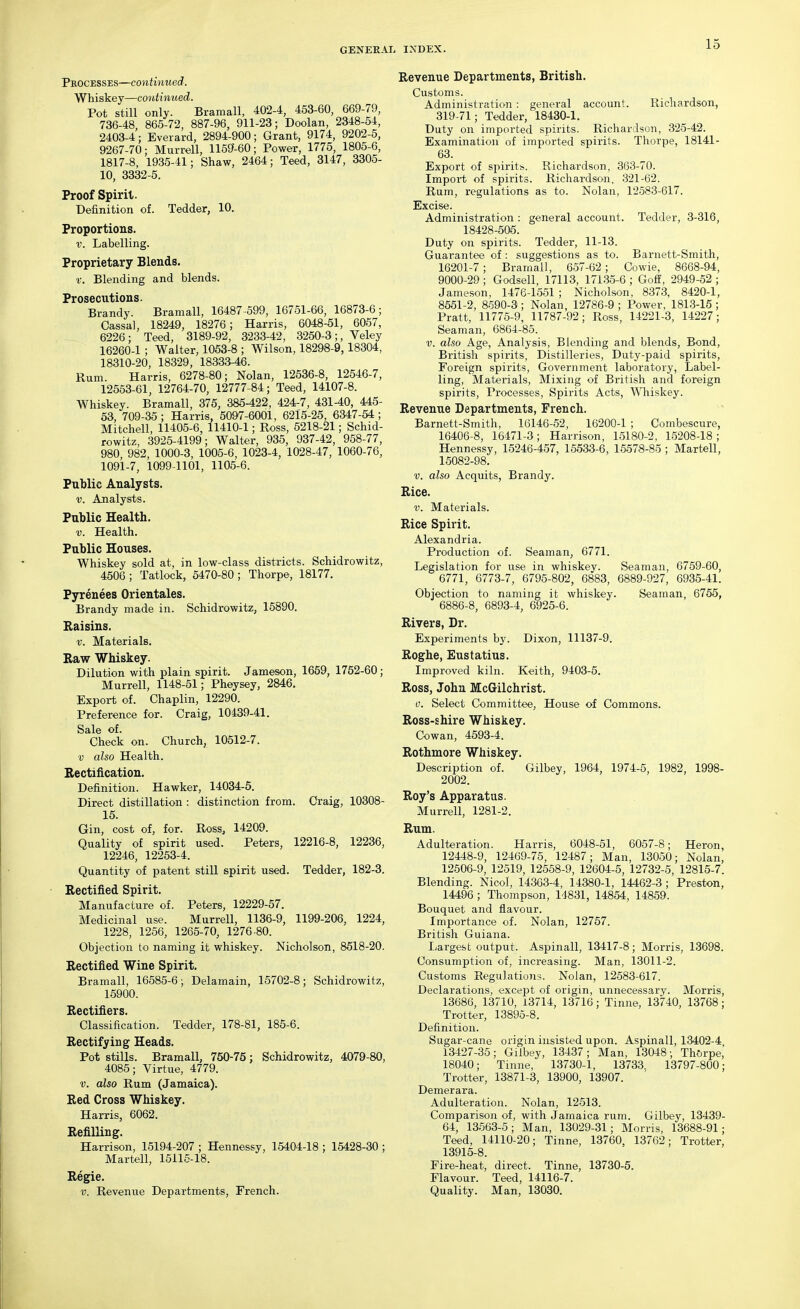 Pkocesses—continued. Whiskey—continued. Pot still only. Bramall, 402-4, 453-60, 669-79, 736-48 865-72, 887-96, 911-23; Doolan, 2348-54, 2403-4; Everard, 2894-900; Grant, 9174, 9202-5, 9267-70; Murrell, 1159-60; Power, 1775, 1805-6, 1817-8, 1935-41; Shaw, 2464; Teed, 3147, 3305- 10, 3332-5. Proof Spirit. Definition of. Tedder, 10. Proportions. V. Labelling. Proprietary Blends. v. Blending and blends. Prosecutions. Brandy. Bramall, 16487-599, 16751-66, 16873-6; Cassal, 18249, 18276; Harris, 6048-51, 6067, 6226; Teed, 3189-92, 3233-42, 3250-3;, Veley 16260-1 ; Walter, 1053-8 ; Wilson, 18296-9,18304, 18310-20, 18329, 18333-46. Rum. Harris, 6278-80; Nolan, 12536-8, 12646-7, 12553-61, 12764-70, 12777-84; Teed, 14107-8. Whiskey. Bramall, 375, 385-422, 424-7, 431-40, 445- 53, 709-35; Harris, 5097-6001, 6215-25, 6347-54; Mitchell, 11405-6, 11410-1; Ross, 6218-21; Schid- rowitz, 3925-4199; Walter, 935, 937-42, 958-77, 980, 982, 1000-3, 1005-6, 1023-4, 1028-47, 1060-76, 1091-7, 1099-1101, 1106-6. Public Analysts. V. Analysts. Public Health. V. Health. Public Houses. Whiskey sold at, in low-class districts. Schidrowitz, 4506 ; Tatlock, 5470-80; Thorpe, 18177. Pyrenees Orientales. Brandy made in. Schidrowitz, 15890. Raisins. V. Materials. Raw Whiskey. Dilution with plain spirit. Jameson, 1659, 1752-60; Murrell, 1148-51; Pheysey, 2846. Export of. Chaplin, 12290. Preference for. Craig, 10439-41. Sale of. Check on. Church, 10612-7. V also Health. Rectification. Definition. Hawker, 14034-6. Direct distillation : distinction from. Craig, 10308- 15. Gin, cost of, for. Ross, 14209. Quality of spirit used. Peters, 12216-8, 12236, 12246, 12253-4. Quantity of patent still spirit used. Tedder, 182-3. Rectified Spirit. Manufacture of. Peters, 12229-57. Medicinal use. Murrell, 1136-9, 1199-206, 1224, 1228, 1256, 1265-70, 1276-80. Objection to naming it whiskey. Nicholson, 8518-20. Rectified Wine Spirit. Bramall, 16585-6; Delamain, 15702-8; Schidrowitz, 15900. Rectifiers. Classification. Tedder, 178-81, 185-6. Rectifying Heads. Pot stills. Bramall, 750-75; Schidrowitz, 4079-80, 4085; Virtue, 4779. V. also Rum (Jamaica). Red Cross Whiskey. Harris, 6062. Refilling. Harrison, 15194-207 ; Hennessy, 15404-18 ; 15428-30 ; Martell, 15115-18. Regie. V. Revenue Departments, French. Revenue Departments, British. Customs. Administration : general account. Ricliardson, 319-71; Tedder, 18430-1. Duty on imported spirits. Richardson, .325-42. Examination of imported spirits. Thorpe, 18141- 63. Export of spirits. Richardson, 363-70. Import of spirits. Richardson, 321-62. Rum, regulations as to. Nolan, 12-583-617. Excise. Administration : general account. Tedder, 3-316, 18428-605. Duty on spirits. Tedder, 11-13. Guarantee of : suggestions as to. Bai-nett-Smith, 16201-7 ; Bramall, 657-62; Cowie, 8668-94, 9000-29 ; Godsell, 17113, 171.35-6 ; Goff, 2949-52 ; Jameson, 1476-1551 ; Nicholson, 8373, 8420-1, 8551-2, 8590-3; Nolan, 12786-9; Power, 181.3-15; Pratt, 11775-9, 11787-92; Ross, 14221-3, 14227; Seaman, 6864-85. V. also Age, Analysis, Blending and blends. Bond, British spirits, Distilleries, Duty-paid spirits. Foreign spirits. Government laboratory, Label- ling, Matei-ials, Mixing of British and foreign spirits. Processes, Spirits Acts, Whiskey. Revenue Departments, French. Barnett-Smith, 16146-52, 16200-1 ; Combescure, 16406-8, 16471-3; Harrison, 15180-2, 1.5208-18 ; Hennessy, 15246-457, 15533-6, 15578-85 ; Martell, 15082-98. V. also Acquits, Brandy. Rice. V. Materials. Rice Spirit. Alexandria. Production of. Seaman, 6771. Legislation for use in whiskey. Seaman, 6759-60, 6771, 6773-7, 6795-802, 6883, 6889-927, 6936-41. Objection to naming it whiskey. Seaman, 6755, 6886-8, 6893-4, 6925-6. Rivers, Dr. Experiments by. Dixon, 11137-9. Roghe, Eustatius. Improved kiln. Keith, 9403-5. Ross, John McGilchrist. 0. Select Committee, House of Commons. Ross-shire Whiskey. Cowan, 4593-4. Rothmore Whiskey. Description of. Gilbey, 1964, 1974-5, 1982, 1998- 2002. Roy's Apparatus. MurreU, 1281-2. Rum. Adulteration. Harris, 6048-51, 6057-8; Heron, 12448-9, 12469-75, 12487; Man, 13050; Nolan, 12506-9, 12519, 12558-9, 12604-5, 12732-5, 12815-7. Blending. Nicol, 14.363-4, 14380-1, 14462-3 ; Preston, 14496 ; Thompson, 14831, 14854, 14859. Bouquet and flavour. Importance of. Nolan, 12757. British Guiana. Largest output. Aspinall, 13417-8; Morris, 13698. Consumption of, increasing. Man, 13011-2. Customs Regulations. Nolan, 12583-617. Declarations, except of origin, unnecessary. Morris, 13686, 13710, 13714, 13716; Tinne, 13740, 13768; Trotter, 13895-8. Definition. Sugar-cane origin insisted upon. Aspinall, 13402-4 13427-35; Gilbey, 13437; Man, 13048; Tht.rpe,' 18040; Tinne, 13730-1, 13733. 13797-800; Trotter, 13871-3, 13900, 13907. Demerara. Adulteration. Nolan, 12513. Comparison of, with Jamaica rum. Gilbey, 13439- 64, 13.563-5; Man, 13029-31; Morris, 13688-91; Teed, 14110-20; Tinne, 13760, 13762; Trotter, 13915-8. Fire-heat, direct. Tinne, 13730-5. Flavour. Teed, 14116-7. Quality. Man, 13030.