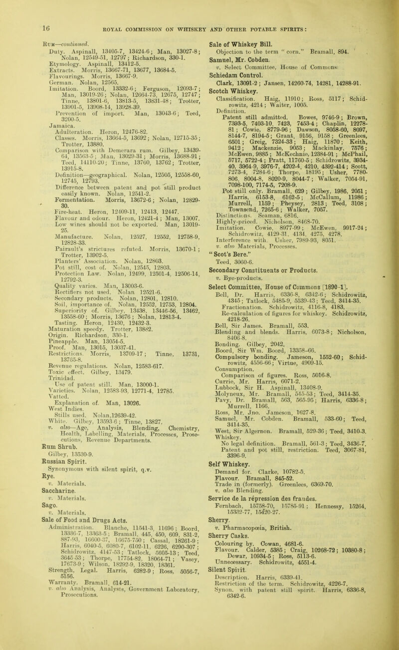 Rum—continued. Duty. Aspinall, 13405-7, 13424-6; Man, 13027-8; Nolan, 12549-51, 12797; Richardson, 330-1. Etymology. Aspinall, 13412-5. Extracts. Morris, 13667-71, 13677, 13684-5. Flavourings. Morris, 13667-9. German. Nolan, 12565. Imitation. Boord, 13332-6; Ferguson, 12093-7; Man, 13019-26; Nolan, 12664-73, 12675, 12747; Tinne, 13801-6, 13813-5, 13831-48; Trotter, 13901-5, 13908-14, 13928-39. Prevention of import. Man, 13043-6; Teed, 3200-5. Jamaica. Adulteration. Heron, 12476-82. Classes. Morris, 13664-5, 13692 ; Nolan, 12715-35 ; Trotter, 13880. Comparison with Demerara rum. Gilbey, 13439- 64, 13563-5; Man, 13029-31; Morris, 13688-91; Teed, 14110-20; Tinne, 13760, 13762; Trotter, 13915-8. Definition—geographical. Nolan, 12505, 12558-60 12745, 12793. Difference between patent and pot still product easily known. Nolan, 12541-2. Fermentation. Morris, 13672-6; Nolan, 12829- 30. Fire-heat. Heron, 12409-11, 12413, 12447. Flavour and odour. Heron, 12421-4 ; Man, 13007. Low wines should not be exported. Man, 13019- 25. Manufacture. Nolan, 12527, 12552, 12758-9, 12828-33. Pairault's strictures refuted. Morris, 13670-1 ; Trotter, 13902-5. Planters' Association. Nolan, 12803. Pot still, cost of. Nolan, 12545, 12803. Protection Law. Nolan, 12499, 12501-4, 12506-14, 12792-3. Quality varies. Man, 130O3-6. Rectifiers not used. Nolan 12521-6. Secondary products. Nolan, 12801, 12810. Soil, importance of. Nolan, 12552, 12753, 12804. Superiority of. Gilbey, 13438, 13446-56, 13462, 13558-60; Morris, 13676; Nolan, 12813-4. Tasting. Heron, 12430, 12432-3. Maturation speedy. Trotter, 13882. Origin. Richardson, 3-30-1. Pineapple. Man, 13054-5. Proof. Man, 13015, 13037-41. R<>strictions. Morris, 1-3709-17; Tinne, 13731, 13765-8. Revenue regulations. Nolan, 12583-617. Toxic effect. Gilbey, 13479. Trinidad. Use of patent still. Man, 13000-1. Varieties. Nolan. 12583-93, 12771-4, 12785. Vatted. Explanation of. Man, 13026. West Indies. Stills used. Nolan, 12639-42. White. Gilbey, 13593-6 ; Tinne, 13827. V. also—Age, Analysis, Blending, Chemistry, Health, Labelling, Materials, Processes, Prose- cutions, Revenue Departments. Rum Shrub. Gilbey, 13530-9. Russian Spirit. Synonymous with silent spirit, q.v. Rye. V. Materials. Saccharine. •I'. Materials. Sago. V. Materials. Sale of Food and Drugs Acts. Administration. Blanche, 11.541-3 11696 ; Boord 13336-7, 13.363-5 ; Bramall, 445, 450, 609, 831-2! 887-93, 10600-37, 16675-750; Cassal, 18261-9; Harris, 6040-5, 6080-7, 6102-11, 6226, 6290-307; Schidrowitz, 4147-53; Tatlock, .5605-13; Teed 3645 53; Thorpe, 17754-82, 18064-71; Vasey 17673-9; Wilson, 18292-9, 18320, 18361. Strength, Legal. Harris, 6282-9; Ross, 5056-7, 5156. Warranty. Bramall, 614-21. V. also iVnalysis, Analysts, Government Laboratory, Prosecutions. Sale of Whiskey Bill. Objection to the term  corn. Bramall, 894. Samuel, Mr. Cobden. V. Select Committee, House of Commons: Schiedam Control. Clark, 13091-2; Jansen, 14260-74, 14281, 14288-91. Scotch Whiskey. Classification. Haig, 11910; Ross, 5117; Schid- rowitz, 4214; Waiter, 1005. Definition. Patent still admitted. Bowes, 9746-9 ; Brown, 7393-5, 7403-10, 7423, 7453-4; ChapUn, 12278- 81 ; Cowie, 8779-96; Dawson, 8058-60, 8097, 8144-7, 8194-5; Grant, 9156, 9158; Greenlees, 6501 ; Greig, 7324-33; Haig, 11870; Keith, 9412; Mackenzie, 9053; Mackinlay, 7576; McEwen, 9885 ; McKechnie, 12384-91; McPhail, 5717, 5722-4; Pratt, 11760-5; Schidrowitz, 3934- 40, 3964-9, 3976-7, 4202-4, 4210, 4392-414; Scott, 7273-4, 7284-6; Thorpe, 18195; Usher, 7780- 806, 8004-8, 8020-9, 8044-7; Walker, 7054-91, 7098-100, 7174-5, 7208-9. Pot still only. Bramall, 629 ; Gilbey, 1986, 2051; Harris, 6153-8, 6162-5; McCallum, 11986; MurreU, 1159; Pheysey, 2813; Teed, 3108; Townsend, 7265-6 ; Walker, 7057. Distinctions. Seaman, 6816. Highly-priced. Nicholson, 8468-70. Imitation. Cowie, 8977-99; McEwen, 9917-24; Schidrowitz, 4129-31, 41-34, 4275, 4278. Interference with. Usher, 7989-93, 8051. V. alsn Materials, Processes.  Scot's Bere. Teed, 3060-6. Secondary Constituents or Products. V. Bye-products. Select Committee, House of Commons [1890-1]. Bell, Dr. Harris, 6330-8, 6342-6; Schidrowitz, 4345; Tatlock, 5485-9, 5539-43; Teed, 3414-35. Fractionation. Schidrowitz, 4116-8, 4183. Re-calculation of figures for whiskey. Schidrowitz, 4218-26. Bell, Sir James. Bramall, 553. Blending and blends. Harris, 6073-8; Nicholson, 8406-8. Bonding. Gilbey, 2042. Boord, Sir Wm. Boord, 13358-66. Compulsory bonding. Jameson, 1552-60; Schid- rowitz, 4556-66; Virtue, 4909-15. Consumption. Comparison of figures. Ross, 5016-8. Currie, Mr. Harris, 6071-2. Lubbock, Sir H. Asninall, 13408-9. Molyneux, Mr. Bramall, 545-53; Teed, 3414-35. Pavy, Dr. Bramall, 563, 565-95; Harris, 6336-8; Murrell, 1166. Ross, Mr. Jno. Jameson, 1627-8. Samuel, Mr. Cobden. Bramall, 533-60; Teed, 3414-35. West, Sir Algernon. Bramall, 529-36; Teed, 3410-3. Whiskey. No legal definition. Bramall, 561-3; Teed, 3436-7. Patent and pot still, restriction. Teed, 3067-81, 3396-9. Self Whiskey. Demand for. Clarke, 10782-5. Flavour. Bramall, 845-52. Trade in (forTnerly). Greenlees, 6369-70. V. also Blending. Service de la repression des fraudes. Fernbadi, 15758-70, ]o78o-91 ; Hennessy, 15264, 15aS2-77, 154'20-27. Sherry. V. Pharmacopoeia, British. Sherry Casks. Colouring by. Cowan, 4681-6. Flavour. Calder, 5385; Craig, 10268-72; 10380-8; Dewar, 10934-5; Ross, 5113-6. Unnecessary. Schidrowitz, 4551-4. Silent Spirit. Description. Harris, 6339-41. Restriction of the term. Schidrowitz, 4226-7. Synon. with patent still spirit. Harris, 6336-8, 6342-6.