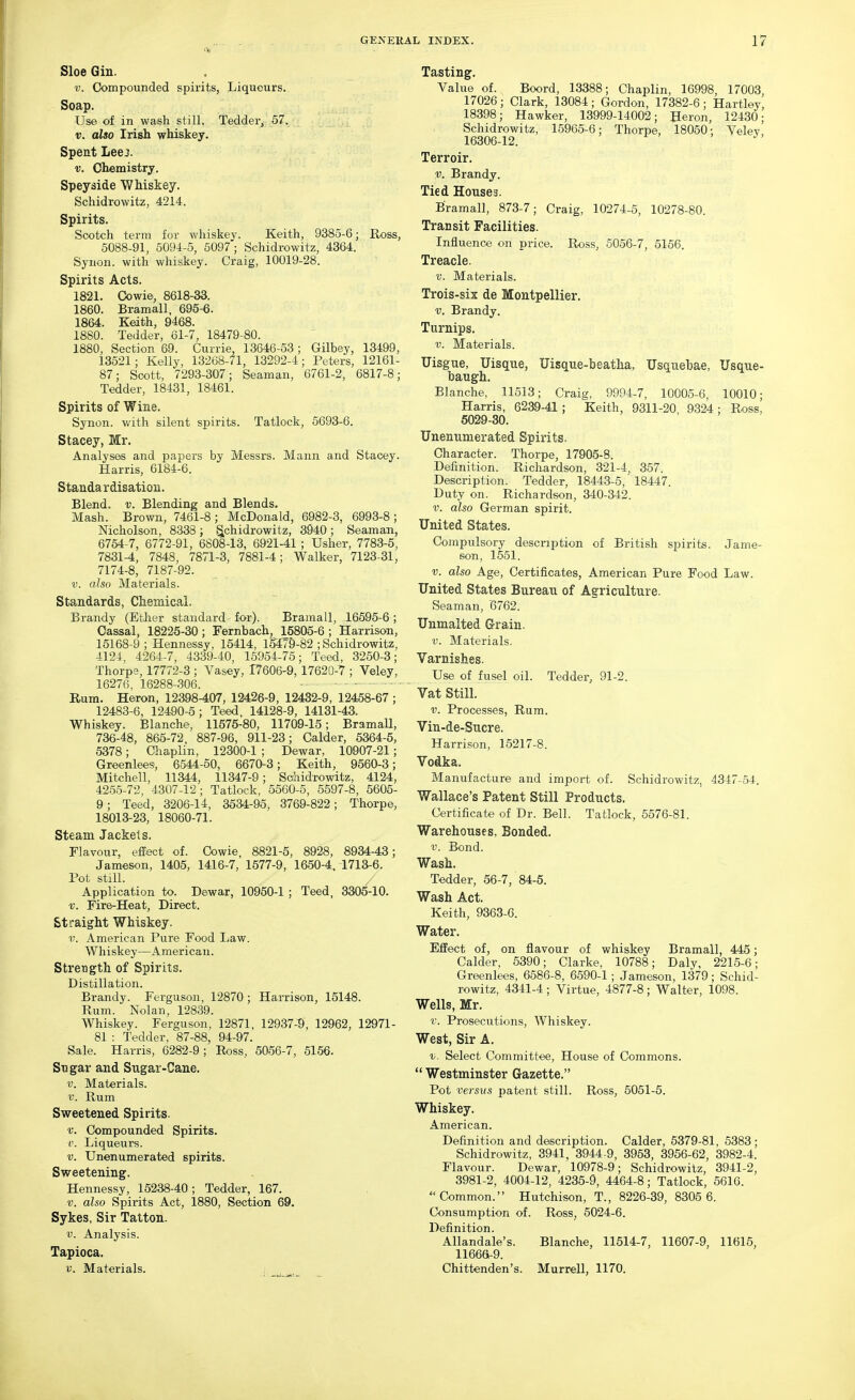 Sloe Gin. V. Compounded spirits, Liqueurs. Soap. Use of in wash still. Tedder^ 57. 17. also Irish whiskey. Spent Leej. V. Chemistry. Speyside Whiskey. Schidrowitz, 4214. Spirits. Scotch term for whiskey. Keith, 9385-6; Ross, 5088-91, 5094-5, 5097'; Schidrowitz, 4364. Synon. with whiskey. Craig, 10019-28. Spirits Acts. 1821. Oowie, 8618-33. 1860. Bramall, 695-6. 1864. Keith, 9468. 1880. Tedder, 61-7, 18479-80. 1880, Section 69. Currie, 13646-53; Gilbey, 13499, 13521; Kelly, 13268-71, 13292-4; Peters, 12161- 87; Scott, 7293-307; Seaman, 6761-2, 6817-8; Tedder, 18431, 18461. Spirits of Wine. Synon. with silent spirits. Tatlock, 5693-6. Stacey, Mr. Analyses and papers by Messrs. Mann and Stacey. Harris, 6184-6. Standardisation. Blend, v. Blending and Blends. Mash. Brown, 7461-8; McDonald, 6982-3, 6993-8; Nicholson, 8338 ; t^chidrowitz, 3940 ; Seaman, 6764 7, 6772-91, 6808-13, 6921-41 ; Usher, 7783-5, 7831-4, 7848, 7871-3, 7881-4; Walker, 7123-31, 7174-8, 7187-92. V. also Materials. Standards, Chemical. Brandy (Ether standard for). Bramall, 16595-6 ; Cassal, 18225-30; Fernbach, 15805-6 ; Harrison, 15168-9 ; Hennessy, 15414, 13479-82 ; Schidrowitz, 4124, 4264-7, 4339-40, 15954-75; Teed, 3250-3; Thorpe, 17772-3 ; Vasey, 17606-9, 17620-7 ; Veley, 16276, 16288-306. ■ • ■ - - Rum. Heron, 12398-407, 12426-9, 12432-9, 12458-67; 12483-6, 12490-5; Teed, 14128-9, 14131-43. Whiskey. Blanche, 11575-80, 11709-15; BramaU, 736-48, 865-72, 887-96, 911-23; Calder, 5364-5, 5378; Chaplin, 12300-1 ; Dewar, 10907-21; Greenlees, 6544-50, 6670-3; Keith, 9560-3; Mitchell, 11344, 11347-9; Sahidrowitz, 4124, 4255-72, 4307-12; Tatlock, 5560-5, 5597-8, 5605- 9; Teed, 3206-14, 3634-95, 3769-822; Thorpe, 18013-23, 18060-71. Steam Jackets. Flavour, effect of. Oowie, 8821-5, 8928, 8934-43; Jameson, 1405, 1416-7, 1577-9, 1650-4. 1713-6. Pot still. Application to. Dewar, 10950-1 ; Teed, 3305-10. V. Fire-Heat, Direct. Straiy^ht Whiskey. V. American Pure Food Law. AVhiskey—American. Strength of Spirits. Distillation. Brandy. Ferguson, 12870; Harrison, 15148. Rum. Nolan, 12839. Whiskey. Ferguson, 12871, 12937-'9, 12962, 12971- 81 : Tedder, 87-88, 94-97. Sale. Harris, 6282-9 ; Ross, 5056-7, 5156. Sugar and Sugar-Cane. V. Materials. V. Rum Sweetened Spirits. V. Compounded Spirits. ('. Liqueurs. V. Unenumerated spirits. Sweetening. Hennessy, 15238-40; Tedder, 167. V. also Spirits Act, 1880, Section 69. Sykes, Sir Tatton. V. Analysis. Tapioca, V. Materials, i Tasting. Value of. Boord, 13388; Chaplin, 16998, 17003 17026; Clark, 13084; Gordon, 17382-6; Hartley 18398; Hawker, 13999-14002; Heron, 12430; Schidrowitz, 15965-6; Thorpe, 18050; Veley' 16306-12. Terroir. V. Brandy. Tied Houses. Bramall, 873-7; Craig, 10274-5, 10278-80. Transit Facilities. Influence on price. Ross, 5056-7, 5156. Treacle. V. Materials. Trois-six de Montpellier. V. Brandy. Turnips. V. Materials. Uisgue, Uisque, Uisque-beatha, TJsquebae, Usque- baugh. Blanche, 11513; Craig, 9994-7, 10005-6, 10010; Harris, 6239-41; Keith, 9311-20, 9324 ; Ross, 6029-30. Unenumerated Spirits. Character. Thorpe, 17905-8. Definition. Richardson, 321-4, 357. Description. Tedder, 1844-3-5, 18447. Duty on. Richardson, 340-342. V. also German spirit. United States. Compulsory description of British spirits. Jame- son, 1551. V. also Age, Certificates, American Pure Food Law. United States Bureau of Agriculture. Seaman, '6762. Unmalted Grain. V. Materials. Varnishes. Use of fusel oil. Tedder, 91-2. Vat Still. V. Processes, Rum. Vin-de-Sucre. Harrison, 15217-8. Vodka, Manufacture and import of. Schidrowitz, 4347-54. Wallace's Patent Still Products, Certificate of Dr. Bell. Tatlock, 5576-81. Warehouses, Bonded. V. Bond. Wash, Tedder, 56-7, 84-5. Wash Act. Keith, 9363-6. Water. Effect of, on flavour of whiskey Bramall, 445; Calder, 5390; Clarke, 10788; Daly, 2215-6; Greenlees, 6586-8, 6590-1; Jameson, 1379; Schid- rowitz, 4341-4 ; Virtue, 4877-8 ; Walter, 1098. Wells, Mr, r. Prosecutions, Whiskey. West, Sir A. V. Select Committee, House of Commons.  Westminster Gazette. Pot versus patent still. Ross, 5051-5. Whiskey, American. Definition and description. Calder, 5379-81, 5383; Schidrowitz, 3941, 3944-9, 3963, 3956-62, 3982-4. Flavour. Dewar, 10978-9; Schidrowitz, 3941-2, 3981-2, 4004-12, 4235-9, 4464-8; Tatlock, 5616. Common. Hutchison, T., 8226-39, 8305 6. Consumption of. Ross, 5024-6. Definition. Allandale's. Blanche, 11514-7, 11607-9, 11615, 11666-9. Chittenden's. Murrell, 1170.