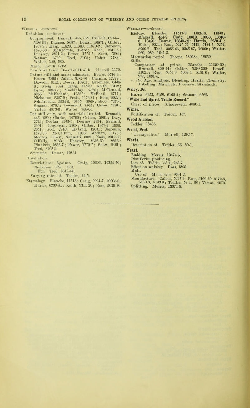 Whiskey—continued. Definition—coatinued. Geographical. Bramall, 445, 629, 16832-9; Calder, 6286-91 ; Dawson, 8097 ; Dewar, 10871 ; Gilbey, 1957-9 ; Haig, 11828, 11868, 11870-2 ; Jameson, 1378-83; McKechnie, 12373; Nash, 2312-6; Pheysey, 2811-3; Power, 1775-7; Scott, 7284; Seaman, 6769; Teed, 3108; Usher, 7783; Walter, 958, 965. Mash. Keith, 9563. New York State, Board of Health. Murrell, 1170. Patent still and maize admitted. Bowes, 9746-9; Brown, 7395 ; Calder, 5287-91; Chaplin, 12279 ; Dawson, 8144; Dewar, 10861 ; Greenlees, 6436- 8; Greig, 7324; Haig, 11829; Keith, 9412; Lyon, 9646-7; Mackinlay, 7576; McDonald, 6956; McKechnie, 12367; McPhail, 5717; Nicholson, 8327-9 ; Pratt, 11760-1 ; Ross, 6022 ; Schidrowitz, 3934-6, 3965, 3969; Soott, 7273; Seaman, 6762 ; Townsend, 7266 ; Usher, 7781 ; Virtue, 4873-6; Walter, 958-65. Pot still only, with materials limited. Bramall, 445, 629; Clarke, 10790; Cotton, 2961 ; Daly, 2215; Doolan 2345-6; Downes, 2994; Everard, 2901; Geoghegan, 2908; Gilbey, 1957-9, 1986, 2051; Gofi, 2940; Hyland, 12031; Jameson, 1378-83; McCallum, 11986 ; Meehan, 11176 ; Mooney, 2114-6 ; Nannetti, 3021 ; Nasih, 2312-6 ; O'Kelly, 2183; Pheysey, 2628-30, 2813; Plunkett, 2866-7; Power, 1775-7 ; Shaw, 2461 ; Teed, 3108-9. Scientific. Dewar, 10861. Distillation. Restrictions: Against. Craig, 10306, 10354-70; Nicholson, 8326, 8353. For. Teed, 3612-44. Varying rates of. Tedder, 74-5. Etymology, Blanche, 11513 ; Craig, 9994-7, 10005-6 ; Harris, 6239-41; Keith, 9311-20; Ross, 5029-30. Whiskey—continued. History. Blanche, 11512-3, 11524-5, 11548; Bramall, 454-9; Craig, 10010, 10050, 10310- 6, 10420; Dewar, 10849-58; Harris, 6239-41; Keith, 9324; Ross, 5027-55, 5119, 5184-7, 5254, 5260-7; Teed, 3055-66, 3365-87, 16909; Walter, 960, 980, 1041-2. Maturation period. Thorpe, 18028a, 18059. StiUs. Comparison of prices. Blanche, 11629-30; Bramall, 638-44; Calder, 5299-300; Powell, 11021; Ross, 5066-9, 5063-4, 5151-6; Walter, 977, 1031-4. V. also Age, Analysis, Blending, Health, Chemistry, Labelling, Materials, Processes, Standards. Wiley, Dr. Harris, 6153, 6158, 6162-5 ; Seaman, 6762. Wine and Spirit Trade Record, Chart of prices. Schidi'owitz, 4080-1. Wines, Fortification of. Tedder, 167. Wood Alcohol, Tedder, 18465. Wood, Prof. Therapeutics. Murrell, 1292-7. Worts, Description of. Tedder, 55, 80-1. Yeast, Budding. Morris, 13674-5. Distilleries producing. List of. Tedder, 53-4, 243-7. Effect on whiskey, Ross, 5231. Malt. Use of. Mackenzie, 9091-2. Manufacture. Calder, 5397-9; Ross, 5166-79, 5172-5 5180-3, 6193-9; Tedder, 53-4, 56; Virtue, 4973^ Splitting, Morris, 13674-5,