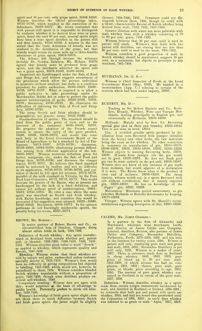 spirit and 40 per cent, only grape spirit, 16502-16528. Witness describes the official proceedings taken, 16751-16766, which resulted in the conviction of the defendants, 16529-16577. Mr. Avory contended that with patent still spirit it is impossible to distinguish by analysis, whether it be derived from wine or grain spirit, hence the said 60 per cent, neutral spirit might have been a wine spirit distilled in the patent still and thus brandy, 16584-16588. A witness in the case stated that the trade definition of brandy was not confined to tho distillation of the grape, but that brandy might retain its name with up to three-fourths admixture of grain spirit, 16873-16876. The defence fell through because the witnesses (notably Dr. Gordon Salamon, Mr. Hehner, 16579) agreed that brandy must be produced from grape spirit, and the merchants admitted the spirit sold was a gi-ain spirit, 16578-16583, 16589-16594. Inspectors are handicapped under the Sale of Food and Drugs Act, and witness suggests amendment of the provisions which allow the private individual to prosecute without analysis, but make it a condition precedent for public authorities, 16600-16619, 16698- 16703, 16705-16707. What is required is to allow a public authority to take proceedings under the Merchandise Marks Act in order to protect the public against misdescription of goods, 16620-16631, 16704, 16708; discussion, 16716-16721. He illustrates the difficulties of enforcing the Sale of Food and Drugs Acts, 16709-16716. The terms Scotch and Irish whiskey should be geographical, not generic, terms, 16832-16839. Standardisation of spirits : The standard should be fixed from the public point of view, and in the interests of the consumer, 16634-16640, 16876. He proposes the adoption of the French acquit system tO' ensure the enti-y of the pure product, 16632, 16633, 16642-16672, and would like some such body as the Local Government Board or the Board of Agriculture to fix a standard by Act of Par- liament, 16673-16697, 16726-16730; discussion, 16783-16800, 16813-16816, illustrating present difficul- ties arising from different application of the law, 16685-16695. Witness mentions definition given for butter, margarine, etc., under the Sale of Food and Drugs Acts, 16731-16736, and discusses the vinegar report, 16737-16747. He believes this fixed standard would be welcomed by traders, and sees no difficulty in its application, 16748-16750, 16780-16783, and con- siders it should be left open for revision, 16772-16778, parallel of the milk standard in Victoria, by the Pure Food Law Committee, 16772, 16773, 16779. This would increase the powers of the Excise, who at present are handicapped by the lack of a fixed definition, and cannot act without proof of misdescription, 16801- 16812, 16844-16855. He cites a case where the same spirit was described as Scotch and Irish whiskey, with Excise knowledge, and considers this would be prevented if his suggestion were adopted, 16822—16830, 16840-16843. Discussion, 16856-16872. In his opinion publicans do not knowingly misdescribe spirits, the penalty being too severe, 16767-16771. BEOWN, Me. Robert- Is senior partner of Robert Brown and Co., an old-established firm of blenders, Glasgow, doing almost entire trade in bulk, 7385-7392. Definition of Scotch whiskey : Any spirit manufac- tured in Scotland from cereals whether pot, patent still, or blended, 7393-7395, 7403-7410, 7423, 7453- 7454. Witness attaches great value to word  Scotch  as applied to whiskey, which represents quality and flavour, 7447-7450. Blending: Witness states that their wihiskies are sold by sample and price, undescribed unless customer specially desires it, 7411-7415. Witness's firm would have no difficulty in giving compositions but objected to labelling, 7416-7423, which would not, however, be prejudicial to them, 7424. Witness considers blended Scotch whiskey unpalatable without a proportion of grain, 7426-7429, though some distillers produce ex- cellent self-whiskies, 7430. Compulsory bonding: Witness does not agree with this; would acquiesce <jin the basis of advantage to public health. Personally prefers to drink old whis- key, 7433-7436. Witness's knowledge of Irish grain spirit slight; does not think there is much difference between Scotch and Irish grain spirit, the latter might be slightly thinner, 7444-7446, 7451. Consumer could not dis- tinguish between them, 7456, though he could with a blend; characteristic flavour of Scotch whiskey being derived from malt, 7452, 7455, 7457-7460. Greater dilution with water not more palatable with malt whiskey than with a whiskey consisting of 70 to 80 per cent, grain, 7431-7432. Witness believes that 30 per cent, malt is used in patent still mash. Witness's firm deals with two patent still distillers, one stating that not less than 30 per cent, malt is used in the mash, 7396-7402. Witness considers a good proportion of malt in Scotch whiskey should be maintained, suggests 25 per cent, as a minimum, but objects on principle to any standard, 7461-7468. BUCHANAN, Dr. G. S.— Witness is Chief Inspector of Foods at the Local Government Board (May, 1909). He handed in a memorandum (App. U.) relating to certain of the matters which had been under inquiry, 18507. BURNETT, Mr. D.— Trading as Sir Robert Burnett and Co., Recti- fiers, Brandy, Whiskey, Wine and Vinegar Mer- chants, dealing principally in English gin, and occasionally in Hollands, 13156-13160. Hollands: Mainly used by firm for flavouring special gins (not in their own brands), 13160-13163. This is not done in bond, 13164. Gin: A rectified potable spirit produced by dis- tillation from corn flavoured with juniper (distilled from the berry) and other herbs, the raw materials being the same as for whiskey. No other restriction is necessary in manufacture of gin, 13165-13178, 13188-13191, 13193, 13196-13198, 13202, 13220-13223. Witness objects to naming flavouring herbs, 13194, 13195. If made from juniper oils the gin would not be good, 13199-13201. He does not think good gin can be made entirely in the pot still, 13185-13187. Witness does not know of any instance of gin made from molasses, but would approve of a declaration if it were. The Excise know what is the product of corn and of molasses, 13203-13209. The cheap variety, witness would say, is a spirit flavoured with oils without rectification, this is mainly exported gin, 13210-13219. He has no knowledge of the Jigger gin, 13232, 13233. Maturation : Minimum period unnecessary, as gin (whether Hollands or British) deteriorates by keeping, 13179-13183. Vinegar: Witness agrees with Dr. Hamill's recom- mendations regarding description of this, 13226-13231. CALDER, Mr. James Charles— Is a partner in the firm of Alexander and Macdonald, wholesale wine merchants, Leith, and director of James Calder and Company, Limited, distillers, Bo'ness, also partner of James Calder and Company, Stronachie Distillery, Pathstruie, Perth, 5279-5284, 5328, and has been in the business for twenty years, 5396. Bo'ness is patent still only, employing pure malt and grain and malt, 5282, 5283 ; Stronachie Distillery is pot still only, 5285. Witness is a maker of yeast, 5397. There is extensive trade done in Scotland in cheap whiskey, 5342, 5343, 5353, pure grain or blend up to 20 per cent, malt, 5344-5350, of which witness has had no com- plaints, 5351, 5352; classes, pure malt, pure grain, or blends, price according to age, 5354, 5356. The amount of pure grain whiskey con- sumed in Scotland is in excess of the pure malt, 5357, 5358. Definition: Witness describes whiskey as a spirit made from cereals (origin immaterial) saccharised by malt, and distilled in Scotland or Ireland, 5286-5291 ; he contends that both pot and patent still spirit are whiskey, 5315, and had not heard this questioned until the Committee of 1891, 5316 ; in early days whiskey was referred to as grain or malt Aqua, 5317, 5318.