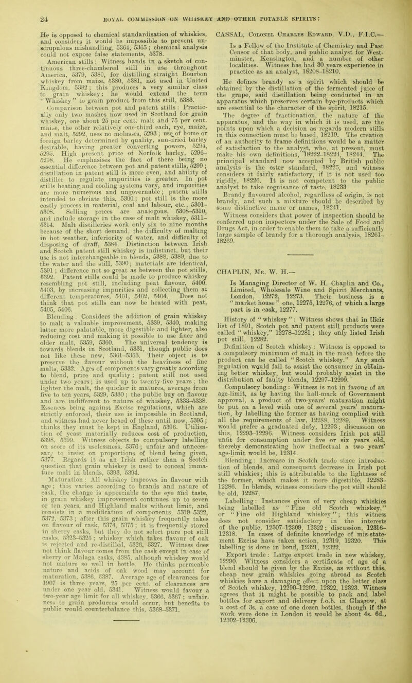 He is opposed to chemical standardisation of whiskies, and considers it would be impossible to prevent un- scrupulous mishandling, 5364, 5365 ; chemical analysis could not expose false statements, 5378. American stills : Witness hands in a sketch of con- tinuous three-chambered still in use throughout America, 5379, 5380, for distilling straight Bourbon whiskey from maize, 5380, 5381, not used in United Kiiigdcm, 5382; this produces a very similar class to grain whiskey; he would extend the term  Whiskey  to grain product from this still, 5383. Comparison between pot and patent stills : Practic- ally only two mashes now used in Scotland for grain whiskey, one about 25 per cent, malt and 75 per cent. maiz.e, the other relatively one-third each, rye, maize, and malt, 5292, uses no molasses, 5293; use, of home or foreign barley determined by quality, sun-dried barley desirable, having greater converting powers, 529-±, 5295. High present price of Norfolk barley, 5296- 5298. He emphasises the fact of there being no essential difference between pot and patent stills, 5299 ; distillation in patent still is more even, and ability of distiller to regulate impurities is greater. In pot stills heating and cooling systems vary, and impurities are more numerous and ungovernable; patent stills intended to obviate this, 5300 ; pot still is the more costly process in material, coal and labour, etc., 5301- 6308. Selling prices are analogous, 6308-5310, and include storage in the case of malt whiskey, 5311- 5314. Malt distilleries work only six to nine months because of the short demand, the difficulty of malting in hot weather, inferiority of water, and difficulty of disposing of draff, 6384. Distinction between Irish and Scotch patent still whiskey is indistinct, but their use is not interchangeable in blends, 5388, 5389, due to the water and the still, 5390; materials are identical, 5391 ; difference not so great as between the pot stills, 5392. Patent stills could be made to produce whiskey resembling pot still, including peat flavour, 5400, 5403, by increasing impurities and collecting them at different temperatures, 5401, 5402, 5404. Does not think that pot stills can now be heated with peat, 5405, 5406. Blending : Considers the addition of grain whiskey to malt a valuable improvement, 5339 , 6340, making latter more palatable, more digestible and lighter, also reducing cost and making it possible to use finer and older malt, 5359, 5360'. The universal tendency is towards blends in Scotland, 5331, though public does not like these new, 6361-5363. Their object is to preserve the flavour without the heaviness of fine malts, 5332. Ages of components vary greatly according to blend, price and quality; patent still not used under two years; is used up to twenty-five years ; the lighter the malt, the quicker it matures, average from five to ten years, 6329, 6330; the public buy on flavour and are indifferent to nature of whiskey, 5333-5338. Essences being against Excise regulations, which are strictly enforced, their use is impossible in Scotland, and witness had never heard of these until now, 5395; thinks they must be kept in England, 5396. Utilisa- tion of yeast materially reduces cost of production, 5398, 5399. Witness objects to compulsory labelling on score of its uselessness, 5376 ; unfair and unneces- sary.' to insist on proportions of blend being given, 5377. Regards it as an Irish rather than a Scotch question that grain whiskey is used to conceal imma- ture malt in blends, 5393, 5394. Maturation : All whiskey improves in flavour with age ; this varies according to brands and nature of cask, the change is appreciable to the eye afid taste, in grain whiskey improvement continues up to seven or ten years, and Highland malts without limit, and consists in a modification of components, 5319-5322, 5372, 5373 ; after this grain whiskey frequently takes on flavour of cask, 5374, 5375 ; it is frequently stored in sherry casks, but they do not select pure pot still casks, 5323-5325 ; whiskey which takes flavour of oak is rejected and ro-distille'd, 5326, 5327. Witness does not think flavour comes from the cask except in case of sherry or Malaga casks, 4385, although whiskey would not mature so well in bottle. He thinks permeable nature and acids of oak wood may account for maturation, 5386, 5387. Average age of clearances for 1907 is three years, 25 per cent, of clearances are under one year old, 5341. Witness would favour a two-year age limit for all whiskey, 5366, 5367 ; unfair- ness to grain producers would occur, but benefits to public would counterbalance this, 6368-5371. CASSAL, Colonel Chaeles Edward, V.D., F.I.C.— Is a Fellow of the Institute of Chemistry and Past Censor of that body, and public analyst for West- minster, Kensington, and a number of other localities. Witness has had 30 years experience in practice as an analyst, 1S208-18210. He defines brandy as a spirit which should be obtained by the distillation of the fermented juice of the grape, said distillation being conducted in an apparatus which preserves certain bye-products which are essential to the character of the spirit, 18215. The degree of fractionation, the nature of the apparatus, and the way in which it is used, are the points upon which a decision as regards modem stills in this connection must be based, 18219. The creation of an authority to frame definitions would be a matter of satisfaction to the analyst, who, at present, must make his own definitions, 18222-18224, 18244. The principal standard now accepted by British public analysts is the ester standard, 18225, and witness considers it fairly satisfactory, if it is not used too rigidly, 18226. It is not competent to the public analyst to take cognisance of taste, 18233 Brandy flavoured alcohol, regardless of origin, is not brandy, and such a mixture should be described by some distinctive name or names, 18241. Witness considers that power of inspection should be conferred upon inspectors under the Sale of Food and Drugs Act, in order to enable them to take a sufficiently large sample of brandy for a thorough analysis, 18261- 18269. CHAPLIN, Mr. W. H.— Is Managing Director of W. H. Chaplin and Co., Limited, Wholesale Wine and Spirit Merchants, London, 12272, 12273. Their business is a  market house  one, 12275,12276, of which a large part is in cask, 12277. History of  whiskey  : Witness shows that in llieir list of 1891, Scotch pot and patent still products were called  whiskey, 12278-12281; they only listed Irish pot still, 12282. Definition of Scotch whiskey : Witness is opposed to a compulsory minimum of malt in the mash before the product can be called Scotch whiskey. Any such regulation would fail to assist the consumer in obtain- ing better whiskey, but would probably assist in the distribution of faulty blends, 12297-12299. Compulsory bonding : Witness is not in favour of an age-limit, as by having the hall-mark of Government approval, a product of two-years' maturation might be put on a level with one of several years' matura- tion, by labelling the former as having complied with all the requirements of law, 12288, 12289. Witness would prefer a graduated duty, 12293; discussion on this, 12293-12296. Witness considers Irish pot still unfit for consumption under five or six years old, thereby demonstrating how inefi:ectual a two years' age-limit would be, 12314. Blending: Increase in Scotch trade since introduc- tion of blends, and consequent decrease in Irish pot still whiskies; this is attributable to the lightness of the former, which makes it more digestible, 12283- 12286. In blends, witness considers the pot still should be old, 12287. Labelling: Instances given of very cheap whiskies being labelled as Fine old Scotch whiskey, or Fine old Highland whiskey; this witness does not consider satisfactory in the interests of the public, 12307-12309, 12322 ; discussion, 12316- 12318. In cases of definite knowledge of mis-state- ment Excise have taken action, 12319, 12320. This labelling is done in bond, 12321, 12322. Export trade : Large export trade in new whiskey, 12290. Witness considers a certificate of age of a blend should be given by the Excise, as without this, cheap new grain whiskies going abroad as Scotch whiskies have a damaging effect upon the better class of Scotch whiskey, 12290^12292, 12322, 12323. Witness agrees that it might be possible to pack and label bottles for export and delivery f.o.b. in Glasgow, at a cost of 3s. a case of one dozen lx)ttles, though if the work were done in London it would be about 4s. 6d., 12302-12306.