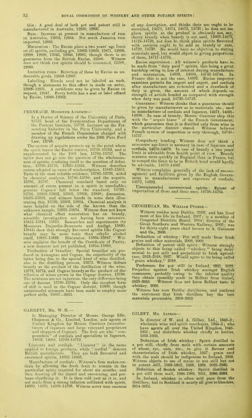 Gin : A good deal of both pot and patent still is manufactured in Australia, 12930, 12931. Rum : Increase at present in manufacture of rum in Australia, 12953, 12954. Not much Jamaica rum imported, 12955. Maturation : The Excise place a two years' age limit on all spirits, excluding gin, 12865-12868, 12871, 12908, 12928, 12929, 12945, 12946, 12985, though there is no guarantee from the British Excise, 12986. Witness does not think raw spirits should be consumed, 12988, 12989. Imitation rums: Reiection of these by Excise as un- desirable goods, 12903-12907. Labelling: Blends need not be labelled as such, though a statement to this effect is made on entryj, 12909-12911. A certificate may be given by Excise on request, 12947. Every bottle has a seal or label affixed by Excise, 12948-12952. FERNBACH, Monsieue Auguste— Is a Doctor of Science of the University of Paris, 15755, head of the Fermentation Department of the Pasteur Institute, 15756, Lecturer on the Fer- menting Indnstrv in the Pans University, and a member of the French Commission charged with drawing up regulations under the 1905 Pure Food Law, 16788. The system of acquits protects up to the point where the spirit leaves the Excise control, 15759-15763, and is supplemented by the 1905 law, 15764-15767. The latter does not go into the question of the wholesome- ness of spirits, confining itself to the question of defini- tion, 15768-15770, 15S20-15824. Witness describes course adopted in cases of misdescription, 15849-15851. Taste is the 7nost reliable evidence, 15785-15791, aided by chemical analysis, 15786-15788, and the acquits, 15786, 15787. Chemical standard based only on amount of esters present in a spirit is unreliable; genuine Cognacs fall below the standard, 15792- 15798, 15800-15802, 15805, 15806, 15848; discussion, 15815-15818, and witness hands in some data illus- trating this, 15799, 15803, 15804. Chemical analysis is more helpful on the side of the known than the unknown sample, 15852-15854. Witness does not know what chemical effect maturation has on brandy, scientific investigation not having been extensive, 15812-15814, 15819. Researches and experiments (by Messieurs Dujardin-Beaumetz and Audige, 15830, 15844) show that strongly flavoured spirits like Cognac brandy may be more toxic than ethylic alcohol itself, 15825-15833. Discussion, 15834-15847. Wit- ness explains the benefit of the Certificate of Purity, a new measure not yet published, 15854—15860. Production of brandies : Special brandies are pro- duced in Armagnac and Cognac, the superiority of the latter being due to the special kind of wine distilled, also to the distilling process, 15572. Witness defines brandy as the product of the distillation of the wine, 15773,15774, and Cognac brandy as the product of dis- tillation of wines grown in the Cognac district, 15788. The mixtures are not injurious, the only difference being one of flavour, 15780-15784. Only the simplest form of still is used in the Cognac district, 15808, though unsuccessful attempts have been made to employ more perfect stills, 15807—5811. of any description, and thinks their use ought to be restricted, 14670, 14674, 14675, 14731; he does not use plain spirits as the product is obviously not, say, cherry brandy when brandy is not used, 14669-14672, 14724-14728, nor does he think plain spirits flavoured with essences ought to be sold as brandy or rum, 14729, 14730. He would have no objection to stating materials used, but would object to giving proportions of these, 14717-14724. Excise supervision : All witness's products have to be made from  duty paid  spirits, this being a great hardship owing to loss of interest during manufacture and maturation, 14693, 14694, 14742-14744. In France this is not the case, 14692. Excise inspector examines permits for import and export, and cordials after manufacture are re-bonded and a drawback of duty is given, the amount of which depends on strength of article bonded as compared with strength when duty was paid, 14732-14743. Guarantee : Witness thinks that a guarantee should be given by manufacturers as to materials, etc., used in manufacture of cordials and liqueurs, 14671, 14691- 14698. In case of brandy, Messrs. Cusenier ship this with the acquit blanc  of the French Government, which guarantees that it is distilled only from wine in the particular district stated. Witness believes French system of inspection is very thorough, 14745- Compulsory bonding: Witness does not think a minimum age-limit is neessary in case of liqueurs and cordials, 14676-14678. In case of brandy a two years' limit is advisable from health point of view. Brandy matures more quickly in England than in France, but to compel the limit to be in British bond would hardly be advisable, 14679-14687. Witne ss complains generally of the lack of encour- agement and facilities given by the English Govern- ment to manufacturers and exporters of cordials 14672, 14693. Unenumerated unsweetened spirits: Extent of importation of these and their uses, 14758-14764. GEOGHEGAN, Mr. William PunsER— Witness resides near Dublin, 2903, and has lived most of his life in Ireland, 2907; is a member of Congested Districts Board, 2904; director of the Great Southern and Western Railway, 2905; was for thirty-eight years chief brewer to A. Guinness and Co., 2906. Definition of whiskey: Pot still made from Irish grains and other materials, 2908, 2909. Definition of patent still spirit: Witness strongly objects to this being called whiskey, being detri- mental to pot still and prejudicial to Irish agricul- ture, 2913-2918, 2927. Would agree to its being called grain whiskey, 2918. Preference for pot still in Ireland, 2921, 2922. Prejudice against Irish whiskey amongst English consumers, probably owing to the inferior quality they obtain (possibly made in Belfast from maize), 2923-2925. Witness does not know Belfast taste in whiskey, 2926. Witness has seen Dublin distilleries, and confirms the statement that Irish distillers buy the best materials procurable, 2910-2912. GARRETT, Mr. W. H.— Is Managing Director of Messrs. George Idle, Chapman & Co., Limited, London, sole agents in United Kingdom for Messrs. Cusenier (manufac- turers of liqueurs and large vineyard proprietors and shippers of Cognac). The firm are also  com- pounders  of cordials and specialists in liqueurs, 14663, 14664, 14709-14712. Liqueurs and cordials: Liqueur is the name applied to foreign products, while cordial denotes British manufacture. They are both flavoured and sweetened sjiirits, 14665-14668. Manufacture of cordials : Witness's firm makes cor- dials by allowing the fresh fruit to remain in the particular spirit required for about six months, and then drawing off the liquid and sweetening, and per- haps clarifying it. It is then sold just as it is, and not made from a strong infusion rediluted with spirit, 14669, 14670, 14699-14708. Witness never uses essences GILBEY, Me. Alfred- Is director of W. and A. Gilbey, Ltd., 1942-3; wholesale wine and spirit merchants, 1944-5 ; who have agents all over the United Kingdom, 1946- 1951 ; and distribute whiskey chiefly in bottles, 1952-1956. Definition of Irish whiskey : Spirit distilled in a pot still, chiefly from malt with certain amounts of wheat, rye, oats, etc., to give it flavour and characteristics of Irish whiskey, 1957; grain used with the malt should be indigenous to Ireland, 1958. Witness objects to use oT maize in pot still but not in patent still, 1960-1962, 1968, 1989, 2025-2030. Definition of Scotch whiskey: Spirit distilled in a pot still from malt, 1986-1988, 2051, 2086-2093. In Ireland, whiskey is often sold pure from the distillery, but in Scotland it nearly all goes to blenders, 2014-2016.