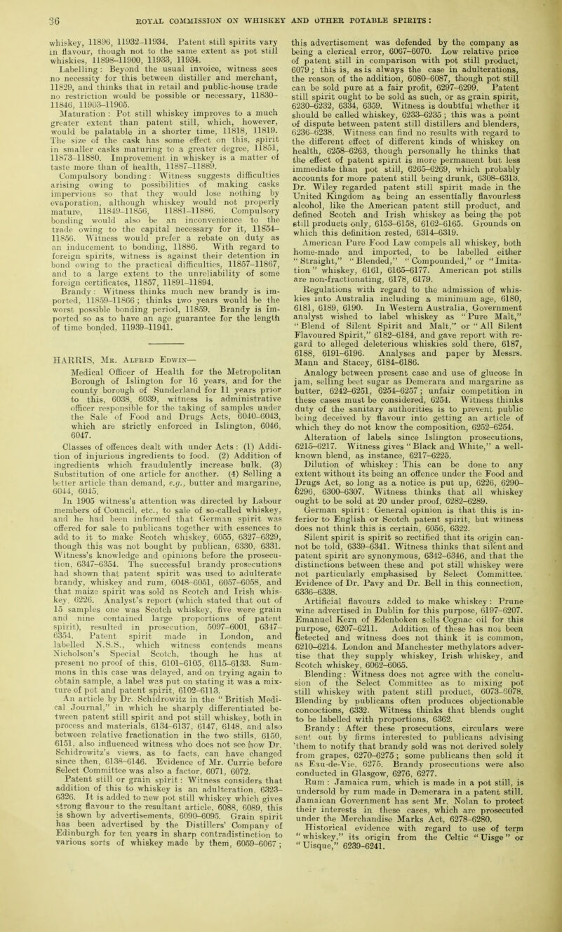 whiskey, 1189G, 11932-11934. Patent still spirits vary ill flavour, though not to the same extent as pot still whiskies, 11898-11900, 11933, 11934. Labelling : Beyond the usual invoice, witness sees no necessity for this between distiller and merchant, 11829, and thinks that in retail and public-house trade no restriction would be possible or necessary, 11830- 11846, 11903-11905. Maturation : Pot still whiskey improves to a much greater extent than patent still, which, however, would be palatable in a shorter time, 11818, 11819. The size of the cask has some effect on this, spirit in smaller casks maturing tc a greater degree, 11851, 11873-11880. Improvement in whiskey is a matter of taste more than of health, 11887-11889. Compulsory bonding: Witness suggests difficulties arising owing to possibilities of making casks imi^ervious so that they would lose nothing by evaporation, although whiskey would not properly mature, 11849-11856, 11881-11886. Compulsory bonding would also be an inconvenience to the trade owing to the capital necessary for it, 11854- 11856. Witness would prefer a rebate on duty as an inducement to bonding, 11886. With regard to foreign spirits, witness is against their detention in bond owing to the practical difficulties, 11857-11867, and to a large extent to the unreliability of some foreign certificates, 11857, 11891-11894. Brandy : Witness thinks much new brandy is im- ported, 11859-11866 ; thinks two years would be the worst possible bonding period, 11859. Brandy is im- ported so as to have an age guarantee for the length of time bonded, 11939-11941. HARRIS, Mr. Alfred Edwix— Medical Officer of Health for the Metropolitan Borough of Islington for 16 years, and for the county borough of Sunderland for 11 years prior to this, 6038, 6039, witness is administrative officer responsible for the taking of samples under the Sale of Food and Drugs Acts, 6040-6043, which are strictly enforced in Islington, 6046, 6047. Classes of ofEences dealt with under Acts : (1) Addi- tion of injurious ingredients to food. (2) Addition of ingredients which fraudulently increase bulk. (3) Substitution of one article for another. (4) Selling a better article than demand, e.g., butter and margarine, 6044, 6045. In 1905 witness's attention was directed by Labour members of Council, etc., to sale of so-called whiskey, and he had been informed that German spirit was offered for sale to publicans together with essences to add to it to make Scotch whiskey, 6055, 6327-6329, though this was not bought by publican, 6330, 6331. Witness's knowledge and opinions before the prosecu- tion, 6347-6354. The successful brandy prosecutions had shown that patent spirit was used to adulterate brandy, whiskey and rum, 6048-6051, 6057-6058, and that maize spirit was sold as Scotch and Irish whis- key, 6226. Analyst's report (which stated that out of 15 samples one was Scotch whiskey, five were grain and nine contained large proportions of patent spirit), resulted in prosecution^ 5097-6001, 6347- 6354. Patent spirit made in London, and labelled N.S.S., which witness contends means Nicholson's Special Scotch, though he has at present no proof of this, 6101-6105 , 6115-6133. Sum- mons in this case was delayed, and on trying again to obtain sample, a label was put on stating it was a mix- ture of pot and patent spirit, 6102-6113. An article by Dr. Schidrowitz in the British Medi- cal Journal, in which he sharply differentiated be- tween patent still spirit and pot still whiskev, both in process and materials, 6134-6137, 6147, 6148, and also between relative fractionation in the two stills, 6150, 6151, also influenced witness who does not see ihow Dr. Schidrowitz's views, as to facts, can have changed since then, 6138-6146. Evidence of Mr. Currie before Select Committee was also a factor, 6071, 6072. Patent still or grain spirit: Witness considers that addition of this to whiskey is an adulteration, 6323- 6326. It is added to new pot still whiskey which gives strong flavour to the resultant article. 6088, 6089,' this is shown by advertisements, 6090-6095. Grain spirit has been advertised by the Distillers' Company of Edinburgh for ten years in sharp contradistinction to various sorts of whiskey made by them, 6059-6067 ; this advertisement was defended by the company as being a clerical error, 6067-6070. Low relative price of patent still in comparison with pot still product, 6079; this is, as is always the case in adulterations, the reason of the addition, 6080-6087, though pot still can be sold pure at a fair profit, 6297-6299. Patent still spirit ought to be sold as such, or as grain spirit, 6230-6232, 6334, 6359. Witness is doubtful whether it should be called whiskey, 6233-6235 ; this was a point of dispute between patent still distillers and blenders, 6236-6238. Witness can find no results with regard to the different effect of different kinds of whiskey on health, 6258-6263, though personally he thinks that the effect of patent spirit is more permanent but less immediate than pot still, 6265-6269, which probably accounts for more patent still being drunk, 6308-6313. Dr. Wiley regarded patent still spirit made in the United Kingdom as being an essentially flavourless alcohol, like the American patent still product, and defined Scotch and Irish whiskey as being the pot etill products only, 6153-6158, 6162-6165. Grounds on which this definition rested, 6314^6319. American Pure Food Law compels all whiskey, both home-made and imported, to be labelled either Straight, Blended,  Compounded, or Imita- tion whiskey, 6161, 6165-6177. American pot stills are non-fractionating, 6178, 6179. Regulations with regard to the admission of whis- kies into Australia including a minimum age, 6180, 6181, 6189, 6190. In Western Australia, Government analyst wished to label whiskey as  Pure Malt,  Blend of Silent Spirit and Malt, or  All Silent Flavoured Spirit, 6182-6184, and gave report with re- gard to alleged deleterious whiskies sold there, 6187, 6188, 6191-6196. Analyses and paper by Messrs. Mann and Stacey, 6184-6186. Analogy between present case and use of glucose in jam, selling beet sugar as Demerara and margarine as butter, 6242-6251, 6254-6257; unfair competition in these cases must be considered, 6254. Witness thinks duty of the sanitary authorities is to prevent public being deceived by flavour into getting an article of which they do not know the composition, 6252-6254. Alteration of labels since Islington prosecutions, 6215-6217. Witness gives Black and White, a well- known blend, as instance, 6217-6225. Dilution of whiskey: This can be done to any extent without its being an offence under the Food and Drugs Act, so long as a notice is put up, 6226, 6290- fe296, 6300-6307. Witness thinks that all whiskey ought to be sold at 20 under proof, 6282-6289. German spirit: General opinion is that this is in- ferior to English or Scotcli patent spirit, but witness does not think this is certain, 6056, 6322. Silent spirit is spirit so rectified that its origin can- not be told, 6339-6341. Witness thinks that silent and patent spirit are synonymous, 6342-6346, and that the distinctions between these and pot still whiskey were not particularly emphasised by Select Committee.' Evidence of Dr. Pavy and Dr. Bell in this connection, 6336-6338. Artificial flavours added to make whiskey : Prune wine advertised in Dublin for this purpose, 6197-6207. Emanuel Kern of Edenboken sells Cognac oil for this gurpose, 6207-6211. Addition of these has not been etected and witness does not think it is common, 6210-6214. London and Manchester methylators adver- tise that they supply whiskey, Irish whiskey, and Scotch whiskey, 6062-6065. Blending: Witness does not agree with the conclu- sion of the Select Committee as to mixing pot still whiskey with patent still product, 6073-6078. Blending by publicans often produces objectionable concoctions, 6332. Witness thinks that blends ought to be labelled with proportions, 6362. Brandy: After these prosecutions, circulars were sent out by firms interested to publicans advising 'them to notify that brandy sold was not derived solely from grapes, 6270-6275 ; some publicans then sold it as Eau-de-Vie, 6275. Brandy prosecutions were also conducted in Glasgow, 6276, 6277. Rum : Jamaica rum, which is made in a pot still, is undersold by rum made in Demerara in a patent still. Jamaican Government has sent Mr. Nolan to protect their interests in these cases, which are prosecuted under the Mei-chandise Marks Act, 6278-6280. Historical evidence with regard to use of term  whiskey, its origin from the Celtic  Uisge or Uisque, 6239-6241.