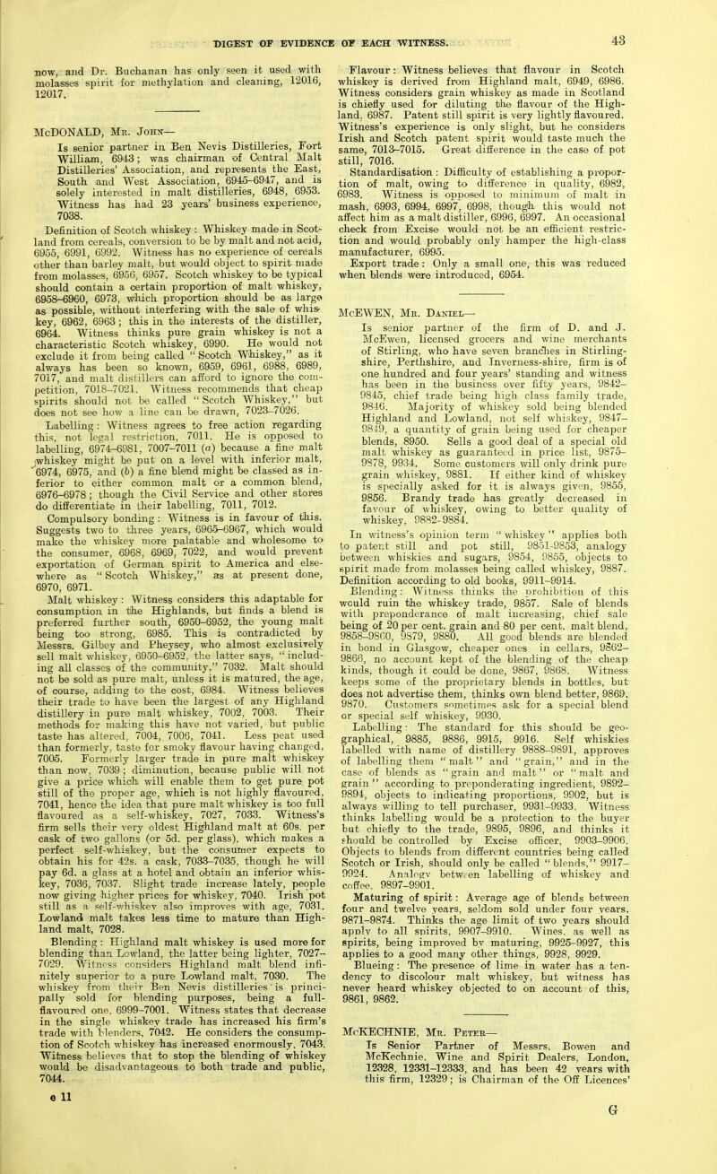 now, and Dr. Buchanan has only seen it used with molasses spirit for methylation and cleaning, 12016, 12017. McDonald, Me. John— Is senior partner in Ben Nevis Distilleries, Fort William, 6943; was chairman of Central Malt Distilleries' Association, and represents the East, South and West Association, 6945-6947, and is solely interested in malt distilleries, 6948, 6953. Witness has had 23 years' business experience, 7038. Definition of Scotch whiskey : Whiskey made in Scot- land from cereals, conversion to be by malt and not acid, 6955, 6991, 6992. AVitness has no experience of cereals other than barley malt, but would object to spirit made from molasses, 6956, 6957. Scotch whiskey to be typical should contain a certain proportion of malt whiskey, 6958-6960, 6973, wliich proportion should be as large as possible, without interfering with the sale of whis- key, 6962, 6963; this in the interests of the distiller, 6964. Witness thinks pure grain whiskey is not a characteristic Scotch whiskey, 6990. He would not exclude it from being called  Scotch Whiskey, as it always has been so known, 6959, 6961, 6988 , 6989, 7017, and malt distillers can afford to ignore the com- petition, 7018-7021. Witness recommends that cheap spirits should not be called Scotch Whiskey, but does not see how a line can be drawn, 7023-7026. Labelling : Witness agrees to free action regarding this, not legal restriction, 7011. He is opposed to labelling, 6974r-6981, 7007-7011 (a) because a fine malt iwhiskey might be put on a level with inferior malt, 6974, 6975, and (b) a fine blend might be classed as in- ferior to either common malt or a common blend, 6976-6978; though the Civil Service and other stores do differentiate in their labelling, 7011, 7012. Compulsory bonding : Witness is in favour of this. Suggests two to three years, 6965-6967, which would make the v/hiskey more palatable and wholesome to the consumer, 6968, 6969, 7022, and would prevent exportation of German spirit to America and else- where as  Scotch Whiskey, as at present done, 6970, 6971. Malt whiskey : Witness considers this adaptable for consumption in the Highlands, but finds a blend is preferred further south, 6950-6952, the young malt being too strong, 6985. This is contradicted by Messrs. Gilbey and Pheysey, who almost exclusively sell malt whiskey, 6950-6952, the latter says,  includ- ing all classes of the community, 7032. Malt should not be sold as pure malt, unless it is matured, the age, of course, adding to the cost, 6984. Witness believes their trade to have been the largest of any Highland distillery in pure malt whiskey, 7002, 7003. Their methods for making this have not varied, but public taste has altered, 7004, 7006, 7041. Less peat used than formerly, taste for smoky flavour having changed, 7005. Formerly larger trade in pure malt whiskey than now, 7039 ; diminution, because public will not give a price which will enable them to get pure, pot still of the proper age, which is not highly flavoured, 7041, hence the idea that pure malt whiskey is too full flavoured as a self-whiskey, 7027, 7033. Witness's firm sells their very oldest Highland malt at 60s. per cask of two gallons (or 5d. per glass), which makes a perfect self-whiskey, but the consumer expects to obtain his for 42s. a cask, 7033-7035, though he will pay 6d. a glass at a hotel and obtain an inferior whis- key, 7036, 7037. Slight trade increase lately, people now giving higher prices for whiskey, 7040. Irish pot still as a self-v/hiskev also improves with age, 7031. Lowland malt takes less time to mature than High- land malt, 7028. Blending: Highland malt whiskey is used more for blending than Lowland, the latter being lighter, 7027- 7029. Witness considers Highland malt blend infi- nitely superior to a pure Lowland malt, 7030. The whiskey from their Ben Nevis distilleries' is princi- pally sold for blending purposes, being a full- flavoured one, 6999-7001. Witness states that decrease in the single whiskey trade has increased his firm's trade with blenders, 7042. He considers the consump- tion of Scotch whiskey has increased enormously, 7043. Witness believes that to stop the blending of whiskey would be disadvantageous to both trade and public, 7044. e 11 Flavour : Witness believes that flavour in Scotch whiskey is derived from Highland malt, 6949, 6986. Witness considers grain whiskey as made in Scotland is chiefly used for diluting the flavour of the High- land, 6987. Patent still spirit is very lightly flavoured. Witness's experience is only slight, but he considers Irish and Scotch patent spirit would taste much the same, 7013-7015. Great difference in the case of pot still, 7016. Standardisation : Difficulty of establishing a propor- tion of malt, owing to difference in quality, 6982, 6983. Witness is opposed to minimum of malt in mash, 6993, 6994, 6997^ 6998, thoug'h this would not affect him as a malt distiller, 6996, 6997. An occasional check from Excise would not be an efficient restric- tion and would probably only hamper the high-class manufacturer, 6995. Export trade: Only a small one, this was reduced when blends were introduced, 6954. McEWEN, Me. Daniel- Is senior partner of the firm of D. and J. McEwen, licensed grocers and wine merchants of Stirling, who have seven branches in Stirling- shire, Perthshire, and Inverness-shire, firm is of one hundred and four years' standing and witness has been in the business over fifty years, 9842- 9845, chief trade being high class family trade, 9846. Majority of whiskey sold being blended Highland and Lowland, not self whiskey, 9847- 8819, a quantity of grain being used for cheaper blends, 8950. Sells a good deal of a special old malt whiskey as guaranteed in price list, 9875- 9878, 9934. Some customers will only drink pure grain whiskey, 9881. If either kind of whiskey is specially asked for it is always given, 9855, 9856. Brandy trade has greatly decreased in favour of whiskey, owing to better quality of whiskey, 9882-9884. In v/itness's opinion term  whiskey  applies both to patent still and pot still, 9851-9853, analogy between whiskies and sugars, 9854, 9855, objects to spirit made from molasses being called whiskey, 9887. Definition according to old books, 9911-9914. Blending: Witness thinks the prohibition of this would ruin the whiskey trade, 9857. Sale of blends with f)reponderance of malt increasing, chief sale being of 20 per cent, grain and 80 per cent, malt blend, 9858-9800, 9S79, 9880. All good blends are blended in bond in Glasgow, cheaper ones in cellars, 9862— 9866, no account kept of the blending of the cheap kinds, though it could be done, 9867, 9868. Witness keejJS some of the proprietary blends in bottles, but does not advertise them, thinks own blend better, 9869. 9870. Customers sometimes ask for a special blend or special self whiskey, 9930. Labelling: The standard for this should be geo- graphical, 9885, 9886, 9915, 9916. Self whiskies labelled with name of distillery 9888-9891, approves of labelling them malt and grain, and in the case of blends as grain and malt or malt and grain  according to preponderating ingredient, 9892- 9894, objects to indicating proportions, 9902, but is always willing to tell purchaser, 9931-9933. Witness thinks labelling would be a protection to the buyer but chiefly to the trade, 9895, 9896, and thinks it ehould be controlled by Excise officer, 9903-9906. Objects to blends from different countries being called Scotch or Irish, should only be called blends, 9917- 9924. Analngv between labelling of whiskey and cnfTee, 9897-9901. Maturing of spirit: Average age of blends between four and twelve years, seldom sold under four years, 9871-9874. Thinks the age limit of two years should applv to all spirits, 9907-9910. Wines, as well as spirits, being improved by maturing, 9925-9927, this applies to a good many other things, 9928, 9929. Blueing : The presence of lime in water has a ten- dency to discolour malt whiskey, but witness has never heard whiskey objected to on account of this, 9861, 9862. McKECHNIE, Mr. Peteu— Is Senior Partner of Messrs. Bowen and McKechnie, Wine and Spirit Dealers, London, 12328, 12331-12333, and has been 42 years with this firm, 12329; is Chairman of the Off Licences' G