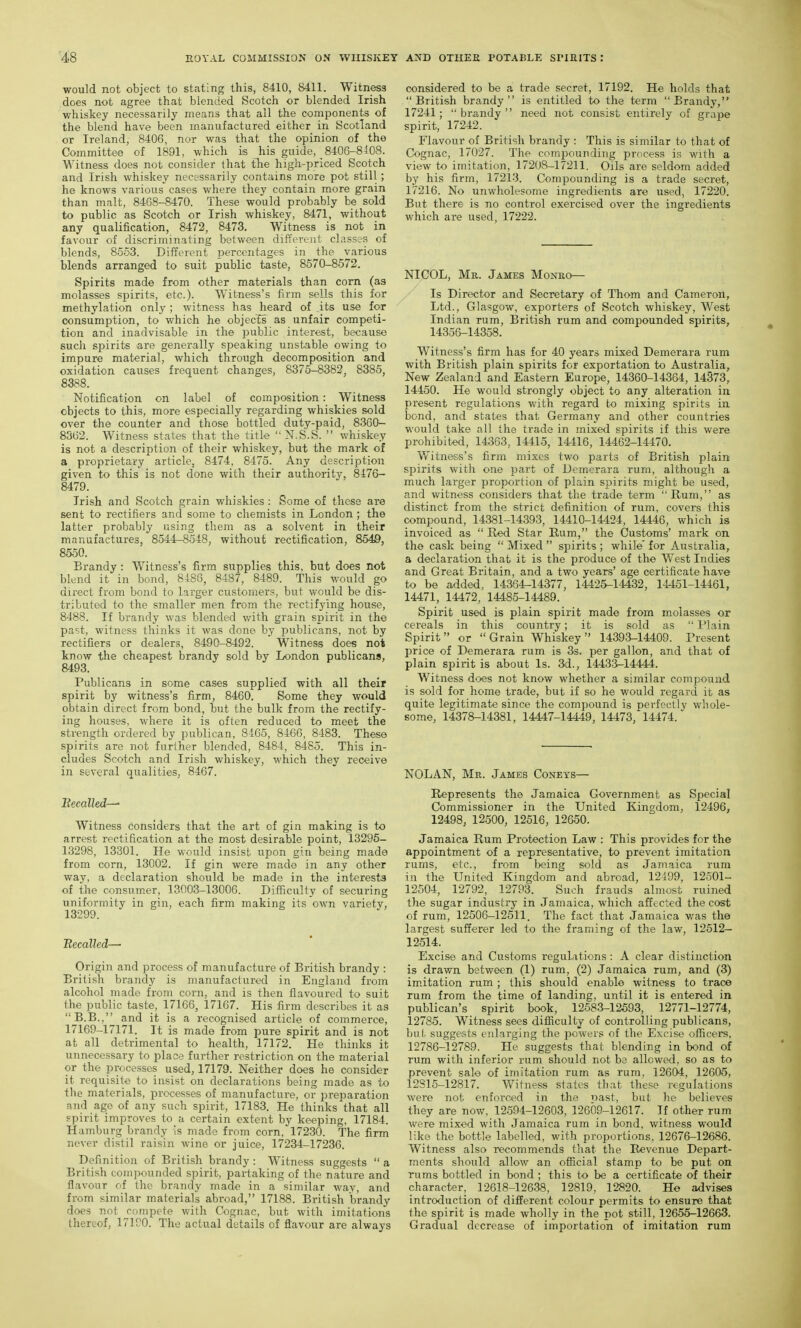 would not object to stating this, 8410, 8411. Witness does not agree that blended Scotch or blended Irish whiskey necessarily means that all the components of the blend have been manufactured either in Scotland or Ireland, 8406, nor was that the opinion of the Committee of 1891, which is his guide, _ 8406-8108. Witness does not consider (hat tTie high-priced Scotch and Irish whiskey necessarily contains more pot still ; he knows various cases where they contain more grain than malt, 8468-8470. These would probably be sold to public as Scotch or Irish whiskey, 8471, without any qualification, 8472, 8473. Witness is not in favour of discriminating between different classes of blends, 8553. Different ijercentages in the various blends arranged to suit public taste, 8570-8572. Spirits made from other materials than com (as molasses spirits, etc.). Witness's firm sells this for methylation only ; witness has heard of its use for consumption, to which he objects as unfair competi- tion and inadvisable in the public interest, because such spirits are generally speaking unstable owing to impure material, which through decomposition and oxidation causes frequent changes, 8375-8382, 8385, 8388. Notification on label of composition: Witness objects to this, more especially regarding whiskies sold over the counter and those bottled duty-paid, 8360— 8362. Witness states that the title  N.S.S.  whiskey is not a description of their whiskey, but the mark of a proprietary article, 8474, 8475. Any description given to this is not done with their authority, 8476- 8479. Irish and Scotch grain whiskies : Some of these are sent to rectifiers and some to cliemists in London; the latter probably using them as a solvent in their manufactures, 8544-8548, without rectification, 8549, 8550, Brandy : Witness's firm supplies this, but does not blend it in bond, 8488, 8487, 8489. This would go direct from bond to larger customers, but would be dis- tributed to the smaller men from the rectifying house, 8488. If brandy was blended with grain sjDirit in the pa'st, witness thinks it was done by i^ublicans, not by rectifiers or dealers, 8490-8492. Witness does not know the cheapest brandy sold by London publicans, 8493. Publicans in some cases supplied with all their spirit by witness's firm, 8460. Some they would obtain direct from bond, but the bulk from the rectify- ing houses, where it is often reduced to meet the strength ordered by publican, 8465, 8466, 8483. These spirits are not further blended, 8484, 8485. This in- cludes Scotch and Irish whiskey, which they receive in several qualities, 8467. Itecalledr-^ Witness considers that the art of gin making is to arrest rectification at the most desirable point, 13295- 13298, 13301. He would insist upon gin being made from com, 13002. If gin were made in any other way, a declaration should be made in the interests of the consumer, 13003-13006. Difficulty of securing uniformity in gin, each firm making its own variety, 13299. Recalled— Origin and process of manufacture of British brandy : British brandy is manufactured in England from alcohol made from corn, and is then flavoured to suit the public taste, 17166, 17167. His firm describes it as B.B., and it is a recognised article of commerce, 17169-17171. It is made from pure spirit and is not at all detrimental to health, 17172. He thinks it unnecessary to place further restriction on the material or the processes used, 17179. Neither does he consider it requisite to insist on declarations being made as to the materials, processes of manufacture, or preparation and age of any such spirit, 17183. He thinks that all spirit improves to a certain extent by keeping, 17184. Hamburg brandy is made from corn, 17230. The firm never distil raisin wine or juice, 17234-17236. Definition of British brandy : Witness suggests  a British compounded spirit, partaking of the nature and flavour of the brandy made in a similar way, and from similar materials abroad, 17188. British brandy does not compete with Cognac, but with imitations thereof, 171P0. The actual details of flavour are always considered to be a trade secret, 17192. He holds that  British brandy  is entitled to the term  Brandy, 17241; brandy need not consist entirely of prape spirit, 17242. Flavour of British brandy : This is similar to that of Cognac, 17027. The compounding process is with a view to imitation, 17208-17211. Oils are seldom added by his firm, 17213. Compounding is a trade secret, 17216. No unwholesome ingredients are used, 17220. But there is no control exercised over the ingredients which are used, 17222. NICOL, Mr. James Monro— Is Director and Secretary of Thom and Cameron, Ltd., Glasgow, exporters of Scotch whiskey. West Indian rum, British rum and compounded spirits, 14356-14358. Witness's firm has for 40 years mixed Demerara rum with British plain spirits for exportation to Australia, New Zealand and Eastern Europe, 14360-14364, 14373, 14450. He would strongly object to any alteration in present regulations with regard to mixing spirits in bond, and states that Germany and other countries would take all the trade in mixed spirits if this were prohibited, 14363, 14415, 14416, 14462-14470. Witness's firm mixes two parts of British plain spirits with one part of Demerara rum, although a much larger proportion of plain spirits might be used, and witness considers that the trade term Rum, as distinct from the strict definition of rum, covers this compound, 14381-14393, 14410-14424, 14446, which is invoiced as  Red Star Rum, the Customs' mark on the cask being  Mixed  spirits ; while' for Australia, a declaration that it is the produce of the West Indies and Great Britain, and a two years' age certificate have to be added, 14364-14377, 14425-14432, 14451-14461, 14471, 14472, 14485-14489. Spirit used is plain spirit made from molasses or cereals in this country; it is .sold as  I'lain Spirit or Grain Whiskey 14393-14409. Present price of Demerara rum is 33. per gallon, and that of plain spirit is about Is. 3d., 14433-14444. Witness di>es not know whether a similar compound is sold for home trade, but if so he v/ould regard it as quite legitimate since the compound is perfectly whole- some, 14378-14381, 14447-14449, 14473,'14474. NOLAN, Mr. James Coneys— Represents the Jamaica Government as Special Commissioner in the United Kingdom, 12496, 12498, 1250O, 12516, 12650. Jamaica Rum Protection Law : This provides for the appointment of a representative, to prevent imitation rums, etc., from being sold as Jamaica rum in the United Kingdom and abroad, 12199, 12501- 12504, 12792, 12793. Such frauds almost ruined the sugar industry in Jamaica, which afftcted the cost of rum, 12506-12511. The fact that Jamaica was the largest sufferer led to the framing of the law, 12512- 12514. Excise and Customs regulations : A clear distinction is drawn between (1) rum, (2) Jamaica rum, and (3) im.itation rum ; this should enable witness to trace rum from the time of landing, until it is entered in publican's spirit book, 12583-12593, 12771-12774, 12785. Witness sees difficulty of controlling publicans, but. suggests enlarging the powers of the Excise officers, 12786-12789. He suggests that blending in bond of rum with inferior rum should not bs allowed, so as to prevent sale of imitation rum as rum, 12604, 12605, 12S15-12817. Witness states that these regulations were not enforced in the riast, but he believes they are now. 12594-12603, 12609-12617. If other rum were mixed with Jamaica rum in bond, witness would like the bottle labelled, with proportions, 12676-12686. Witness also recommends that the Revenue Depart- ments should allow an official stamp to be put on rums bottled in bond ; this to be a certificate of their character, 12618-12638, 12819, 12820. He advises introduction of different colour permits to ensure that the spirit is made wholly in the pot still, 12655-12663. Gradual decrease of importation of imitation rum