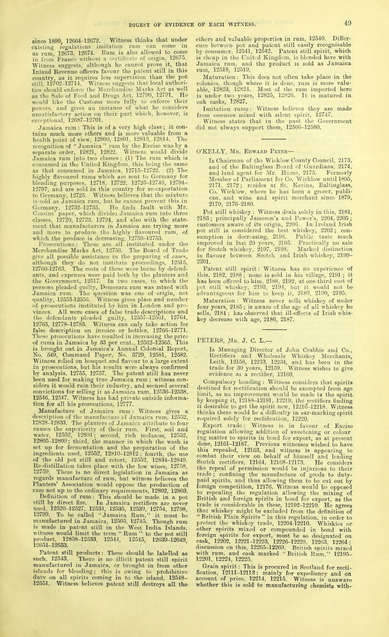 since 1899^ 12664-12672. Witness thinks that under existing regulations imitation rum can come in as rum, 12673, 12674. Rum is also allowed to come in fi-om France without a certific.ite of origin, 12675. Witness suggests, although he cannot prove it, that Inland Revenue officers favour the patent still in this country, as it requires less supervision than the pot still, 12702-12714. Witness suggests that local authori- ties should enforce the Merchandise Marks Act as well a.s the Sale of Food and Drugs Act, 12790, 12791. He would like the Customs more fully to enforce their powers, and gives an instance of what he considers unsatisfactory action on their part which, however, is exceptional, 12687-12701. Jamaica rum : This is of a very high class ; it con- tains much more ethers and is more valuable from a health point of view, 12800, 12801, 12813, 12814. The recognition of  Jamaica  rum by the Excise was by a separate order, 12821, 12822. Witness would divide Jamaica rum into two classes : (1) The rum which is consumed in the United Kingdom, this being the same as that consumed in Jamaica, 12715-12722. (2) The highly flavoured rums which are sent to Germany for blending purposes, 12718, 12722, 12725-12746, 12794- 12797, and are sold in this country for re-exportation to Germany, 12725. Witness believes that the mixture is sold as Jamaica rum, but he cannot prevent this in Germany, 12732-12735. He finds fault with Mr. Ojusins' paper, which divides Jamaica rum into three classes, 12720, 12723, 12724, and also with the state- ment that manufacturers in Jamaica are trying more and more to produce the highly flavoured rum, of which the produce is decreasing, 12750-12753. Prosecutions: These are all instituted under the Merchandise Marks Act, 12756. The Board of Trade give all possible assistance in the preparing of cases, although they do not institute proceedings, 12515, 12760-12763. The costs of these were borne by defend- ants, and expenses were paid both by the planters and the Government, 12517. In two cases, to which the persons pleaded guilty, Demerara rum was mixed with Jamaica rum. The question was one of origin, not quality, 12553-12556. Witness gives place and number of prosecutions instituted by him in London and pro- vinces. All were cases of false trade descriptions and the defendants pleaded guilty, 12557-12661, 12704, 12765, 12778-12783. Witness can only take action for false description on invoice or bottles, 12766-12771. These prosecutions have resulted in increasing the price of rums in Jamaica by 33 per cent., 12562-12565. This is brought out in Jamaica's Annual Colonial Report, No. 549, Command Paper, No. 3729, 12581, 12582. Witness relied on bouquet and flavour to a large extent in prosecutions, but his results were always confirmed by analysis, 12755, 12757. The patent still has never been used for making true Jamaica rum ; witness con- siders it would ruin their industry, and secured several convictions for selling it as Jamaica rum, 12536-12538, 12546, 12547. Witness has had private outside informa- tion for all his prosecutions, 12777. Manufacture of Jamaica rum: Witness gives a description of the manufacture of Jamaica rum, 12552, 12828-12833. The planters of Jamaica attribute to four causes the superiority of their rum. First, soil and water, 12552, 12804; second, rich molasess, 12552, 12805-12809; third, the manner in which the wash is set up for fermentation and the preparation of the ingredients used, 12562, 12810-12812 ; fourth, the use of the old pot still and retort, 12552, 12834-12849. Re-distillation takes place with the low wines, 12758, 12759 There is no direct legislation in Jamaica as regards manufacture of rum, but witness believes the Planters' Association would oppose the production of Tum not up to the ordinary requirements, 12802, 12803. Definition of rum : This should be made in a pot still by direct fire. In Jamaica rectifiers are never used, 12520-12527, 12534, 12535, 12539, 12754, 12798, 12799. To be called Jamaica Rum, it must be manufactured in Jamaica, 12505, 12746. Though rum is made in patent still in the West India Islands, witness would limit the term  Rum  to the pot still product, 12858-12533, 12544, 12545, 12639-12649 12651-12653. Patent still products : These should be labelled as such, 12543. There is no illicit patent still spirit manufactured in Jamaica, or brought in from other isla^ids for blending; this is owing to prohibitive dutv on all spirits coming in to the island, 12548- 12551. Witness believes patent still destroys all the ethers and valuable properties in rum, 12540. Differ- ence between pot and patent still easily recognisable by consumer, 12641, 12542. Patent still spirit, which is cheap in the Unitsd Kingdom, is blended here with Jamaica rum, and the product is sold as Jamaica rum^, 12518, 12519. Maturation: This does not often take place in the colonies, though where it is done, rum is more valu- able, 12823, 12824. Most of the rum imported here is under two years, 12825, 12826. It is matured in oak casks, 12827. Imitation rums: Witness believes they are made from essences mixed with silent spirit, 12747. Witness states that in the past the Government did not always support them, 12566-12580. O'KELLY, Mr. Edward Peter- Is Chairman of the Wicklow County Council, 2173, and of the Baltinglass Board of Guardians, 2174, and land agent for Mr. Hume, 2175. Formerly Member of Parliament for Co. Wicklow until 1895, 2171, 2172 ; resides at St. Kevins, Baltinglass, Co. Wicklow, where he has been a grocer, publi- can, and wine and spirit merchant since 1879, 2170, 2176-2180. Pot still whiskey : Witness deals solely in this, 2181, 2183 ; principally Jameson's and Power's, 2204, 2205 ; customers aware of its origin, 2206. In Ireland Irish pot still is considered the best whiskey, 2202 ; con- sumption is decreasing, 2196. Public taste much improved in last 20 years, 2195. Practically no sale for Scotch whiskey, 2197, 2198. Marked distinction in flavour between Scotch and Irish whiskey, 2199- 2201. Patent still spirit: Witness has no experience of this, 2182, 2188 ; none is sold in his village, 2191 ; it has been offered to him, 2188, 2192, at one-third cost of pot still whiskey, 2198, 2194, but it would not be advantageous for him to keep it, 2189, 2190, 2195. Maturation : Witness never sells whiskey of under four years, 2185 ; is awai'e of the age of all whiskey he sells, 2184 ; has observed that ill-effects of Irish whis- key decrease with age, 2186, 2187. PETERS, Mr. J. C. L.— Is Managing Director of John Crabbie and Co., Rectifiers and Wholesale Whiskey Merchants, Leith, 12158, 12233, 12234, and has been in the trade for 30 years, 12159. Witness wishes to give evidence as a rectifier, 12160. Compulsory bonding : Witness considers that spirits destined for rectification should be exempted from age limit, as no improvement would be made i:i the spirit by keeping it, 12188-12191, 12219, the' rectifiers finding it desirable to get the spirit new, 12216-12218. Witness thinks there would be a difficulty in ear-marking spirit required solely for rectification, 12220. Export trade: Witness is in favour of Excise regulation allowing addition of sweetening or colour ing matter to spirits in bond for export, as at present done, 12161-12187. Previous witnesses wished to have this repealed, 12163, and witness is appearing to combat their view on behalf of himself and leading Scotch rectifiers, 12164, 12168-12173. He considers the repeal of permission would be injurious to their trade ; confining the manufacture of goods to duty- paid spirits, and thus allowing them to be cut out by foreign competition, 12176. Witness would be opposed to repealing the regulation allowing the mixing of British and foreign spirits in bond for export, as the trade is considerable in these, 12192-12210. He agrees thaf whiskey might be excluded from the definition of  British Plain Spirits  in this regulation, in order to protect the whiskey trade, 12204-12210. Whiskies or other spirits mixed or compounded in bond with foreign spirits for export, must be so designated on cask, 12202, 12221-12223, 12226-1222S, 12263, 12264; discussion on this, 12265-12269. British spirits mixed with rum, and cask marked British Rum, 12195- 12201, 12224, 12225. Grain spirit: This is procured in Scotland for recti- fication, 12111-12113; mainly for expediency and on account of price, 12214, 12215. Witness is unaware whether this is sold to manufacturing chemists with-